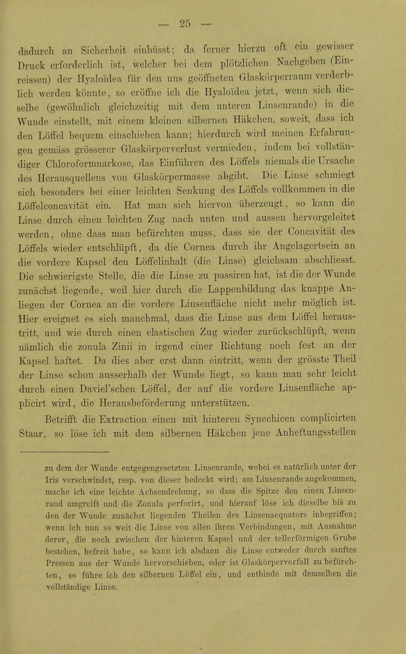 dadurcli an Sicherheit einbüsst; da ferner hierzu oft ein gewisser Druck erforderlich ist, welcher bei dem plötzlichen Nacligeben (Ein- reissen) der Hyaloidea für den uns geöffneten Glaskörperraum verderb- lich werden könnte, so eröffne ich die Hyaloidea jetzt, wenn sich die- selbe (gewöhnlich gleichzeitig mit dem unteren Linsenrande) in die Wunde einstellt, mit einem Ideinen silbernen Häkchen, soweit, dass ich den Löffel bequem einschieben kann; hierdurch wird meinen Erfahrun- gen gemäss gi-össerer Glaskörperverlust vermieden, indem bei vollstän- diger Chloroformnarkose, das Einführen des Löffels niemals die Ursache des Herausquellens von Glaskörpermasse abgibt. Die Linse schmiegt sich besonders bei einer leichten Senkung des Löffels vollkommen in die Löffelconcavität ein. Hat man sich hiervon überzeugt, so kann die Linse diu-ch einen leichten Zug nach unten und aussen hervorgeleitet werden, ohne dass man befürchten muss, dass sie der Concavität des Löffels wieder entschlüpft, da die Cornea durch ihr Angelagertsein an die vordere Kapsel den Löffelinhalt (die Linse) gleichsam abschliesst. Die schwierigste Stelle, die die Linse zu passiren hat, ist die der Wunde zunächst Hegende, weil hier durch die Lappenbildung das knappe An- Hegen der Cornea an die vordere Linsenfläche nicht mehr möglich ist. Hier ereignet es sich manchmal, dass die Linse aus dem Löffel heraus- tritt, und wie duixh einen elastischen Zug wieder zurückschlüpft, wenn nämlich die zonula Zinii in irgend einer Richtung noch fest an der Kapsel haftet. Da dies aber erst dann eintritt, wenn der grösste Theil der Linse schon ausserhalb der Wunde Hegt, so kann man sehr leicht durch einen Daviel'schen Löffel, der auf die vordere Linsenfläche ap- plicirt wird, die Herausbeförderung unterstützen. Betrifft die Extraction einen mit hinteren Synechicen complicirten Staar, so löse ich mit dem silbernen Häkchen jene Anheftungsstellen zu dem der Wunde entgegengesetzten Linsenrande, wobei es natürlich unter der Iris verschwindet, resp. von dieser bedeckt wird; am Linsenrande angekommen, mache ich eine leichte Achsendrehung, so dass die Spitze den einen Linsen- rand umgreift imd die Zonula perforirt, und hierauf löse ich dieselbe bis zu den der Wunde zunächst liegenden Theilen des Linsenaequators inbegriflFen; wenn ich nun so weit die Linse von allen ihren Verbindungen, mit Ausnahme derer, die noch zwischen der hinteren Kapsel und der tellerförmigen Grube bestehen, befreit habe, so kann ich alsdann die Linse entweder durch sanftes Pressen aus der Wunde hervorschieben, oder ist Glaskörpervorfall zu befürch- ten, so führe ich den silbernen LöflPel ein, und entbinde mit demselben die vollständige Linse.