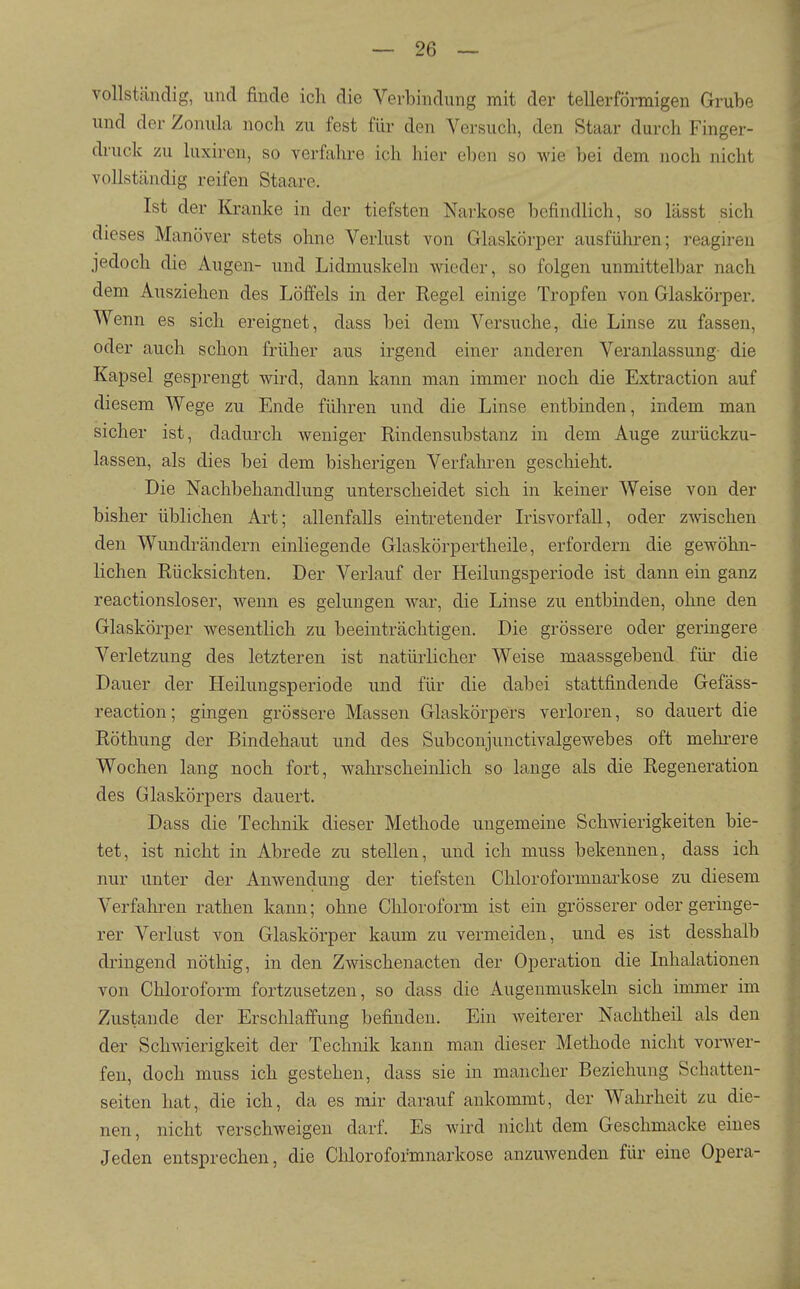 vollständig, und finde ich die Verbindung mit der tellerförmigen Grube und der Zonula noch zu fest für den Versuch, den Staar durch Finger- di'uck zu luxiren, so verfahre ich hier eben so me bei dem noch nicht vollständig reifen Staare. Ist der Kranke in der tiefsten Narkose befindlich, so lässt sich dieses Manöver stets ohne Verlust von Glaskörper ausführen; reagireu jedoch die Augen- und Lidmuskeln wieder, so folgen unmittelbar nach dem Ausziehen des Löffels in der Regel einige Tropfen von Glaskörper. Wenn es sich ereignet, dass bei dem Versuche, die Linse zu fassen, oder auch schon früher aus irgend einer anderen Veranlassung- die Kapsel gesprengt wird, dann kann man immer noch die Extraction auf diesem Wege zu Ende führen und die Linse entbinden, indem man sicher ist, dadurch weniger Rindensubstanz in dem Auge zurückzu- lassen, als dies bei dem bisherigen Verfalu-en geschieht. Die Nachbehandlung unterscheidet sich in keiner Weise von der bisher üblichen Art; allenfalls eintretender Ldsvorfall, oder zwischen den Wundrändern einliegende Glaskörpertheile, erfordern die gewöhn- lichen Rücksichten. Der Verlauf der Heilungsperiode ist dann ein ganz reactionsloser, wenn es gelungen war, die Linse zu entbinden, ohne den Glaskörper wesentlich zu beeinträchtigen. Die grössere oder geringere Verletzung des letzteren ist natürlicher Weise maassgebend für die Dauer der Heilungsperiode und für die dabei stattfindende Gefäss- reaction; gingen grössere Massen Glaskörpers verloren, so dauert die Röthung der Bindehaut und des Subconjunctivalgewebes oft mehi-ere Wochen lang noch fort, wahrscheinlich so lange als die Regeneration des Glaskörpers dauert. Dass die Technik dieser Methode ungemeine Schwierigkeiten bie- tet, ist nicht in Abrede zu stellen, und ich muss bekennen, dass ich nur unter der Anwendung der tiefsten Cliloroformnarkose zu diesem Verfahren rathen kann; ohne Chloroform ist ein grösserer oder geringe- rer Verlust von Glaskörper kaum zu vermeiden, und es ist desshalb dringend nöthig, in den Zwischenacten der Operation die Inhalationen von Chloroform fortzusetzen, so dass die Augenmuskeln sich immer im Zustande der Erschlaffung befinden. Ein weiterer Nachtheil als den der Schwierigkeit der Technik kann man dieser Methode nicht vorwer- fen, doch muss ich gestehen, dass sie in mancher Beziehung Schatten- seiten hat, die ich, da es mir darauf ankommt, der Wahrheit zu die- nen, nicht verschweigen darf. Es wird nicht dem Geschmacke eines Jeden entsprechen, die Chloroformnarkose anzuwenden für eine Opera- i