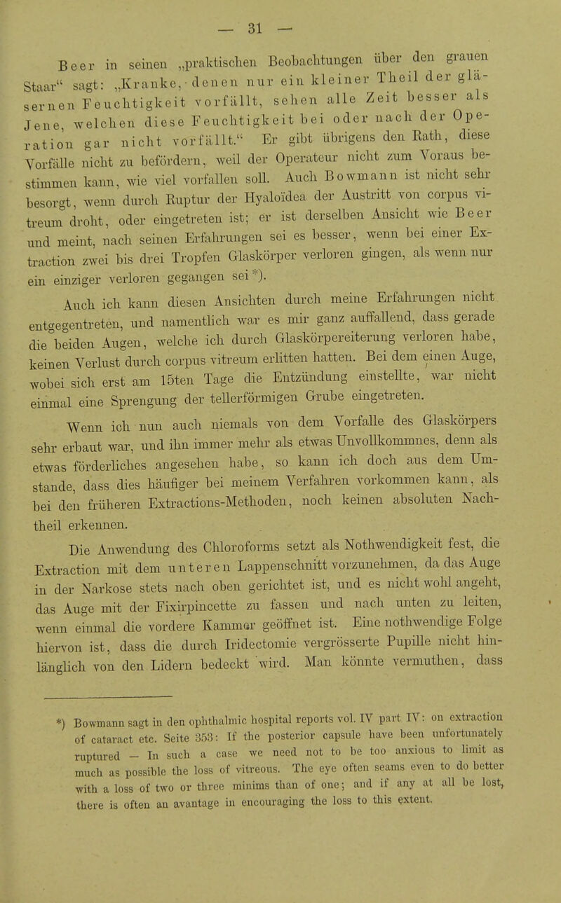 Beer in seinen „praktischen Beobachtungen über den grauen Staar sagt: „Kranke,■ denen nur ein kleiner Theil der glä- sernen Feuchtigkeit vorfällt, sehen alle Zeit besser als Jene welchen diese Feuchtigkeit bei oder nach der Ope- ration gar nicht vorfällt. Er gibt übrigens den Rath, diese Vorfälle nicht zu befördern, weil der Operateur nicht zum Voraus be- stimmen kann, wie viel vorfallen soll. Auch Bowmann ist nicht sehr besorgt wenn durch Ruptur der Hyaloidea der Austritt von corpus vi- treum droht, oder eingetreten ist; er ist derselben Ansicht wie Beer und meint, nach seinen Erfahrungen sei es besser, wenn bei emer Ex- traction zwei bis drei Tropfen Glaskörper verloren gmgen, als wenn nur ein einziger verloren gegangen sei*). Auch ich kann diesen Ansichten durch meine Erfahrungen nicht entgegentreten, und namentlich war es mir ganz auffallend, dass gerade die°beiden Augen, welche ich durch Glaskörpereiterung verloren habe, keinen Verlust durch corpus vitreum erlitten hatten. Bei dem einen Auge, wobei sich erst am löten Tage die Entzündung einstellte, war nicht einmal eine Sprengung der tellerförmigen Grube eingetreten. Wenn ich nun auch niemals von dem Vorfalle des Glaskörpers sehr erbaut war, und ihn immer mehr als etwas UnvoUkommnes, denn als etwas förderliches angesehen habe, so kann ich doch aus dem Um- stände, dass dies häufiger bei meinem Verfahren vorkommen kann, als bei den früheren Extractions-Methoden, noch keinen absoluten Nach- theil erkennen. Die Anwendung des Chloroforms setzt als Nothwendigkeit fest, die Extraction mit dem unteren La,ppenschnitt vorzunehmen, da das Auge in der Narkose stets nach oben gerichtet ist, und es nicht wohl angeht, das Auge mit der Fixirpincette zu fassen und nach unten zu leiten, wenn einmal die vordere Kammar geöffnet ist. Eine nothwendige Folge hiervon ist, dass die durch Iridectomie vergrösserte Pupille nicht hin- länglich von den Lidern bedeckt wird. Man könnte vermuthen, dass *) Bowmami sagt in den oplithalmic hospital reports vol. IV part IV: on extraction of cataract etc. Seite 3.53: If the posterior capsule have been imfortunately ruptured - In such a case we need not to be too anxious to limit as much as possible the loss of vitreous. The eye often seams even to do better with a loss of two or three minims than of one; and if any at all be lost, there is often an avantage in encouraging the loss to this extent.