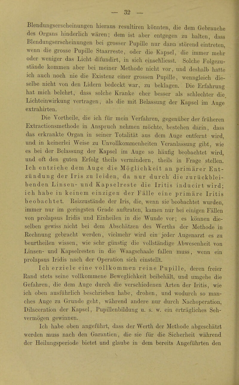 Blendmigsersclieinungen hieraus resultiren könnten, die dem Gebrauche des Organs hinderlich wären; dem ist aber entgegen zu halten, dass Blendungserscheinungen bei grosser Pupille nur dann störend eintreten, wenn die grosse Pupille Staarreste, oder die Kapsel, die immer mehr oder weniger das Licht difundirt, in sich einschliesst. Solche Folgezu- stände kommen aber bei meiner Methode nicht vor, und deshalb hatte ich auch noch nie die Existenz einer grossen Pupille, wenngleich die- selbe nicht von den Lidern bedeckt war, zu beklagen. Die Erfahrung hat mich belehrt, dass solche Kranke eher besser als schlechter die Lichteinwirkung vertragen, als die mit Belassung der Kapsel im Auge extrahii'ten. Die Vortheile, die ich für mein Verfalu-en, gegenüber der früheren Extractionsmethode in Anspruch nehmen möchte, bestehen darin, dass das erkrankte Organ in seiner Totalität aus dem Auge entfernt wird, und in keinerlei Weise zu Unvollkommenheiten Veranlassung gibt, wie es bei der Belassung der Kapsel im Auge so häufig beobachtet wird, und oft den guten Erfolg theils vermindern, theils in Frage stellen. Ich entziehe dem Auge die Möglichkeit an primärer Ent- zündung der Iris zu leiden, da nur durch die zurückblei- benden Linsen- und Kapselreste die Iritis inducirt wird; ich habe in keinem einzigen der Fälle eine primäre Iritis beobachtet. Reizzustände der Iris, die, wenn sie beobachtet wurden, immer nur im geringsten Grade auftraten, kamen nur bei einigen FäUen von prolapsus Iridis und Einheilen in die Wunde vor; es können die- selben gewiss nicht bei dem Abschätzen des Werths der Methode in Rechnung gebracht werden, vielmehr wird ein jeder Augenarzt es zu beurtheilen wissen, wie sehr günstig die vollständige Abwesenheit von Linsen- und Kapselresten in die Waagschaale fallen muss, wenn ein prolapsus Iridis nach der Operation sich einstellt. Ich erziele eine vollkommen reine Pupille, deren freier Rand stets seine vollkommene Beweglichkeit beibehält, und umgehe die Gefahren, die dem Auge durch die verschiedenen Arten der Iritis, wie ich oben ausführlich beschrieben habe, drohen, und wodurch so man- ches Auge zu Grunde geht, während andere nur durch Nachoperation, Dilaceration der Kapsel, Pupillenbildung u. s. w. ein erträgliches Seh- vermögen gewinnen. Ich habe oben angeführt, dass der Werth der Methode abgeschätzt werden muss nach den Garantien, die sie für die Sicherheit während der Heilungsperiode bietet und glaube in dem bereits Angeführten den