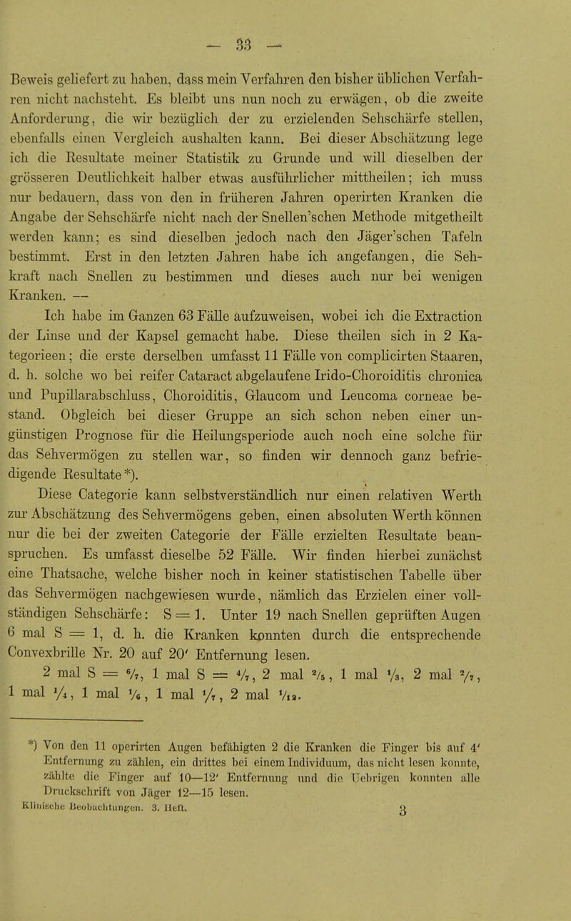 Beweis geliefert zu haben, dass mein Verfahren den bisher üblichen Verfah- ren nicht nachsteht. Es bleibt uns nun noch zu erwägen, ob die zweite Anforderung, die wir bezüglich der zu erzielenden Sehschärfe stellen, ebenfalls einen Vergleich aushalten kann. Bei dieser Abschätzung lege ich die Resultate meiner Statistik zu Grunde und will dieselben der grösseren Deutlichkeit halber etwas ausführlicher mittheilen; ich muss nur bedauern, dass von den in frülieren Jahren operirten Kranken die Angabe der Sehschärfe nicht nach der Snellen'schen Methode mitgetheilt werden kann; es sind dieselben jedoch nach den Jäger'schen Tafeln bestimmt. Erst in den letzten Jahren habe ich angefangen, die Seh- kraft nach Snellen zu bestimmen und dieses auch nur bei wenigen Ki'anken. — Ich habe im Ganzen 63 Fälle aufzuweisen, wobei ich die Extraction der Linse und der Kapsel gemacht habe. Diese theilen sich in 2 Ka- tegorieen; die erste derselben umfasst 11 Fälle von complicirten Staaren, d. h. solche wo bei reifer Cataract abgelaufene Irido-Choroiditis chronica und Pupillarabschluss, Choroiditis, Glaucom und Leucoma corneae be- stand. Obgleich bei dieser Gruppe an sich schon neben einer un- günstigen Prognose für die Heilungsperiode auch noch eine solche für das Sehvermögen zu stellen war, so finden wir dennoch ganz befrie- digende Eesultate*). Diese Categorie kann selbstverständlich nur einen relativen Werth zur Abschätzung des Sehvermögens geben, einen absoluten Werth können nur die bei der zweiten Categorie der Fälle erzielten Resultate bean- spruchen. Es umfasst dieselbe 52 Fälle. Wir finden hierbei zunächst eine Thatsache, welche bisher noch in keiner statistischen Tabelle über das Sehvermögen nachgewiesen wurde, nämlich das Erzielen einer voll- ständigen Sehschärfe: 8 = 1. Unter 19 nach Snellen geprüften Augen 6 mal S = 1, d. h. die Kranken konnten durch die entsprechende Convexbrille Nr. 20 auf 20' Entfernung lesen. 2 mal S = Vr, 1 mal S = V,, 2 mal «/s, 1 mal '/s, 2 mal V», 1 mal 1/4, 1 mal Va, 1 mal y,, 2 mal Via. *) Von den 11 operirten Augen befähigten 2 die Kranken die Finger bis auf 4' Entfernung zu zählen, ein di'ittes bei einem Individuum, das nicht lesen konnte, zählte die Finger auf 10—12' Entfernung und din Uebrigen konnton alle Druckschrift von Jäger 12—15 lesen. Klinische Beobachtungen. 3. lieft. Q