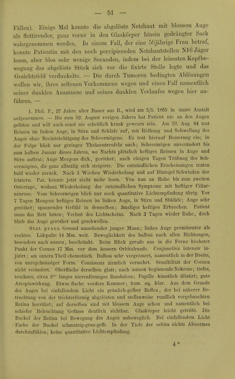 Fällen). Einige Mal konnte die abgelöste Netzhaut mit blossem Auge als flottirender, ganz vorne in den Glaskörper hinein gedrängter Sack wahrgenommen werden. In einem Fall, der eine 50jährige Frau betraf, konnte Patientin mit den noch percipirenden Netzhautstellcn Nl 6 Jäger lesen, aber blos sehr wenige Secunden, indem bei der leisesten Kopf be- wegung das abgelöste Stück sich vor die fixirte Stelle legte und das Gesichtsfeld verdunkelte. — Die durch Tumoren bedingten Ablösungen wollen wir, ihres seltenen Vorkommens wegen und einen Fall namentlich seiner dunklen Anamnese und seines dunklen Verlaufes wegen hier an- führen. — 1. Phil. P., 27 Jahre alter Bauer aus R., wird am 5/5. 1865 in unsre Anstalt aufgenommen. — Bis zum 22. August vorigen Jahres hat Patient nie an den Augen gelitten und will auch sonst nie erhehlich krank gewesen sein. Am 22. Aug. 64 trat Reissen im linken Auge, in Stirn und Schläfe auf, mit Röthung und Schwellung des Auges ohne Beeinträchtigung des Sehvermögens. Es trat hierauf Besserung ein; in der Folge blieb nur geringes Thränentreufeln nach; Sehvermögen unverändert bis zum halben Januar dieses Jahres, wo Nachts plötzlich heftiges Reissen in Auge und Stirn auftrat; Auge Morgens dick, geröthet; nach einigen Tagen Trübung des Seh- vermögens, die ganz allmälig sich steigerte. Die entzündlichen Erscheinungen traten bald wieder zurück. Nach 3 Wochen Wiederholung und auf Blutegel Schwinden der letztern. Pat. konnte jetzt nicht mehr lesen. Von mm an Ridie bis zum zweiten Ostertage, wodann Wiederhohmg der entzündlichen Symptome mit heftiger Ciliar- neurose. Vom Sehvermögen blieb nur noch quantitative Lichtempfindung übrig. Vor 7 Tagen Morgens heftiges Reissen im linken Auge, in Stirn imd Sbhläfe; Auge sehr geröthet; spannendes Gefühl in demselben; Smaliges heftiges Erbrechen. Patient muss das Bett hüten; Verlust des Lichtscheins. Nach 3 Tagen wieder Riüie, doch blieb das Auge geröthet und geschwollen. Stat. praes. Gesund aussehender junger Mann; linkes Auge prominenter als rechtes. Lidspalte 14 Mm. weit. Beweglichkeit des bulbus nach allen Richtungen, besonders nach aussen, beschränkt. Beim Blick gerade aus in die Ferne höchster Punkt der Cornea 17 Mm. vor dem äussern Orbitalrande. Conjimctiva intensiv in- jizirt; am imtern Theil chemotisch. Bulbus sehr vergrössert, namentlich in der Breite, von unregolmässiger Form. Consistenz ziemlich vermehrt. Sensibilität der Cornea nicht verändert. Oberfläche derselben glatt; nach aussen beginnende Nekrose; tiefes, trocknes, circa 2' langes nierenförmiges Randulcus; Pupille künstlich dilatirt; gute Atropinwirkung. Etwas flache vordere Kammer; hum. aq. klar. Aus dem Grimde des Auges bei einfallendem Licht ein grünlich-gelber Reflex, der bei näherer Be- trachtung von der trichterförmig abgelösten und stellenweise rundlich vorgebauchten Retina herrührt; auf derselben sind mit blossem Auge schon und namentlich bei schiefer Beleuchtung Gefässe deutlich sichtbar. Glaskörper leicht getrübt. Die Buckel der Retina bei Bewegung des Auges unbeweglich. Bei einfallendem Licht Farbe der Buckel schmutzig-grau-gelb. In der Tiefe der orbita nichts Abnormes durchzufühlen; keine quantitative Lichtempfindung. 4 *