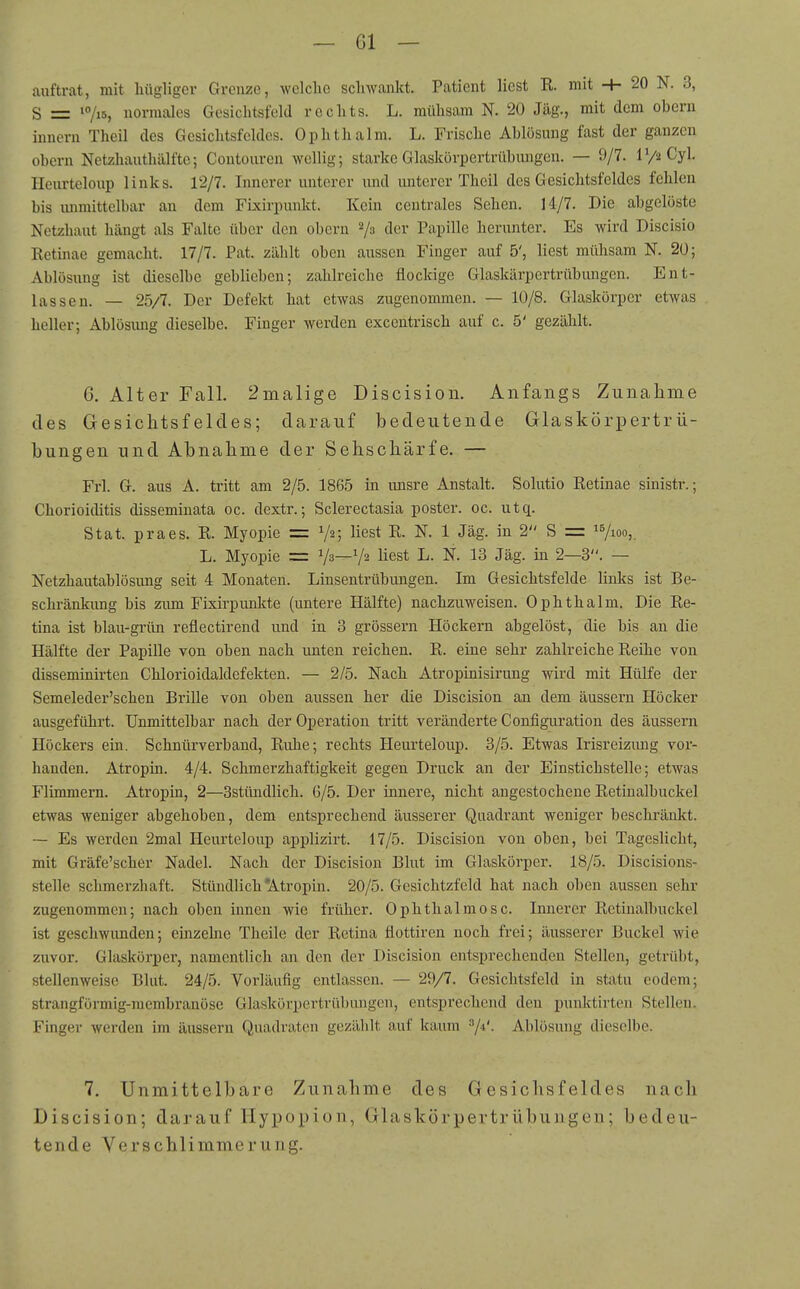 auftrat, mit hügliger Grenze, welclic sclnvankt. Patient liest R. mit -+- 20 N. 3, S = *7i5, normales Gesichtsfeld rechts. L. mühsam N. 20 Jäg., mit dem oheru Innern Theil des Gesichtsfeldes. Ophthalm. L. Frische Ahlösung fast der ganzen Obern Netzhauthälfte; Contouren wellig; starke Glaskörpertrühungen. — 9/7. IV2 Cyl. Heurteloup links. 12/7. Innerer unterer und unterer Theil des Gesichtsfeldes fehlen bis luimittelbar an dem Fixirpunkt. Kein centrales Sehen. 14/7. Die abgelöste Netzhaut hängt als Falte über den obern 2/3 der Papille herunter. Es wird Discisio Retinae gemacht. 17/7. Pat. zählt oben aussen Finger auf 5', liest mühsam N. 20; Ablösung ist dieselbe geblieben; zahlreiche flockige Glaskärpertrübungen. Ent- lassen. — 25/7. Der Defekt hat etwas zugenommen. — 10/8. Glaskörper etwas heller; Ablösimg dieselbe. Finger werden excentrisch auf c. 5' gezählt. 6. Alter Fall. 2nialige Discision. Anfangs Zunahme des Gesichtsfeldes; darauf bedeutende Glaskörpertrü- hungen und Ahnahme der Sehschärfe. — Frl. G. aus A. tritt am 2/5. 1865 in unsre Anstalt. Solutio Retinae sinistr.; Chorioiditis disseminata oc. dextr.; Sclerectasia poster. oc. utq. Stat. praes. R. Myopie = V2; liest R. N. 1 Jäg. in 2 S = 17100,. L. Myopie = Va—V2 liest L. N. 13 Jäg. in 2—3. — Netzhautablösung seit 4 Monaten. Linsentrübungen. Im Gesichtsfelde links ist Be- schränkung bis zum Fixirpunkte (untere Hälfte) nachzuweisen. Ophthalm. Die Re- tina ist blau-grün reflectirend und in 3 grössern Höckern abgelöst, die bis an die Hälfte der Papille von oben nach unten reichen. R. eine sehr zahlreiche Reihe von disseminirten Chlorioidaldefekten. — 2/5. Nach Atropinisirung wird mit Hülfe der Semeleder'schen Brille von oben aussen her die Discision an dem äussern Höcker ausgeführt. Unmittelbar nach der Operation tritt veränderte Configuration des äussern Höckers ein. Schnürverband, Ruhe; rechts Heurteloup. 3/5. Etwas Irisreizimg vor- handen. Atropin. 4/4. Schmerzhaftigkeit gegen Druck an der Einstichstelle; etwas Flimmern. Atropin, 2—Bstündlich. 6/5. Der innere, nicht angestochene Retinalbuckel etwas weniger abgehoben, dem entsprechend äusserer Quadrant weniger beschränkt. — Es werden 2mal Heurteloup applizirt. 17/5. Discision von oben, bei Tageslicht, mit Gräfe'scher Nadel. Nach der Discision Blut im Glaskörper. 18/5. Discisions- stelle schmerzhaft. Stündlich'Atropin. 20/5. Gesichtzfeld hat nach oben aussen sehr zugenommen; nach oben innen wie früher. Ophthalmosc. Innerer Retinalbuckel ist geschwunden; einzelne Theile der Retina flottiren noch frei; äusserer Buckel wie zuvor. Glaskörper, namentlich an den der Discision entsprechenden Stellen, getrübt, stellenweise Blut. 24/5. Vorläufig entlassen. — 29/7. Gesichtsfeld in statu eodem; strangförmig-membranose Glaskörpertrübiuigcn, entsprechend den puuktirten Stellen. Finger werden im äussern Quadraten gezählt auf kaum ^i'- Ablösung dieselbe. 7. Unmittelbare Zunahme des G esiclisf eldes nach Discision; darauf Hypopion, Glaskörpertrübungen; bedeu- tende Verschlimmerung.