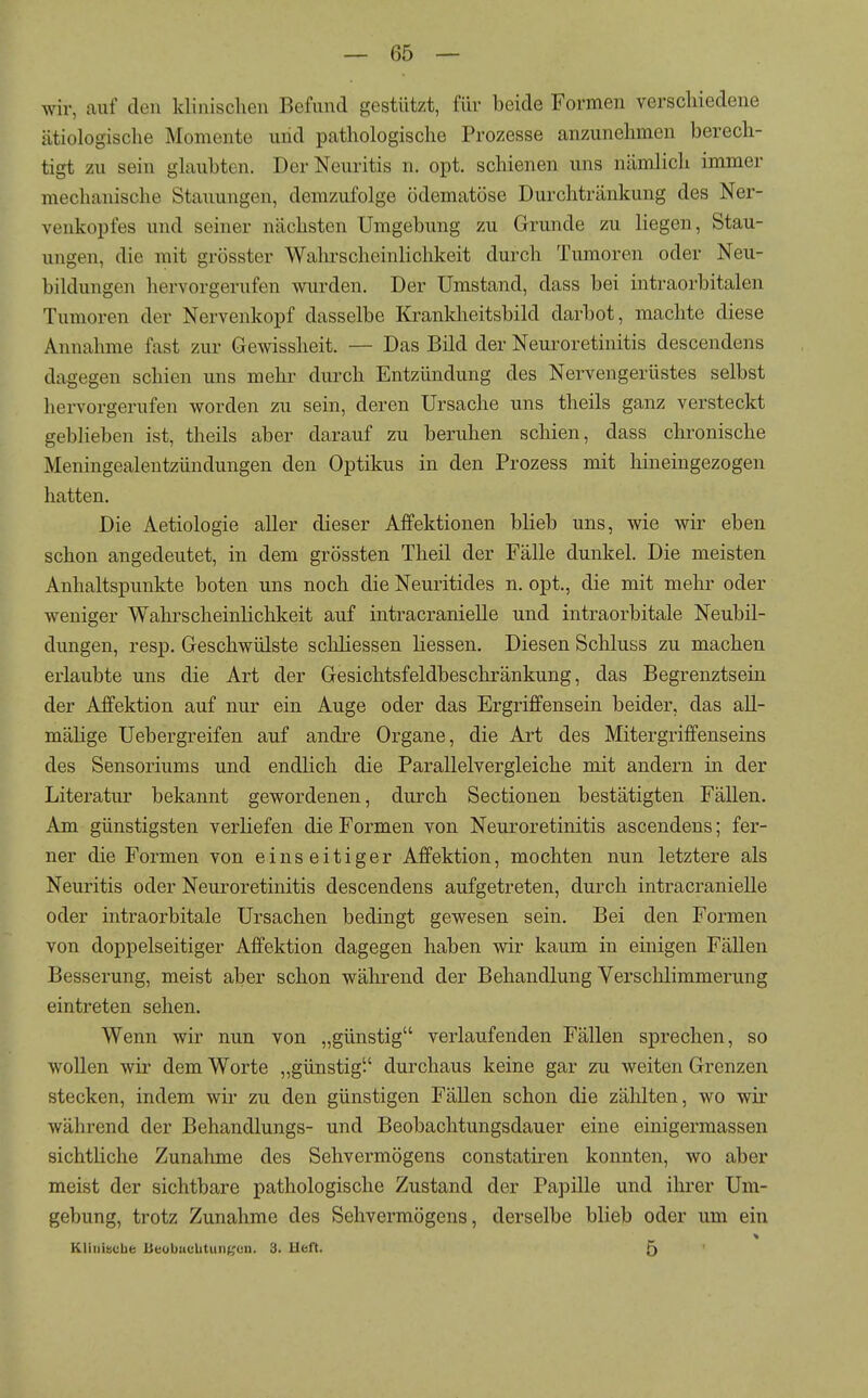 wir, auf den klinisclien Befund gestützt, für beide Formen verschiedene ätiologisclie Momente und pathologische Prozesse anzunehmen berech- tigt zu sein ghxubten. Der Neuritis n. opt. schienen uns nämlicli immer mechanische Stauungen, demzufolge ödematöse Durchtränkung des Ner- venkopfes und seiner nächsten Umgebung zu Grunde zu liegen, Stau- ungen, die mit grösster Wahrscheinlichkeit durch Tumoren oder Neu- bildungen hervorgerufen wurden. Der Umstand, dass bei intraorbitalen Tumoren der Nervenkopf dasselbe Krankheitsbild darbot, machte diese Annahme fast zur Gewissheit. — Das Bild der Neuroretinitis descendens dagegen schien uns mehr durch Entzündung des Nervengerüstes selbst hervorgerufen worden zu sein, deren Ursache uns theils ganz versteckt geblieben ist, theils aber darauf zu beruhen schien, dass chronische Meningealentzündungen den Optikus in den Prozess mit hineingezogen hatten. Die Aetiologie aller dieser Affektionen blieb uns, wie wir eben schon angedeutet, in dem grössten Theil der Fälle dunkel. Die meisten Anhaltspunkte boten uns noch die Neuritides n. opt., die mit mehr oder weniger Wahrscheinlichkeit auf intracranielle und intraorbitale Neubil- dungen, resp. Geschwülste schliessen Hessen. Diesen Schluss zu machen erlaubte uns die Art der Gesichtsfeldbeschränkung, das Begrenztsein der Affektion auf nur ein Auge oder das Ergriffensein beider, das all- mälige Uebergreifen auf andre Organe, die Art des Mitergriffenseins des Sensoriums und endlich die Parallelvergleiche mit andern in der Literatur bekannt gewordenen, durch Sectionen bestätigten Fällen. Am günstigsten verliefen die Formen von Neuroretinitis ascendens; fer- ner die Formen von einseitiger Affektion, mochten nun letztere als Neuritis oder Neuroretinitis descendens aufgetreten, durch intracranielle oder intraorbitale Ursachen bedingt gewesen sein. Bei den Formen von doppelseitiger Affektion dagegen haben wir kaum in einigen Fällen Besserung, meist aber schon während der Behandlung Verschlimmerung eintreten sehen. Wenn wir nun von „günstig verlaufenden Fällen sprechen, so wollen wu^ dem Worte „günstig durchaus keine gar zu weiten Grenzen stecken, indem wir zu den günstigen Fällen schon die zählten, wo wir während der Behandlungs- und Beobachtungsdauer eine einigermassen sichtliche Zunahme des Sehvermögens constatiren konnten, wo aber meist der sichtbare pathologische Zustand der Papille und ihrer Um- gebung, trotz Zunahme des Sehvermögens, derselbe blieb oder um ein Kliiiiifcbe Beobucbtunfi^cu. 3. Ueft. 5