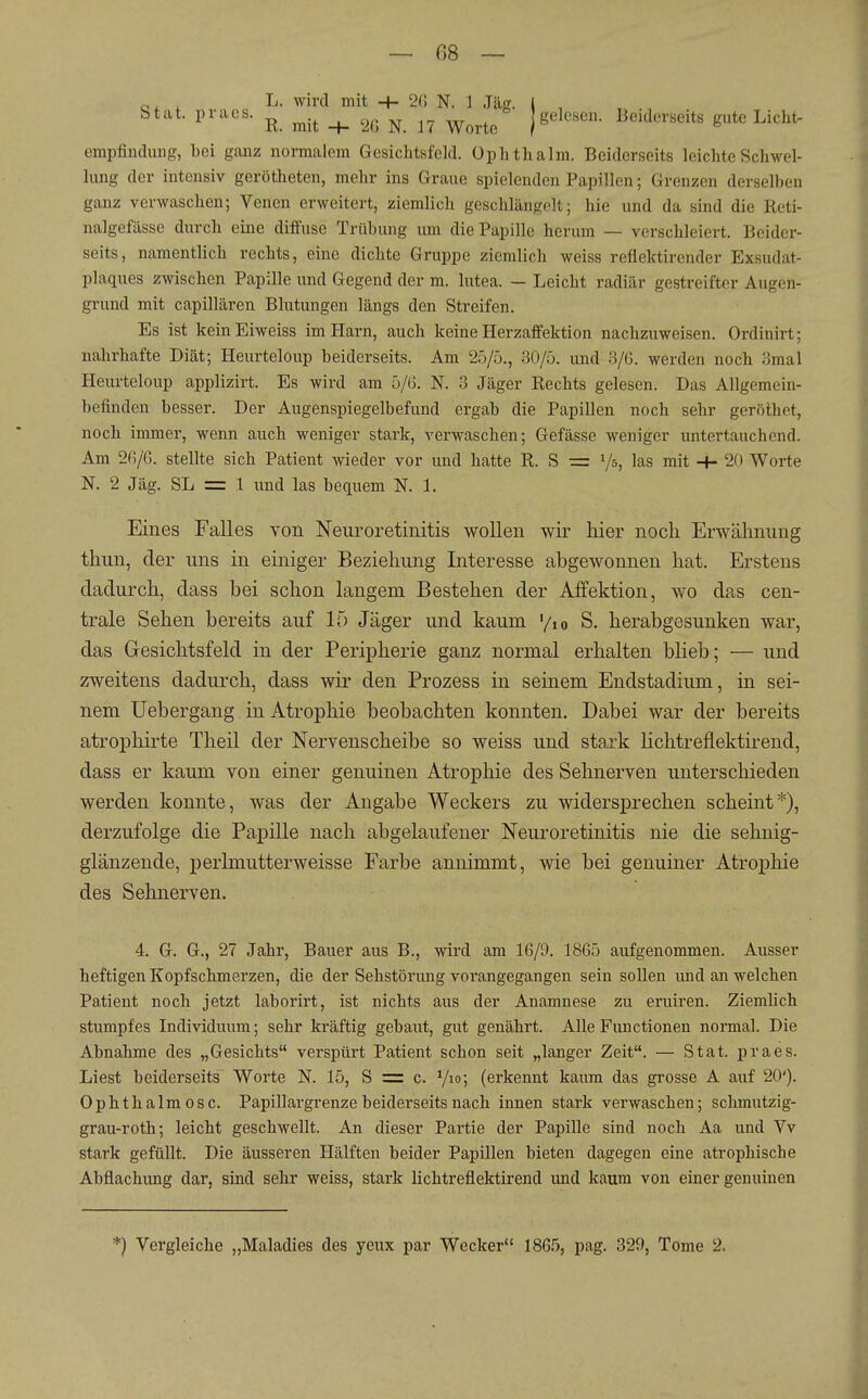 „, , L. wird mit + 20 N. 1 .Tag. | , . ., Stat. praes. ^ _^ ^^^^^ j gelesen. Beiderseits gute Licht- empfindung, bei ganz normalem Gesichtsfeld, üphthalm. Beiderseits leichte Schwel- lung der intensiv gerötheten, mehr ins Graue spielenden Papillen; Grenzen derselben ganz verwaschen; Venen erweitert, ziemlich geschlängelt; hie und da sind die Reti- nalgefässe durch eine diffuse Trübung lun die Papille herum — verschleiert. Beider- seits, namentlich rechts, eine dichte Gruppe ziemlich weiss reflektirender Exsudat- plaques zwischen Papille und Gegend der m. lutea. — Leicht radiär gestreifter Augen- grund mit capillären Blutungen längs den Streifen. Es ist keinEiweiss im Harn, auch keine Herzaffektion nachzuweisen. Ordinirt; nahrhafte Diät; Heurteloup beiderseits. Am 25/5., 30/5. und 3/G. werden noch 3mal Heurteloup applizirt. Es wird am 5/G. N. 3 Jäger Rechts gelesen. Das Allgemein- befinden besser. Der Augenspiegelbefund ergab die Papillen noch sehr geröthet, noch immer, wenn auch weniger stark, verwaschen; Gefässe weniger untertauchend. Am 2G/G. stellte sich Patient wieder vor und hatte R. S = Vs, las mit -H 20 Worte N. 2 Jäg. SL = 1 und las bequem N. 1. Eines Falles von Neuroretinitis wollen wir hier noch Erwähnung thun, der uns in einiger Beziehung Interesse abgewonnen hat. Erstens dadurch, dass bei schon langem Bestehen der Affektion, wo das cen- trale Sehen bereits auf 15 Jäger und kaum '/lo S. herabgesunken war, das Gesichtsfeld in der Peripherie ganz normal erhalten blieb; — und zweitens dadurch, dass wir den Prozess in seinem Endstadium, in sei- nem Uebergang in Atrophie beobachten konnten. Dabei war der bereits atrophirte Theil der Nervenscheibe so weiss und stark lichtreflektirend, dass er kaum von einer genuinen Atrophie des Sehnerven unterschieden werden konnte, was der Angabe Weckers zu widersprechen scheint*), derzufolge die Papille nach abgelaufener Neuroretinitis nie die sehnig- glänzende, perlmutterweisse Farbe annimmt, wie bei genuiner Atrophie des Sehnerven. 4. G. G., 27 Jahr, Bauer aus B., wird am 16/9. 1865 aufgenommen. Ausser heftigen Kopfschmerzen, die der Sehstörung vorangegangen sein sollen und an welchen Patient noch jetzt laborirt, ist nichts aus der Anamnese zu eruiren. Ziemlich stumpfes Individuum; sehr kräftig gebaut, gut genährt. Alle Functionen normal. Die Abnahme des „Gesichts verspürt Patient schon seit „langer Zeit. — Stat. praes. Liest beiderseits Worte N. 15, S = c. Vio> (erkennt kaum das grosse A auf 20'). Ophthalmosc. Papillargrenze beiderseits nach innen stark verwaschen; schmutzig- grau-roth; leicht geschwellt. An dieser Partie der Papille sind noch Aa und Vv stark gefüllt. Die äusseren Hälften beider Papillen bieten dagegen eine atrophische Abflachung dar, sind sehr weiss, stark lichtreflektirend imd kaum von einer genuinen *) Vergleiche „Maladies des yeux par Wecker 1865, pag. 329, Tome 2.
