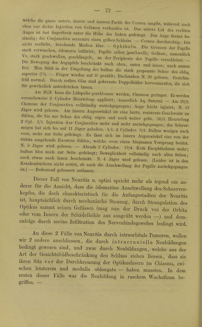 welche cho ganze untere, nn.ere und äussere Partie der Cornea umgibt, während nach ohen nur dxchto Lyect.on von Gelassen vorhanden ist. Das untere Lid des rechten Auges ist fast hngerbreit unter die Höhe des linken gedrängt. Das Auge thränt be- ständig; die Conjuncüva secernirt einen gelben Schleim. - Cornea durchsichtig- Iris nicht entfärbt, brechende Medien klar. - Ophthalm. Die Grenzen der Lille r'tir fg-<=l-ellt; Gefässe, „amenSich Vv, ark geschwollen, geschlängelt, an der Peripherie der Papille verschleiert - frei. Man fühlt in der Umgebung des bulbus die stark gespannte Sehne des obliq superior (? ). l^ger werden auf 5' gezählt; Buchstaben N. 20 gelesen. Gesichts^ feld normal Durch rothes Glas sind gekreuzte Doppelbilder hervorzui-ufen, die sil für gewöhnlich unterdrücken lassen. . Am 2Ü/3. kann die Lidspalte geschlossen werden, Chemose geringer Es werden versuchsweise 2 Cylinder Heurteloup applizirt; äusserlich Aq. Saturni. - Am 29/3 Chemose der Conjunctiva vollständig zurückgegangen; Auge leicht injizirt; n 12 Jager wird gelesen. Am innern Augenwinkel ist eine harte, resistente Geschwulst zu fühlen, die bis zur Sehne des obliq. super, und noch weiter geht. 30/3. Hem-teloup ^ Oyl. 1/4. Injection der Conjunctiva mehr und mehr zurückgegangen; das Sehver- mögen hat sich bis auf 11 Jäger gehoben. 4/4. 2 Cylinder. 9/4. Bulbus weniger nach vorn, mehr zur Seite gedrängt. Es lässt sich im imiern Augenwinkel eine von der Orbita ausgehende Exostose ftUilen, welche vorn einen biegsamen Vorsprung besitzt. N. 5 Jager wird gelesen. - Abends 2 Cylinder. 19/4. Kein Exophthalmus mehr; bulbus blos noch zur Seite gedrängt; Beweglichkeit vollständig nach allen Seiten- noch etwas nach innen beschränkt. N. 4 Jäger wird gelesen. (Leider ist in den Krankenbüchern nicht notirt, ob auch die Anschwellung der Papille zurückgegangen ist.) — Bedeutend gebessert entlassen. Dieser Fall von Neuritis n. optici spricht mehr als irgend ein an- derer für die Ansicht, dass die ödematöse Anschwellung des Sehnerven- kopfes, die doch charakteristisch füi- die Anfangsstadien der Neuritis ist, hauptsächlich durch mechanische Stauung, durch Strangiüation des Optikus sammt seinen Gefässen (mag nun der Druck von der Orhita oder vom Innern der Schädelhöhle aus ausgeübt werden —) und dem- zufolge durch seröse Infiltration des Nervenbindegewebes bedingt wii-d. An diese 2 Fälle von Neuritis durch intraorbitale Tumoren, woUen wir 2 andere anschliessen, die durch intracranielle Neubüdungen bedingt gewesen sind, und zwar durch Neubildungen, welche aus der Art der Gesichtsfeldbeschränkung den Schluss ziehen Hessen, dass sie ihren Sitz vor der Durchkreuzung der Optikusfasern im Chiasma, zwi- schen letzterem und meduUa oblongata — haben mussten. In dem ersten dieser Fälle war die Neubildung in raschem Wachsthum be- griffen. —