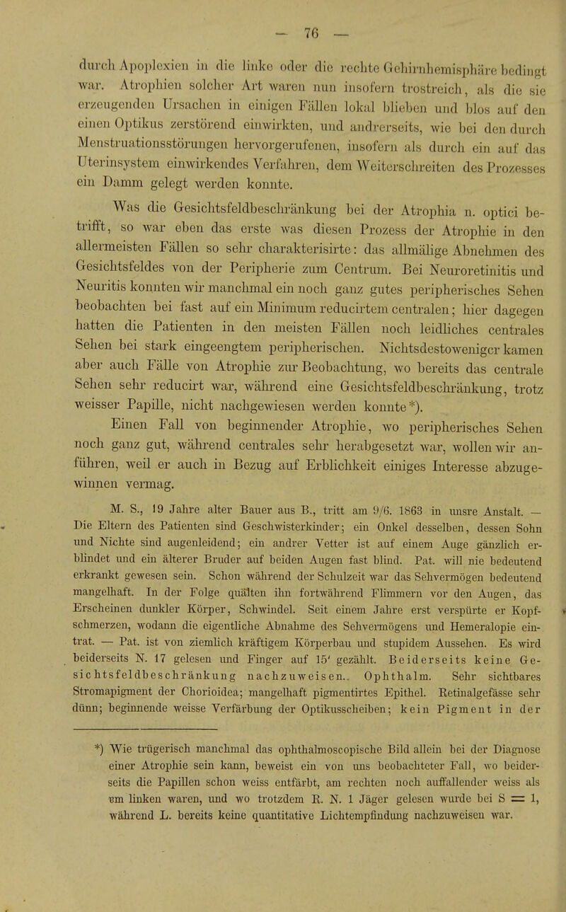 durch Apoplexien in die linke oder die rechte Gehirnhemisphäre bedingt war. Atrophien solcher Art waren nun insofern trostreich, als die sie erzeugenden Ursachen in einigen Fällen lokal Ijliehen und blos auf den einen Optikus zerstörend einwirkten, und andrerseits, wie bei den durch Menstruationsstörungen hervorgerufenen, insofern als durch ein auf das Uterinsystem einwirkendes Verfahren, dem Weiterschreiten des Prozesses ein Damm gelegt werden konnte. Was die Gesichtsfeldbeschränkung bei der Atrophia n. optici be- trifft, so war eben das erste Avas diesen Prozess der Atrophie in den allermeisten Fällen so sehr charakterisirte: das allmähge Abnehmen des Gesichtsfeldes von der Peripherie zum Centrum. Bei Neuroretinitis und Neuritis konnten wir manchmal ein noch ganz gutes peripherisches Sehen beobachten bei fast auf ein Minimum reducirtem centralen; hier dagegen hatten die Patienten in den meisten Fällen noch leidhches centrales Sehen bei stark eingeengtem peripherischen. Nichtsdestoweniger kamen aber auch Fälle von Atrophie zur Beobachtung, wo bereits das centrale Sehen sehr reducirt war, während eine Gesichtsfeldbeschränkung, trotz weisser Papille, nicht nachgewiesen werden konnte*). Einen Fall von beginnender Atrophie, wo peripherisches Sehen noch ganz gut, während centrales sehr herabgesetzt war, wollen wir an- führen, weil er auch in Bezug auf ErbHchkeit einiges Interesse abzuge- winnen vermag. M. S., 19 Jahre alter Bauer aus B., tritt am 9/6. 1863 in misre Anstalt. — Die Eltern des Patienten sind Geschwisterkinder; ein Onkel desselben, dessen Sohn und Nichte sind augenleidend; ein andrer Vetter ist auf einem Auge gänzlich er- blindet und ein älterer Bruder auf beiden Augen fast blind. Fat. will nie bedeutend erkrankt gewesen sein. Schon während der Schulzeit war das Sehvermögen bedeutend mangelhaft. In der Folge quälten ihn fortwährend Flimmern vor den Augen, das Erscheinen dunkler Körper, Schwindel. Seit einem Jahre erst verspürte er Kopf- i schmerzen, wodann die eigentliche Abnahme des Sehvermögens und Hemeralopie ein- trat. — Pat. ist von ziemlich kräftigem Körperbau und stupidem Aussehen. Es wird beiderseits N. 17 gelesen und Finger auf 15' gezählt. Beiderseits keine Ge- sichtsfeldbeschränkung nachzuweisen.. Ophthalm. Sehr sichtbares Stromapigment der Chorioidea; mangelliaft pigmentirtes Epithel. Ketinalgefässe sehr dünn; beginnende weisse Verfärbung der Optikusscheiben; kein Pigment in der ■) Wie trügerisch manchmal das ophthalmoscopische Bild allein bei der Diagnose einer Atrophie sein kann, beweist ein von ims beobachteter Fall, wo beider- seits die Papillen schon weiss entfärbt, am rechten noch auffallender weiss als 13m linken waren, und wo trotzdem E. N. 1 Jäger gelesen wurde bei S = 1, während L. bereits keine quantitative Lichtempfindimg nachzuweisen war.