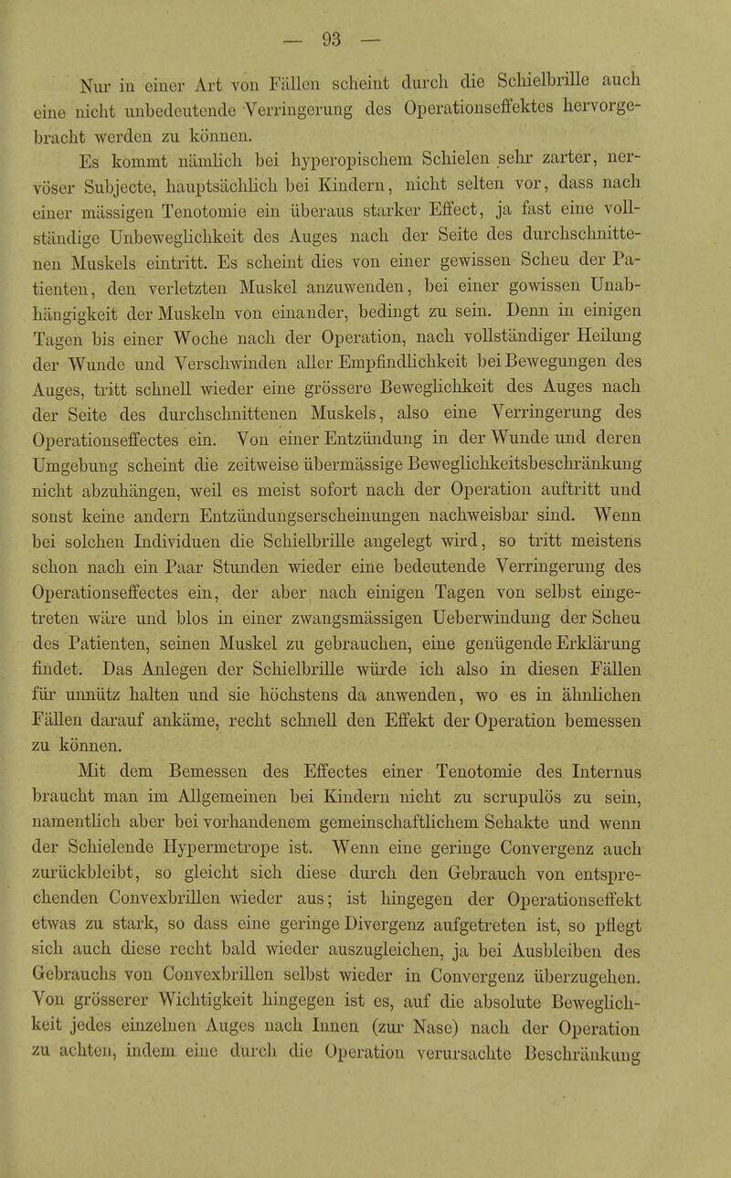 Niu- in einer Art von Fällen scheint durch die Schielbrille auch eine nicht unbedeutende Verringerung des Operationseffektes hervorge- bracht werden zu können. Es kommt nämlich bei hyperopischem Schielen sehr zarter, ner- vöser Subjecte, hauptsäclüich bei Kindern, nicht selten vor, dass nach einer mässigen Tenotomie ein überaus starker Effect, ja fast eine voll- ständige Unbeweglichkeit des Auges nach der Seite des durchschnitte- nen Muskels eintritt. Es scheint dies von einer gewissen Scheu der Pa- tienten, den verletzten Muskel anzuwenden, bei einer gewissen Unab- hängigkeit der Muskeln von einander, bedingt zu sein. Denn in einigen Tagen bis einer Woche nach der Operation, nach vollständiger Heilung der Wunde und Verschwinden aller Empfindlichkeit bei Bewegungen des Auges, tritt schnell wieder eine grössere Beweglichkeit des Auges nach der Seite des durchschnittenen Muskels, also eine Verringerung des Operationseffectes ein. Von einer Entzündung in der Wunde und deren Umgebung scheint die zeitweise übermässige Beweglichkeitsbeschi'änkung nicht abzuhängen, weil es meist sofort nach der Operation auftritt und sonst keine andern Entzündungserscheinungen nachweisbar sind. Wenn bei solchen Individuen die Schielbrille angelegt wird, so tritt meistens schon nach ein Paar Stunden wieder eine bedeutende Verringerung des Operationseffectes ein, der aber nach einigen Tagen von selbst einge- treten wäre und blos in einer zwangsmässigen Ueberwindung der Scheu des Patienten, seinen Muskel zu gebrauchen, eine genügende Erklärung findet. Das Anlegen der Schielbrille würde ich also in diesen Fällen für unnütz halten und sie höchstens da anwenden, wo es in ähnlichen Fällen darauf ankäme, recht schnell den Effekt der Operation bemessen zu können. Mit dem Bemessen des Effectes einer Tenotomie des Internus braucht man im Allgemeinen bei Kindern nicht zu scrupulös zu sein, namenthch aber bei vorhandenem gemeinschaftlichem Sehakte und wenn der Schielende Hypermetrope ist. Wenn eine geringe Convergenz auch zui'ückbleibt, so gleicht sich diese durch den Gebrauch von entspre- chenden Convexbrillen wieder aus; ist hingegen der Operationseffekt etwas zu stark, so dass eine geringe Divergenz aufgetreten ist, so pflegt sich auch diese recht bald wieder auszugleichen, ja bei Ausbleiben des Gebrauchs von Convexbrillen selbst wieder in Convergenz überzugehen. Von grösserer Wichtigkeit hingegen ist es, auf die absolute Beweglich- keit jedes einzelnen Auges nach Innen (zur Nase) nach der Operation zu achten, indem eine durch die Operation verursachte Beschränkung