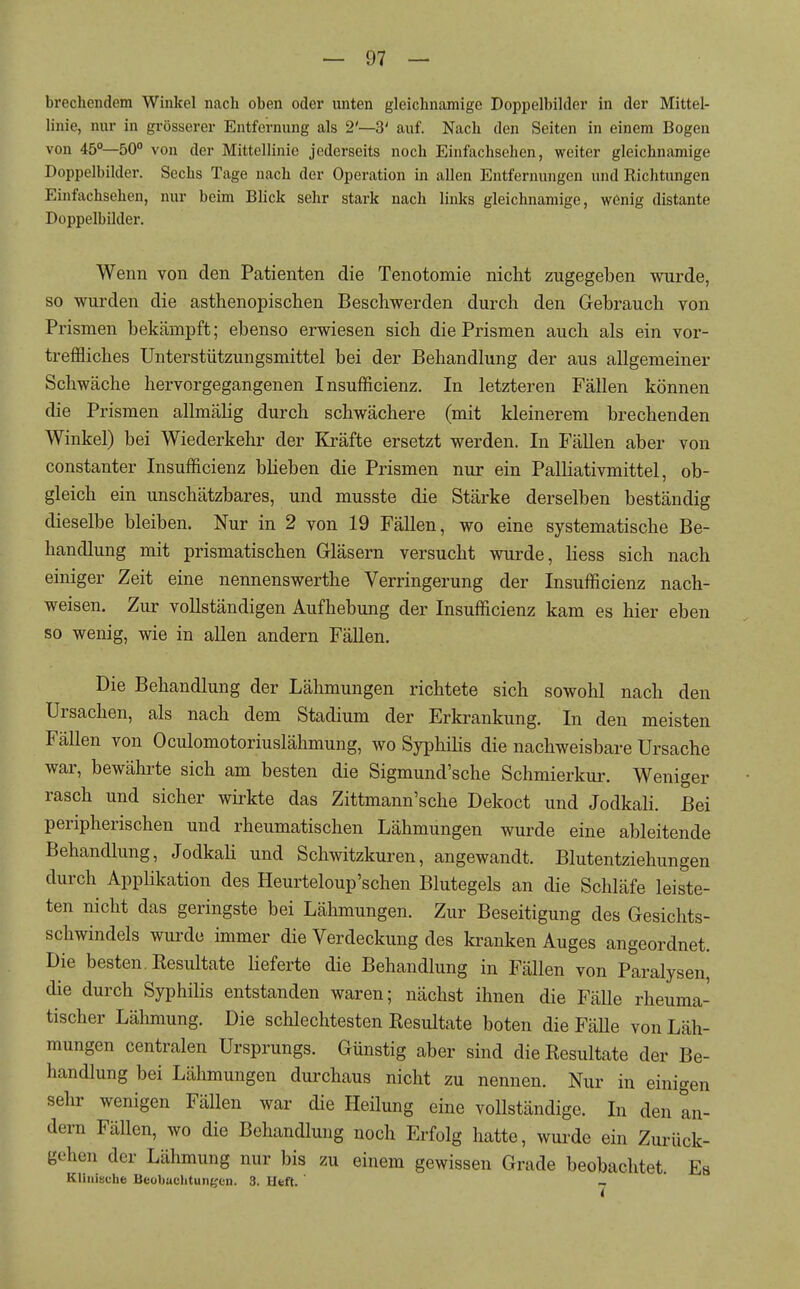 brechendem Winkel nach oben oder unten gleichnamige Doppelbilder in der Mittel- linie, nur in grösserer Entfernung als 2'—3' auf. Nach den Seiten in einem Bogen von 45°—50° von der Mittellinie jederseits noch Einfachsehen, weiter gleichnamige Doppelbilder. Sechs Tage nach der Operation in allen Entfernungen und Richtungen Einfachsehen, nur beim Blick sehr stark nach links gleichnamige, wßnig distante Doppelbilder. Wenn von den Patienten die Tenotomie nicht zugegeben wurde, so wurden die asthenopischen Beschwerden durch den Gebrauch von Prismen bekämpft; ebenso erwiesen sich die Prismen auch als ein vor- treffliches Unterstützungsmittel bei der Behandlung der aus allgemeiner Schwäche hervorgegangenen Insufficienz. In letzteren Fällen können die Prismen allmähg durch schwächere (mit kleinerem brechenden Winkel) bei Wiederkehr der Kräfte ersetzt werden. In Fällen aber von constanter Insufficienz bheben die Prismen nur ein Palliativmittel, ob- gleich ein unschätzbares, und musste die Stärke derselben beständig dieselbe bleiben. Nur in 2 von 19 Fällen, wo eine systematische Be- handlung mit prismatischen Gläsern versucht wurde, liess sich nach einiger Zeit eine nennenswerthe Verringerung der Insufficienz nach- weisen. Zur vollständigen Aufhebung der Insufficienz kam es hier eben so wenig, wie in allen andern Fällen. Die Behandlung der Lähmungen richtete sich sowohl nach den Ursachen, als nach dem Stadium der Erkrankung. In den meisten Fällen von Oculomotoriuslähmung, wo SyphiHs die nachweisbare Ursache war, bewährte sich am besten die Sigmund'sche Schmierkur. Weniger rasch und sicher wirkte das Zittmann'sche Dekoct und Jodkali. Bei peripherischen und rheumatischen Lähmungen wurde eine ableitende Behandlung, JodkaU und Schwitzkuren, angewandt. Blutentziehungen durch Applikation des Heurteloup'schen Blutegels an die Schläfe leiste- ten nicht das geringste bei Lähmungen. Zur Beseitigung des Gesichts- schwindels wurde immer die Verdeckung des kranken Auges angeordnet. Die besten. Kesultate lieferte die Behandlung in Fällen von Paralysen die durch Syphilis entstanden waren; nächst ihnen die Fälle rheuma- tischer Lähmung. Die schlechtesten Resultate boten die Fälle von Läh- mungen centralen Ursprungs. Günstig aber sind die Resultate der Be- handlung bei Lähmungen durchaus nicht zu nennen. Nur in einigen sehr wenigen Fällen war die Heilung eine voUständige. In den an- dern Fällen, wo die Behandlung noch Erfolg hatte, wurde ein Zurück- gehen der Lähmung nur bis zu einem gewissen Grade beobachtet Es Klinische Beobachtunijen. 3. Heft. 