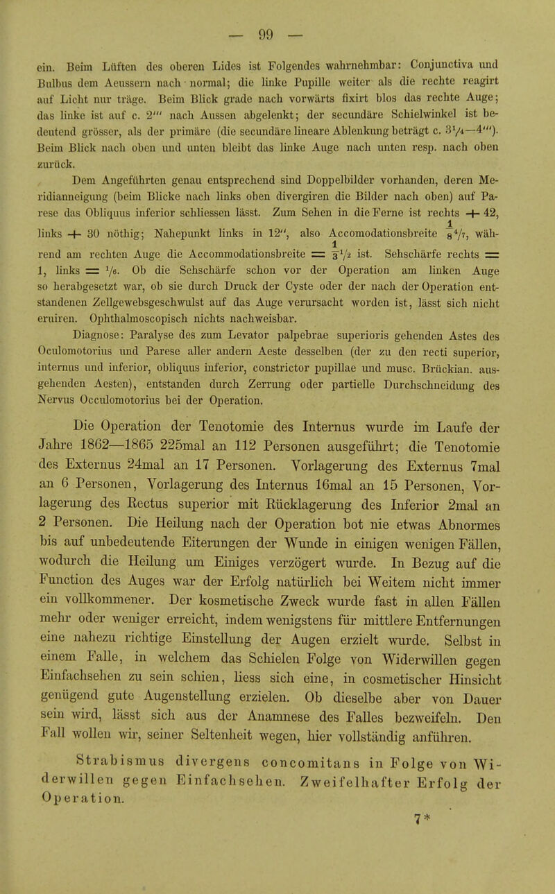 ein. Beim Lüften des oberen Lides ist Folgendes wahrnehmbar: Conjunctiva und Bulbus dem Aeussorn nach nonual; die linke Pupille weiter als die rechte reagirt auf Licht nur träge. Beim Blick grade nach vorwärts fixirt blos das rechte Auge; das linke ist auf c. 2' nach Aussen abgelenkt; der secundäre Schielwinkel ist be- deutend grösser, als der primäre (die secundäre lineare Ablenkung beträgt c. 374—4'). Beim Blick nach oben und unten bleibt das linke Auge nach unten resp. nach oben zurück. Dem Angeführten genau entsprechend sind Doppelbilder vorhanden, deren Me- ridianneigimg (beim Blicke nach linlcs oben divergiren die Bilder nach oben) auf Pa- rese das Obliquus inferior schliessen lässt. Zum Sehen in die Ferne ist rechts ■+• 42, 1 links -4- 30 nöthig; Nahepunld links in 12, also Accomodationsbreite s*/h wäh- 1 rend am rechten Auge die Accommodationsbreite = 3^/2 ist. Sehschärfe rechts = 1, links = V^- Ob die Sehschärfe schon vor der Operation am linken Auge so herabgesetzt war, ob sie durch Druck der Cyste oder der nach der Operation ent- standenen Zellgewebsgeschwulst auf das Auge verursacht worden ist, lässt sich nicht eruiren. Ophthalmoscopisch nichts nachweisbar. Diagnose: Paralyse des zum Levator palpebrae superioris gehenden Astes des Oculomotorius und Parese aller andern Aeste desselben (der zu den recti superior, internus und inferior, obliquus inferior, constrictor pupillae und musc. Brückian. aus- gehenden Aesten), entstanden durch Zerrung oder partielle Durchschneidimg des Nervus Occiüomotorius bei der Operation. Die Operation der Tenotomie des Internus wurde im Laufe der Jahre 1862—1865 225mal an 112 Personen ausgeführt; die Tenotomie des Externus 24mal an 17 Personen. Vorlagerung des Externus 7mal an 6 Personen, Vorlagerung des Internus 16mal an 15 Personen, Vor- lagerung des Rectus superior mit Rücklagerung des Inferior 2mal an 2 Personen. Die Heilung nach der Operation bot nie etwas Abnormes bis auf unbedeutende Eiterungen der Wunde in einigen wenigen Fällen, wodurch die Heilung um Einiges verzögert wurde. In Bezug auf die Function des Auges war der Erfolg natürlich bei Weitem nicht immer ein vollkommener. Der kosmetische Zweck wurde fast in allen Fällen mehr oder weniger erreicht, indem wenigstens für mittlere Entfernungen eine nahezu richtige Einstellung der Augen erzielt wurde. Selbst in einem Falle, in welchem das Schielen Folge von Widerwillen gegen Einfachsehen zu sein schien, Hess sich eine, in cosmetischer Hinsicht genügend gute Augenstellung erzielen. Ob dieselbe aber von Dauer sein wird, lässt sich aus der Anamnese des Falles bezweifeln. Den Fall wollen wir, seiner Seltenheit wegen, hier vollständig anführen. Strabismus divergens concomitans in Folge von Wi- derwillen gegen Einfachsehen. Zweifelhafter Erfolg der Operation. 7*