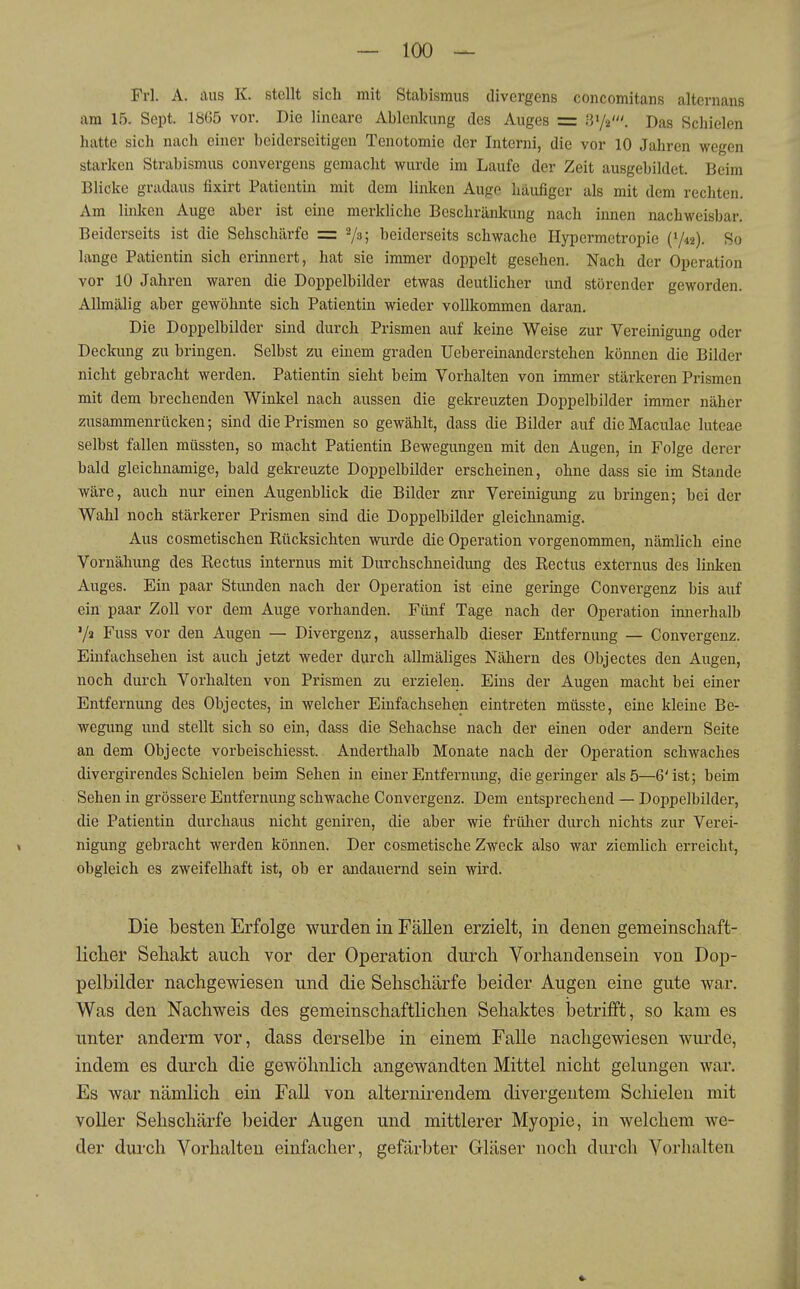 Frl. A. aus K. stellt sich mit Stabismus divergens concomitans altcrnaus am 15. Sept. ISüö vor. Die lineare Ablenkung des Auges = B'/z'. Das Schielen hatte sich nach einer beiderseitigen Tenotomie der Intorni, die vor 10 Jahren wegen starken Strabismus convergens gemacht wurde im Laufe der Zeit ausgebildet. Beim Blicke gradaus fixirt Patientin mit dem linken Auge häufiger als mit dem rechten. Am linlicn Auge aber ist eine merkliche Beschränkung nach innen nachweisbar. Beiderseits ist die Sehschärfe = Vs; beiderseits schwache Hypermetropie (Y42). So lange Patientin sich erinnert, hat sie immer doppelt gesehen. Nach der Operation vor 10 Jahren waren die Doppelbilder etwas deutlicher und störender geworden. AUmälig aber gewöhnte sich Patientin wieder vollkommen daran. Die Doppelbilder sind durch Prismen auf keine Weise zur Vereinigung oder Deckung zu bringen. Selbst zu einem graden Ueb er einander stehen können die Bilder nicht gebracht werden. Patientin sieht beim Vorhalten von immer stärkeren Prismen mit dem brechenden Winkel nach aussen die gekreuzten Doppelbilder immer näher zusammenrücken; sind die Prismen so gewählt, dass die Bilder auf die Maculae luteae selbst fallen müssten, so macht Patientin Bewegungen mit den Augen, in Folge derer bald gleichnamige, bald gekreuzte Doppelbilder erscheinen, ohne dass sie im Stande wäre, auch nur einen Augenblick die Bilder znr Vereinigung zu bringen; bei der Wahl noch stärkerer Prismen sind die Doppelbilder gleichnamig. Aus cosmetischen Kücksichten wurde die Operation vorgenommen, nämlich eine Vornähung des Rectus internus mit Durchschneidimg des Rectus externus des linken Auges. Ein paar Stunden nach der Operation ist eine geringe Convergenz bis auf ein paar Zoll vor dem Auge vorhanden. Fünf Tage nach der Operation innerhalb '/a Fuss vor den Augen — Divergenz, ausserhalb dieser Entfernung — Convergenz. Einfachsehen ist auch jetzt weder durch allmäliges Nähern des Objectes den Augen, noch durch Vorhalten von Prismen zu erzielen. Eins der Augen macht bei einer Entfernung des Objectes, in welcher Einfachsehen eintreten müsste, eine kleine Be- wegung und stellt sich so ein, dass die Sehachse nach der einen oder andern Seite an dem Objecte vorbeischiesst. Anderthalb Monate nach der Operation schwaches divergirendes Schielen beim Sehen in einer Entfernung, die geringer als 5—6'ist; beim Sehen in grössere Entfernung schwache Convergenz. Dem entsprechend — Doppelbilder, die Patientin durchaus nicht geniren, die aber wie früher durch nichts zur Verei- nigung gebracht werden können. Der cosmetische Zweck also war ziemlich erreicht, obgleich es zweifelhaft ist, ob er andauernd sein wird. Die besten Erfolge wurden in Fällen erzielt, in denen gemeinschaft- liclier Seliakt auch vor der Operation durch Vorhandensein von Dop- pelbilder nachgewiesen und die Sehschärfe beider Augen eine gute war. Was den Nachweis des gemeinschaftlichen Sehaktes betrifft, so kam es unter anderm vor, dass derselbe in einem Falle nachgewiesen wurde, indem es durch die gewöhnlich angewandten Mittel nicht gelungen war. Es war nämlich ein Fall von alternirendem divergentem Schielen mit voller Sehschärfe beider Augen und mittlerer Myopie, in welchem we- der durch Vorhalten einfacher, gefärbter Gläser noch durch Vorhalten