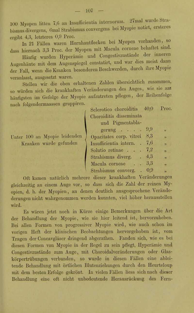 100 Myopen litten 7,6 an Insufficientia internonuu. 27mal wurde Stra- bismus clivergens, Gmal Strabismus convergens bei Myopie notirt, ersteres ergibt 4,3, letzteres 0,9 Proc. In 21 FäUen waren Hornliautflecken bei Myopen vorhanden, so dass hiernacli 3,3 Proc. der Myopen mit Macula corneae behaftet sind. Häufig wurden Hyperämie und Congestivzustände der inneren Augenhäute mit dem Augenspiegel constatü-t, und war dies meist dann der Fall, wenn dielü-anken besonderen Beschwerden, durch ihre Myopie veranlasst, ausgesetzt waren. SteUen wii' die oben erhaltenen Zahlen übersichtlich zusammen, so mii-deu sich die krankhaften Veränderungen des Auges, wie sie am häufigsten im Gefolge der Myopie aufzutreten pflegen, der Reihenfolge nach folgendermaassen gruppiren. Sclerotico choroiditis 40,0 Proc. Choroiditis disseminata und Pigmentabla- gerung .... 9,9 „ Unter 100 an Myopie leidenden ) Opacitates corp. vitrei 8,3 „ Kranken wurde gefunden ] Insufficientia intern. .7,6 „ Solutio retinae ... 7,2 „ Strabismus diverg. . 4,3 „ Macula corneae . . 3,3 „ Strabismus converg. . 0,9 „ Oft kamen natürlich mehrere dieser krankhaften Veränderungen gleichzeitig an einem Auge vor, so dass sich die Zahl der reinen My- opien, d. h. der Myopien, an denen deutlich ausgesprochene Verände- derungen nicht wahrgenommen werden konnten, viel höher herausstellen wird. Es wären jetzt noch in Kürze einige Bemerkungen über die Art der Behandlung der Myopie, wie sie hier leitend ist, hervorzuheben. Bei allen Formen von progressiver Myopie wird, wie auch schon im vorigen Heft der khnischen Beobachtungen hervorgehoben ist, vom Tragen der Concavgläser dringend abgerathen. Fanden sich, wie es bei diesen Formen von Myopie in der Regel zu sein pflegt, Hyperämie und Congestivzustände zum Auge, mit Choroidalveränderungen oder Glas- körpertrübungen verbunden, so wurde in diesen Fällen eine ablei- tende Behandlung mit örtlichen Blutenziehungen durch den Heurteloup mit dem besten Erfolge gekrönt. In vielen Fällen Hess sich nach dieser Behandlung eine oft nicht unbedeutende Herausrückung des Fern-