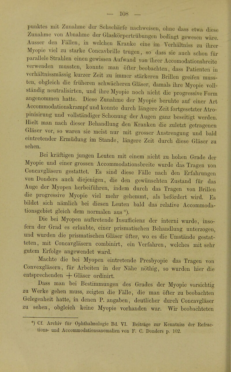 Punktes mit Zuiuilime der SeliscliUrfe nacliweisen, ohne dass etwa diese Zunahme von Abnahme der Gkskörpertrübungen bedingt gewesen wäre. Ausser den Fällen, in welchen Kranke eine im Verhältniss zu ihi-er Myopie viel zu starke ConcavbriUe trugen, so dass sie auch schon füi- parallele Strahlen einen gewissen Aufwand von ihrer Accomodationsbreite verwenden mussten, konnte man öfter beobachten, dass Patienten in verhaltmssmässig kurzer Zeit zu immer stärkeren Brillen greifen muss- ten, obgleich die früheren schwächeren Gläser, damals ihre Myopie voll- ständig neutrahsirten, und ihre Myopie noch nicht die progressive Form angenommen hatte. Diese Zunahme der Myopie beruhte auf einer Art Accommodationskrampf und konnte durch längere Zeit fortgesetzter Atro- pinisü-ung und vollständiger Schonung der Augen ganz beseitigt werden. Hielt man nach dieser Behandlung den Kranken die zuletzt getragenen Gläser vor, so waren sie meist nui- mit grosser Anstrengung und bald eintretender Ermüdung im Stande, längere Zeit durch diese Gläser zu sehen. Bei kräftigen jungen Leuten mit einem nicht zu hohen Grade der Myopie und einer grossen Accommodationsbreite wurde das Tragen von Concavgläsern gestattet. Es sind diese Fälle nach den Erfahi-ungen von Benders auch diejenigen, die den gewünschten Zustand füi- das Auge der Myopen herbeiführen, indem durch das Tragen von Brillen die progressive Myopie viel mehr gehemmt, als befördert wii^d. Es bildet sich nämlich bei diesen Leuten bald das relative Accommoda- tionsgebiet gleich dem normalen aus*). Die bei Myopen auftretende lusufficienz der interni wui^de, inso- fern der Grad es erlaubte, einer prismatischen Behandlung unterzogen, und wurden die prismatischen Gläser öfter, wo es die Umstände gestat- teten, mit Concavgläsern combinü-t, ein Verfahren, welches mit sehr gutem Erfolge angewendet ward. Machte die bei Myopen eintretende Presbyopie das Tragen von Convexgläsern, für Arbeiten in der Nähe nöthig, so wurden hier die entsprechenden + Gläser ordinirt. Dass man bei Bestimmungen des Grades der Myopie vorsichtig zu Werke gehen muss, zeigten die FäUe, die man öfter zu beobachten Gelegenheit hatte, in denen P. angaben, deutlicher durch Concavgläser zu sehen, obgleich keine Myopie vorhanden war. Wir beobachteten *) Cf. Archiv für Ophthalmologie Bd. VI. Beiträge zur Kenutniss der Refrac- tions- und Accommodationsanomalien von F. C. Donders p. 102.