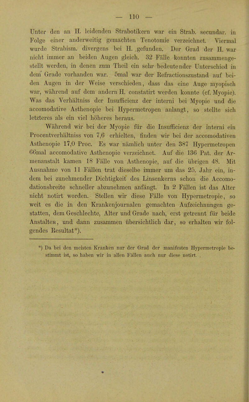 Unter den an II. leidenden Strabotikern war ein Strab. secundar. in Folge einer anderweitig gemachten Tenotomie verzeichnet. Viermal wurde Strabism. divergens bei H. .gefunden. Der Grad der H. war nicht immer an beiden Augen gleich. 32 Fälle konnten zusammenge- stellt werden, in denen zum Theil ein sehr bedeutender Unterschied in dem' Grade vorhanden war. ömal war der Refractionszustand auf bei- den Augen in der Weise verschieden, dass das eine Auge myopisch war, während auf dem andern H. constatirt werden konnte (cf. Myopie). Was das Verhältniss der Insufficienz der interni bei Myopie und die accomodative Asthenopie bei Hypermetropen anlangt, so stellte sich letzteres als ein viel höheres heraus. Während wir bei der Myopie für die Insufficienz der interni ein Procentverhältniss von 7,6 erhielten, finden wir bei der accomodativen Asthenopie 17,0 Proc. Es war nämlich unter den 387 Hypermetropen 66mal accomodative Asthenopie verzeichnet. Auf die 136 Pat. der Ar- menanstalt kamen 18 Fälle von Asthenopie, auf die übrigen 48. Mit Ausnahme von 11 Fällen trat dieselbe immer um das 25. Jahr ein, in- dem bei zunehmender Dichtigkeit des Linsenkerns schon die Accomo- dationsbreite schneller abzunehmen anfängt. In 2 Fällen ist das Alter nicht notirt worden. Stellen wir diese Fälle von Hypermetropie, so weit es die in den Krankenjournalen gemachten Aufzeichnungen ge- statten, dem Geschlechte, Alter und Grade nach, erst getrennt für beide Anstalten, und dann zusammen übersichtlich dar, so erhalten wir fol- gendes Resultat*). *) Da bei den meisten Kranken mir der Grad der manifesten Hypermetropie be- stimmt ist, so haben wir in allen Fällen auch nur diese notirt. . 1