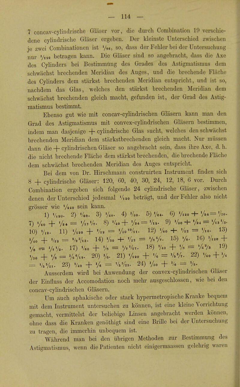 7 concav-cylinclrisclie Gläser vor, die durch Combination 19 verschie- dene cylindrische Gläser ergeben. Der kleinste Unterschied zwischen je zwei Combinationen ist '/es, so, dass der Fehler bei der Untersuchung nur yi92 betragen kann. Die Gläser sind so angebracht, dass die Axe des Cylinders bei Bestimmüng des Grades des Astigmatismus dem schwächst brechenden Meridian des Auges, und die brechende Fläche des Cylinders dem stärkst brechenden Meridian entspricht, und ist so, nachdem das Glas, welches den stärkst brechenden Meridian dem schwächst brechenden gleich macht, gefunden ist, der Grad des Astig- matismus bestimmt. Ebenso gut wie mit concav-cylindrischen Gläsern kann man den Grad des Astigmatismus mit convex-cylindrischen Gläsern bestimmen, indem man dasjenige -|- cylindrische Glas sucht, welches den schwächst brechenden Meridian dem stärkstbrechenden gleich macht. Nur müssen dann die + cylindrischen Gläser so angebracht sein, dass ihre Axe, d. h. die nicht brechende Fläche dem stärkst brechenden, die brechende Fläche dem schwächst brechenden Meridian des Auges entspricht. Bei dem von Dr. Hirschmann construirten Instrument finden sich 8 + cylindrische Gläser: 120, 60, 40, 30, 24, 12, 18, 6 vor. Durch Combination ergeben sich folgende 24 cylindrische Gläser, zwischen denen der Unterschied jedesmal '/,2o beträgt, und der Fehler also nicht grösser wie V340 sein kann. 1) Vi80. 2) Veo. 3) 'Au. 4) Vao. 5)'A*. 6) V.20 4 %4='Ao- 7) + =: l/„V7. 8) %o+ %4=VlB. 9) V30 4-y24=yi3V3. 10) y.a. 11) Vi*o + Vi2 = Vio^Vit. 12) Veo -h Vt2 = Vio. 13) + i/„ = VeVts. 14) Vso -f- V12 = VsV;. 15) Ys. 16) V.20 + 1/8 = 17) Veo + Vs = 77 Vn. 18) V40 + % = y«V3 19) + 1/3 = yeVi9. 20) %. 21) y.2o + Ve = VsVt. 22) Veo + V« = VeVu. 23) V40 + y« = 24) Vso + Ve = Vs. Ausserdem wird bei Anwendung der convex-cylindrischen Gläser der Einfluss der Accomodation noch mehr ausgeschlossen, wie bei den concav-cylindrischen Gläsern. Um auch aphakische oder stark hypermetropische Kranke bequem mit dem Instrument untersuchen zu können, ist eine kleine Vorrichtung gemacht, vermittelst der beliebige Linsen angebracht werden können, ohne dass die Kranken genöthigt sind eine Brille bei der Untersuchung zu tragen, die immerhin unbequem ist. Während man bei den übrigen Methoden zur Bestimmung des Astigmatismus, wenn die Patienten nicht einigermaassen gelehrig waren