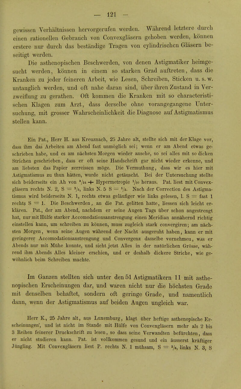 gewissen Verhältnissen hervorgerufen werden. Wahi-end letztere durch einen rationellen Gehraüch von Convexgläsern gehoben werden, können erstere nur durch das beständige Tragen von cylindiischcn Gläsern be- seitigt werden. Die asthenopischen Beschwerden, von denen Astigmatiker heimge- sucht werden, können in einem so starken Grad auftreten, dass die Kranken zu jeder feineren Arbeit, wie Lesen, Schreiben, Sticken u. s. w. untauglich werden, und oft nahe daran sind, über ihren Zustand in Ver- zweiflung zu gerathen. Oft kommen die Kranken mit so characteristi- schen Klagen zum Arzt, dass derselbe ohne vorangegangene Unter- suchung, mit grosser Wahrscheinlichkeit die Diagnose auf Astigmatismus stellen kann. Ein Pat., Herr H. aus Kreuznach, 25 Jahre alt, stellte sich mit der Klage vor, dass ihm das Arbeiten am Abend fast unmöglich sei; wenn er am Abend etwas ge- schrieben habe, und es am nächsten Morgen wieder ansehe, so sei alles mit so dicken Strichen geschrieben, dass er oft seine Handschrift gar nicht wieder erkenne, und am liebsten das Papier zerreissen möge. Die Vermuthung, dass wir es hier mit Astigmatismus zu thun hätten, wurde nicht getäuscht. Bei der Untersuchung stellte sich beiderseits ein Ah von 7/24 Hypermetropie V^o heraus. Pat. liest mit Convex- gläsern rechts N. 2, S = V^j N. 5 S = V^- Nach der Correction des Astigma- tismus wird beiderseits N. 1, rechts etwas geläufiger wie links gelesen, 1. S = fast 1 rechts S = 1. Die Beschwerden, an die Pat. gelitten hatte, Hessen sich leicht er- klären. Pat., der am Abend, nachdem er seine Augen Tags über schon angestrengt hat, nur mit Hülfe starker Accomodationsanstrengung einen Meridian annähernd richtig einstellen kann, um schreiben zu können, muss zugleich stark convergiren; am näch- sten Morgen, wenn seine Augen während der Nacht ausgeruht haben, kann er mit geringerer Accomodationsanstrengung und Convergenz dasselbe vornehmen, wds er Abends nur mit Mühe konnte, und sieht jetzt Alles in der natürlichen Grösse, wäh- rend ihm Abends Alles kleiner erschien, und er deshalb dickere Striche, wie ge- wöhnlich beim Schreiben machte. Im Ganzen stellten sich unter den 51 Astigmatikern 11 mit asthe- nopischen Erscheinungen dar, und waren nicht nur die höchsten Grade mit denselben behaftet, sondern oft geringe Grade, und namentlich dann, wenn der Astigmatismus auf beiden Augen ungleich war. Herr K., 25 Jahre alt, aus Luxemburg, klagt über heftige asthenopische Er- scheinungen*, und ist nicht im Stande mit Hülfe von Convexgläsern mehr als 2 bis 3 Reihen feinerer Druckschrift zu lesen, so dass seine Verwandten befürchten, dass er nicht studieren kann. Pat. ist vollkommen gesund imd ein äusserst kräftiger Jüngling. Mit Convexgläsern liest P. rechts N. 1 mühsam, S = «/a, links N. 3, S