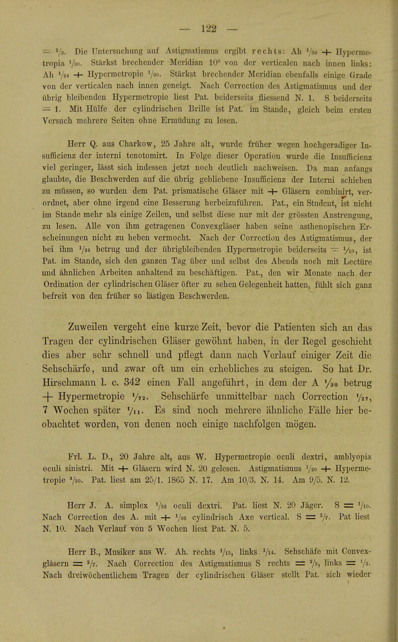 — s/a. Die Untersuchung auf Astigmatismus ergibt rechts: Ah V»» + Hyperme- tropia Väo- Stärkst brechender Meridian 10 von der vcrticalen nach innen links: Ah ^lu -+- Ilypermetropie V»«- Stärkst brcclicndcr Meridian ebenfalls einige Grade von der verticalen nach innen geneigt. Nach Correction des Astigmatismus und der übrig bleibenden Hypermetropie liest Pat. beiderseits fiiessend N. 1. S beiderseits = 1. Mit Hülfe der cylindrischen Brille ist Pat. im Stande, gleich beim ersten Versuch mehrere Seiten ohne Ermüdung zu lesen. Herr Q. aus Charkow, 25 Jahre alt, wurde früher wegen hochgeradiger In- sufficienz der interni tenotomirt. In Folge dieser Operation wurde die Insulficienz viel geringer, lässt sich indessen jetzt noch deutlich nachweisen. Da man anfangs glaubte, die Beschwerden auf die. übrig gebliebene Insufficienz der Interni schieben zu müssen, so wurden dem Pat. prismatische Gläser mit -H Gläsern combinirt, ver- ordnet, aber ohne irgend eine Besserung herbeizuführen. Pat., ein Student, ist nicht im Stande mehr als einige Zeilen, und selbst diese nur mit der grössten Anstrengiuig, zu lesen. AUe von ihm getragenen Convexgläser haben seine asthenopischen Er- scheinungen nicht zu heben vermocht. Nach der Correction des Astigmatismus, der bei ihm ^ju betrug und der übrigbleibenden Hypermetropie beiderseits ~ Vio, ist Pat. im Stande, sich den ganzen Tag über und selbst des Abends noch mit Leetüre und ähnlichen Arbeiten anhaltend zu beschäftigen. Pat., den wir Monate nach der Ordination der cylindrischen Gläser öfter zu sehen Gelegenheit hatten, fühlt sich ganz befreit von den früher so lästigen Beschwerden. Zuweilen vergeht eine kurze Zeit, bevor die Patienten sich an das Tragen der cylindrischen Gläser gewöhnt haben, in der Kegel geschieht dies aber sehr schnell und pflegt dann nach Verlauf einiger Zeit die Sehschärfe, und zwar oft um ein erhebliches zu steigen. So hat Dr. Hirschmann 1. c, 342 einen Fall angeführt, in dem der A betrug -f- Hypermetropie y-iz. Sehschärfe unmittelbar nach Correction '/27, 7 Wochen später Vn- Es sind noch mehrere ähnliche Fälle hier be- obachtet worden, von denen noch einige nachfolgen mögen. Frl. L. D., 20 Jähre alt, aus W. Hypermetropie oculi dextri, amblyopia oculi sinistri. Mit -f- Gläsern wird N. 20 gelesen. Astigmatismus V20 -H Hyperme- tropie V30. Pat. liest am 25/1. 1865 N. 17. Am 10/3. N. 14. Am 9/5. N. 12. Herr J. A. simplex Y^s oculi dextri. Pat. liest N. 20 Jäger. S = Vi»- Nach Correction des A. mit Vse cylindrisch Axe vertical. S = V^- P3,t liest N. 10. Nach Verlauf von 5 Wochen liest Pat. N. 5. Herr B., Musiker aus W. Ah. rechts Vis? ün^^s ^In. Sehschäfe mit Convex- gläsern = 7^. Nach Correction des Astigmatismus S rechts = V^j ^i^^^s = V2. Nach dreiwöchentlichem Tragen der cylindrischen Gläser stellt Pat. sich wieder