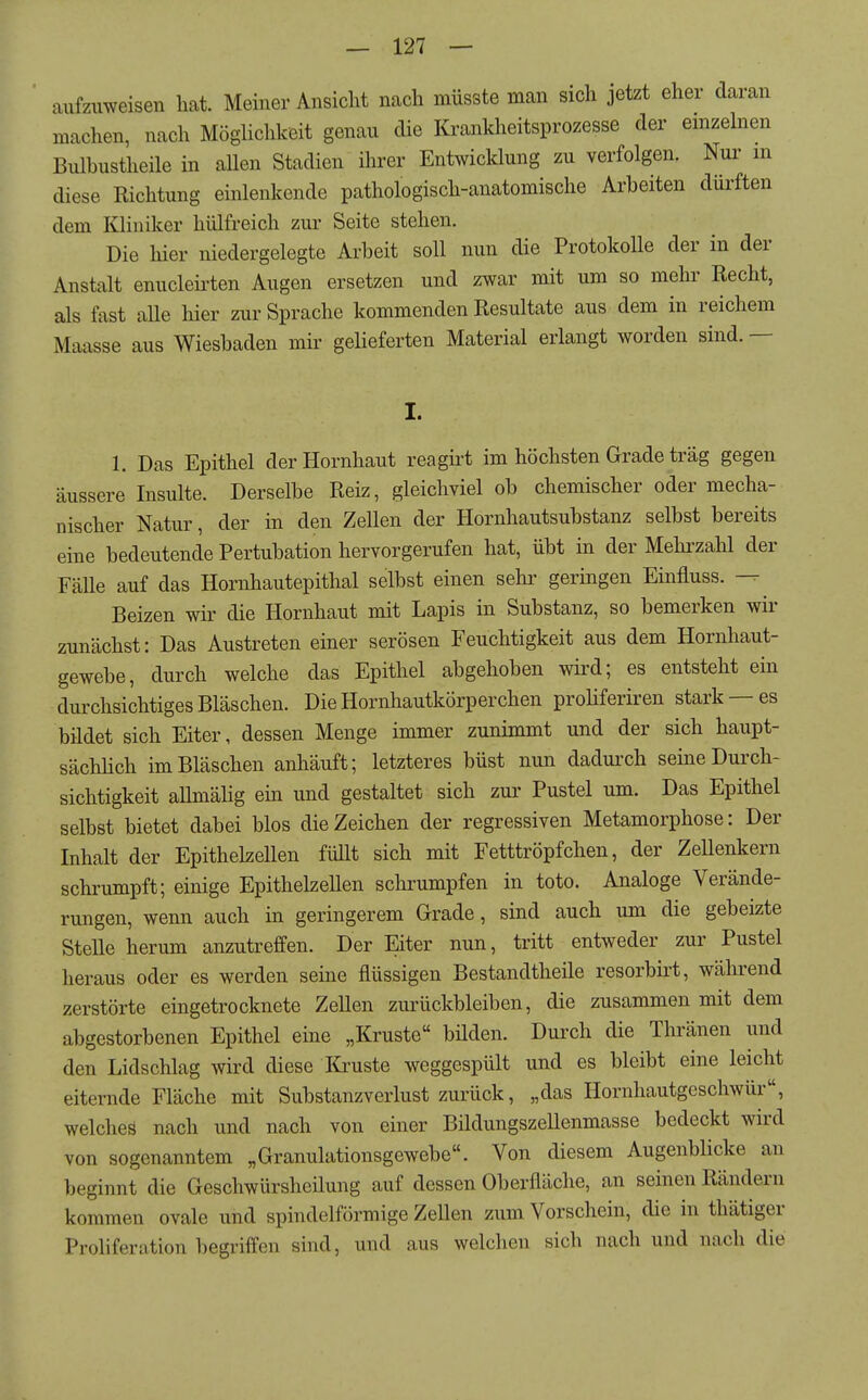 aufzimeisen hat Meiner Ansicht nach müsste man sich jetzt eher daran machen, nach Möglichkeit genau die Krankheitsprozesse der emzelnen Bulhustheile in aUen Stadien ihrer Entwicklung zu verfolgen. Nur in diese Richtung einlenkende pathologisch-anatomische Arbeiten dürften dem Kliniker hülfreich zur Seite stehen. Die hier niedergelegte Arbeit soll nun die Protokolle der in der Anstalt enucleü'ten Augen ersetzen und zwar mit um so mehr Recht, als fast aUe hier zur Sprache kommenden Resultate aus dem in reichem Maasse aus Wiesbaden mir gelieferten Material erlangt worden sind. — I. 1. Das Epithel der Hornhaut reagirt im höchsten Grade trag gegen äussere Insulte. Derselbe Reiz, gleichviel ob chemischer oder mecha- nischer Natur, der in den Zellen der Hornhautsubstanz selbst bereits eine bedeutende Pertubation hervorgerufen hat, übt in der Mehrzahl der FäUe auf das Hornhautepithal selbst einen sehi' geringen Einfluss. Beizen wir die Hornhaut mit Lapis in Substanz, so bemerken wir zunächst: Das Austreten einer serösen Feuchtigkeit aus dem Hornhaut- gewebe, durch welche das Epithel abgehoben wird; es entsteht ein durchsichtiges Bläschen. Die Hornhautkörperchen proliferiren stark —es bildet sich Eiter, dessen Menge immer zunimmt und der sich haupt- sächUch im Bläschen anhäuft; letzteres büst nun dadurch seine Durch- sichtigkeit allmälig ein und gestaltet sich zur Pustel um. Das Epithel selbst bietet dabei blos die Zeichen der regressiven Metamorphose: Der Inhalt der Epithelzellen füllt sich mit Fetttröpfchen, der Zellenkern schrumpft; einige Epithelzellen schrumpfen in toto. Analoge Verände- rungen, wenn auch in geringerem Grade, sind auch um die gebeizte Stelle herum anzutreffen. Der Eiter nun, tritt entweder zur Pustel heraus oder es werden seine flüssigen Bestandtheile resorbirt, während zerstörte eingetrocknete Zellen zurückbleiben, die zusammen mit dem abgestorbenen Epithel eine „Kruste bilden. Durch die Thränen und den Lidschlag wird diese Kruste weggespült und es bleibt eine leicht eiternde Fläche mit Substanzverlust zurück, „das Hornhautgeschwür, welcheä nach und nach von einer Bildungszellenmasse bedeckt wird von sogenanntem „Granulationsgewebe. Von diesem Augenblicke an beginnt die Geschwürsheüung auf dessen Oberfläche, an seinen Rändern kommen ovale und spindelförmige Zellen zum Vorschein, die in thätiger Proliferation begriffen sind, und aus welclien sich nach und nach die