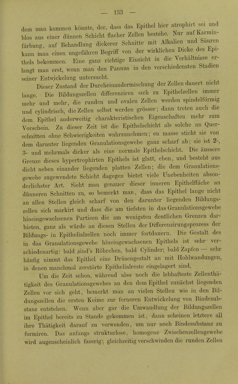 dem man kommen könnte, der, dass das Epithel hier atrophn-t se. und blos aus einer dünnen Schicht flacher Zellen bestehe. Nur auf Karmm- fäa'hung, auf Behandlung dickerer Schnitte mit Alkahen und Sauren kann man einen ungefähren Begriff von der wirklichen Dicke des Epi- thels bekommen. Eine ganz richtige Einsicht in die Verhältnisse er- langt man erst, wenn man den Pannus in den verschiedensten Stadien seiner Entwickelung untersucht. Dieser Zustand der Durcheinandermischung der Zellen dauert nicht lange Die Bildungszellen differenziren sich zu Epithelzellen immer mehr und mein-, die runden und ovalen Zellen werden spindelförmig und cylindrisch, die Zellen selbst werden grösser; dann treten auch die dem Epithel anderweitig charakteristischen Eigenschaften mehr zum Vorschein. Zu dieser Zeit ist die Epithelschicht als solche an Quer- schnitten ohne Schwierigkeiten wahrzunehmen; en masse sticht sie von dem darunter liegenden Granulationsgewebe ganz scharf ab; sie ist 2-, 3- und mehi-mals dicker als eine normale Epithelschicht. Die äussere Grenze dieses hypertrophirten Epithels ist glatt, eben, und besteht aus dicht neben einander liegenden platten Zellen; die dem Granulations- gewebe zugewendete Schicht dagegen bietet viele Unebenheiten abson- derlichster Art. Sieht man genauer dieser inneren Epithelfläche an dünneren Schnitten zu, so bemerkt man, dass das Epithel lange nicht an allen Stellen gleich scharf von den darunter liegenden Büdungs- zellen sich markirt und dass die am tiefsten in das Granulationsgewebe hineingewachsenen Partieen die am wenigsten deutlichen Grenzen dar- bieten, ganz als würde an diesen Stellen der Differenzirungsprozess der Bildungs- in Epithelialzellen noch immer fortdauern. Die Gestalt des in das Granulationsgewebe hineingewachsenen Epithels ist sehr ver- schiedenartig: bald ßind's Röhrchen, bald Cylinder; bald Zapfen — sehr häufig nimmt das Epithel eine Drüsengestalt an mit Hohlwandungen, in denen manchmal zerstörte Epithelialreste eingelagert sind. Um die Zeit schon, während also noch die lebhafteste Zellenthä- tigkeit des Granulationsgewebes an den dem Epithel zunächst liegenden Zellen vor sich geht, bemerkt man an vielen Stellen wie in den Bil- dungszellen die ersten Keime zur ferneren Entwickelung von Bindesub- stanz entstehen. Wenn aber gar die Umwandlung der Bildungszellen im Epithel bereits zu Stande gekommen ist, dann scheinen letztere all ihre Thätigkeit darauf zu verwenden, um nur noch Bindesubstanz zu formiren. Das anfangs strukturlose, homogene Zwischenzellengewebe wird augenscheinlich faserig; gleichzeitig verschwinden die runden Zellen