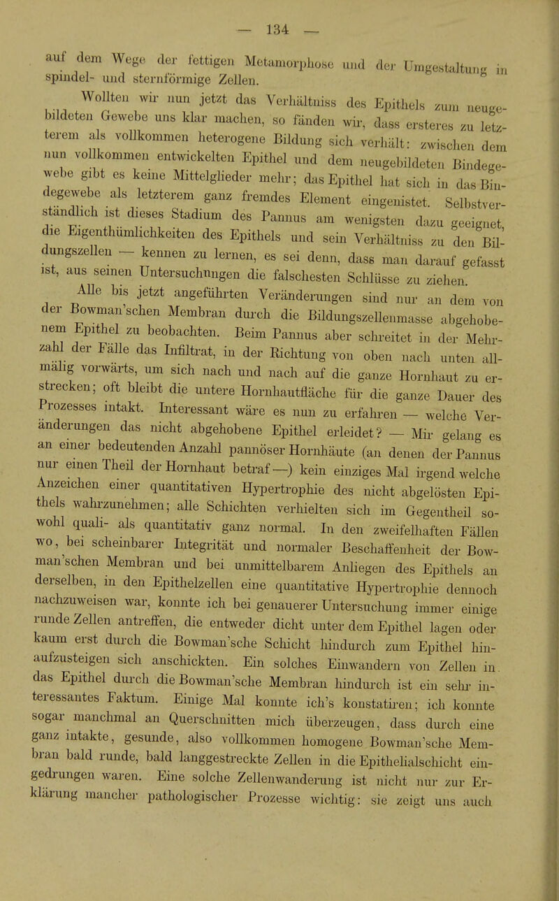 auf dem Wege der fettigen Metamorphose und der Umgestaltung m Spindel- und sternförmige Zellen. Wollten Wh- nun jetzt das Verhältniss des Epithels zum neuge- bildeten Gewebe uns klar machen, so fänden wir, dass ersteres zu letz- terem als vollkommen heterogene Bildung sich verhält: zwischen dem nun vollkommen entwickelten Epithel und dem neugebildeten Bindege- webe gibt es keine Mittelgheder mehr; das Epithel hat sich in das Bhi- degewebe als letzterem ganz fremdes Element eingenistet: Selbstver- ständlich ist dieses Stadium des Pannus am wenigsten dazu geeignet die Eigenthumlichkeiten des Epithels und sein Verhältniss zu den Bü- dungszeUen - kennen zu lernen, es sei denn, dass man darauf gefasst ist, aus seinen Untersuchungen die falschesten Schlüsse zu ziehen Alle bis jetzt angeführten Veränderungen sind nur an dem von der Bowman sehen Membran durch die Bildungszellenmasse abgehobe- nem Epithel zu beobachten. Beim Pannus aber schreitet in der Mehr- zahl der Fälle das Infiltrat, in der Richtung von oben nach unten all- malig vorwärts, um sich nach und nach auf die ganze Hornhaut zu er- strecken; oft bleibt die untere Hornhautfläche für die ganze Dauer des Prozesses intakt. Interessant wäre es nun zu erfahren - welche Ver- änderungen das nicht abgehobene Epithel erleidet? - Mir gelang es an einer bedeutenden Anzahl pannöser Hornhäute (an denen der Pannus nur einen Theil der Hornhaut betraf-) kein einziges Mal irgendwelche Anzeichen emer quantitativen Hypertrophie des nicht abgelösten Epi- thels wahi-zunehmen; alle Schichten verhielten sich im Gegentheil so- wohl quah- als quantitativ ganz normal. In den zweifelliaften FäDen wo, bei scheinbarer Integrität und normaler Beschaffenheit der Bow- man'schen Membran und bei unmittelbarem Anliegen des Epithels an derselben, in den Epithelzellen eine quantitative Hypertrophie dennoch nachzuweisen war, konnte ich bei genauerer Untersuchung immer einige runde Zellen antreffen, die entweder dicht unter dem Epithel lagen oder kaum erst durch die Bowman'sche Schicht hindurch zum Epithel hin- aufzusteigen sich anschickten. Ein solches Einwandern von Zellen in das Epithel durch die Bowman'sche Membran hindurch ist ein sehr in- teressantes Faktum. Einige Mal konnte ich's konstatiren; ich konnte sogar manchmal an Querschnitten mich überzeugen, dass durch eine ganz intakte, gesunde, also vollkommen homogene Bowman'sche Mem- bran bald runde, bald langgestreckte Zellen in die Epithelialschicht ein- gedrungen waren. Eine solche Zellenwanderung ist nicht nur zur Er- klärung mancher pathologischer Prozesse wichtig: sie zeigt uns auch