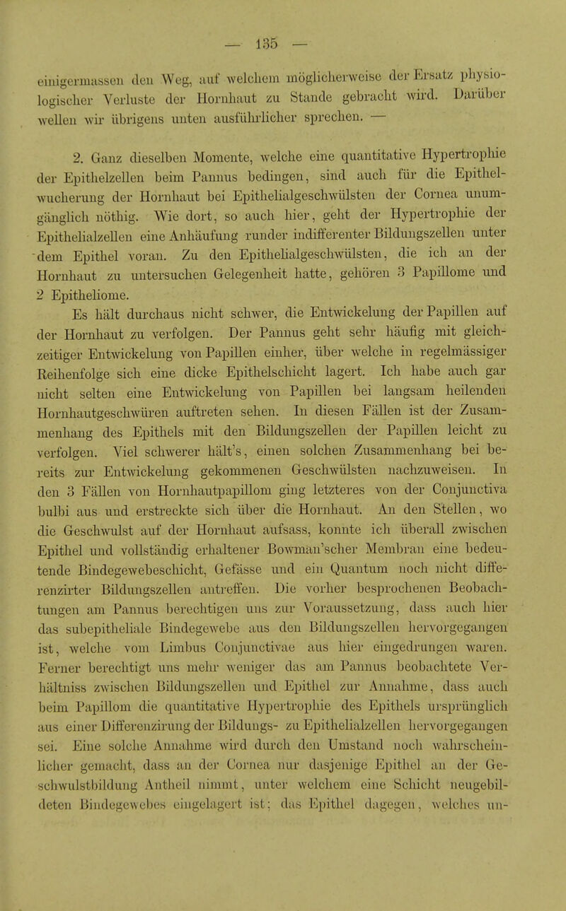 eiiiigeriiiusseii den Weg, uuf welchem inöglickerweise der Ersatz pliysio- logiächer Verluste der Hornhaut zu Stande gebracht Avird. Darüber wellen wir übrigens unten ausführlicher sprechen. — 2. Ganz dieselben Momente, welche eine quantitative Hypertrophie der Epithelzellen beim Pannus bedingen, sind auch für die Epithel- wucherung der Hornhaut bei Epithelialgeschwülsten der Cornea unum- gänglich nöthig. Wie dort, so auch hier, geht der Hypertrophie der Epithelialzellen eine Anhäufung runder indifferenter Bildungszellen unter dem Epithel voran. Zu den Epitheüalgeschwülsten, die ich an der Hornhaut zu untersuchen Gelegenheit hatte, gehören 3 Papillome und 2 Epitheliome. Es hält durchaus nicht schwer, die Entwickelung der Papillen auf der Hornhaut zu verfolgen. Der Pannus geht sehr häufig mit gleich- zeitiger Entwickelung von Papillen einher, über welche in regelmässiger Reihenfolge sich eine dicke Epithelschicht lagert. Ich habe auch gar nicht selten eine Entwickelung von Papillen bei langsam heilenden Hornhautgeschwüren auftreten sehen. In diesen Fällen ist der Zusam- menhang des Epithels mit den Bilduugszellen der Papillen leicht zu verfolgen. Viel schwerer hält's, einen solchen Zusammenhang bei be- reits zur Entwickelung gekommenen Geschwülsten nachzuweisen. In den 3 Fällen von Hornhautpapillom ging letzteres von der Conjunctiva bulbi aus und erstreckte sich über die Hornhaut. Au den Stellen, wo die Geschwulst auf der Hornhaut aufsass, konnte ich überall zwischen Epithel und vollständig erhaltener Bowman'scher Membran eine bedeu- tende Bindegewebeschicht, Gefässe und ein Quantum noch nicht diffe- renzii-ter Bildungszellen autreffen. Die vorher besprochenen Beobach- tungen am Pannus berechtigen uns zur Voraussetzung, dass auch hier das subepitheliale Bindegewebe aus den Bilduugszellen hervorgegangen ist, welche vom Limbus Conjunctivae aus hier eingedrungen waren. Ferner berechtigt uns mehr Aveniger das am Pannus beobachtete Ver- hältniss ZAvischen Bildungszellen und Epithel zur Annahme, dass auch beim Papillom die quantitative Hypertrophie des Epithels ursprünglich aus einer Differenzirung der Bilduugs- zu Epithelialzellen hervorgegangen sei. Eine solche Annahme Avird durch den Umstand noch Avahrschein- licher gemacht, dass an der Cornea nur dasjenige Epithel an der Ge- schAVulstbildung Antheil nimmt, unter Avelcliem eine Schicht neugebil- deten Bindegewebes eingelagert ist; das Epithel dagegen, Avelclies un-