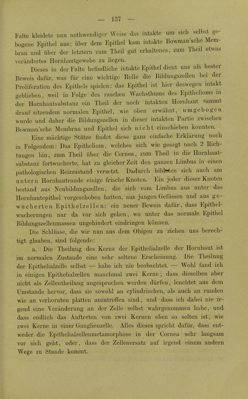 Falte kleidete nun nothwendigor Weise das intakte um sich selbst ge- bogene Epithel aus; über dem Epithel kam intakte Bowman'sche Mem- bran und über der letztern zum Theil gut erhaltenes, zum Theil etwas verändertes Hornhautgewebe zu liegen. Dieses in der Falte befindHche intakte Epithel dient uns als bester Beweis dafür, was für eine wichtige Rolle die Bildungszellen bei der Proliferation des Epithels spielen: das Epithel ist hier deswegen intakt geblieben, weil in Folge des raschen Wachsthums des Epithelioms in der Hornhautsubstauz ein Theil der noch intakten Hornhaut sammt drauf sitzendem normalen Epithel, wie oben erwähnt, umgebogen wurde und daher die Bildungszellen in dieser intakten Partie zwischen Bowman'sche Membran und Epithel sich nicht einschieben konnten. Eine mächtige Stütze findet diese ganz einfache Erklärung noch in Folgendem: Das Epitheliom, welches sich wie gesagt nach 2 Rich- tungen hin, zum Theil über die Cornea, zum Theil in die Hornhaut- substanz fortwucherte, hat zu gleicher Zeit den ganzen Limbus in einen pathologischen Reizzustand versetzt. Dadurch bildtsten sich auch am untern Hornhautrande einige frische Knoten. Ein jeder dieser Knoten bestand aus Neubildungszellen, die sich vom Limbus aus unter das Hornhautepithel vorgeschoben hatten, aus jungen Gefässen und aus ge- wucherten Epithelzellen: ein neuer Beweis dafür, dass Epithel- wucherungen nur da vor sich gehen, wo unter das normale Epithel Bildungszellenmassen ungehindert eindringen können. Die Schlüsse, die wii* nun aus dem Obigen zu ziehen uns berech- tigt glauben, sind folgende: a. Die Theilung des Kerns der Epithelialzelle der Hornhaut ist im normalen Zustande eine sehr seltene Erscheinung. Die Theilung der Epithelialzelle selbst — habe ich nie beobachtet. — Wohl fand ich in einigen Epithelialzellen manchmal zwei Kerne; dass dieselben aber nicht als Zellentheilung angesprochen werden dürfen, leuchtet aus dem Umstände hervor, dass sie sowohl an cylindrischen, als auch an runden wie an verhornten platten anzutreffen sind, und dass ich dabei nie ir- gend eine Veränderung an der Zelle selbst wahrgenommen habe, und dass endlich das Auftreten von zwei Kernen eben so selten ist, wie zwei Kerne in einer Ganglienzelle. Alles dieses spricht dafür, dass ent- weder die Epithelialzellenmetamorphose in der Cornea sehr langsam vor sich geht, oder, dass der Zellenersatz auf irgend einem andern Wege zu Stande kommt.