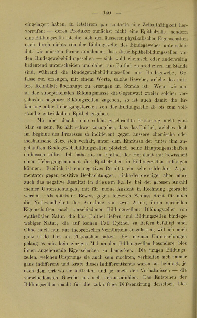 eingelagert haben, in letzterem par contacte eine Zellentliätigkeit her- vorrufen; — deren Produkte zunächst nicht eine Epithelzelle, sondern eine Bildungszelle ist, die sich den äusseren physikalischen Eigenschaften nach diu'ch nichts von der Bildungszelle des Bindegewebes unterschei- det; wii müssten ferner annehmen, dass diese Epithelbildungszellen von den Bindegewebebildungszellen — sich wohl chemisch oder anderweitig bedeutend unterscheiden und daher nur Epithel zu produziren im Stande sind, während die Bindegewebebildungszellen nur Bindegewebe, Ge- fässe etc. erzeugen, mit einem Worte, solche Gewebe, welche das mitt- lere Keimblatt überhaupt zu erzeugen im Stande ist. Wenn wir nun in der subepithelialen Bildungsmasse die Gegenwart zweier solcher ver- schieden begabter Bildungszellen zugeben, so ist auch damit die Er- klärung aller Uebergangsformen von der Bildungszelle ab bis zum voll- ständig entwickelten Epithel gegeben. Mir aber deucht eine solche geschraubte Erklärung nicht ganz klar zu sein. Es hält schwer zuzugeben, dass das Epithel, welches doch im Beginne des Prozesses so indifferent gegen äussere chemische oder mechanische Reize sich verhält, unter dem Einflüsse der unter ihm an- gehäuften Bindegewebebildungszellen plötzlich seine Haupteigenschaften einbüssen sollte. Ich habe nie im Epithel der Hornhaut mit Gewissheit einen Uebergangsmoment der Epithelzellen in Bildungszellen aulfangen können. Freilich ist ein negatives Resultat ein sehr schlechter Argu- mentator gegen positive Beobachtungen; nichtsdestoweniger aber muss auch das negative Resultat in diesem Falle bei der grossen Anzahl meiner Untersuchungen, mit für meine Ansicht in Rechnung gebracht werden. Als stärkster Beweis gegen letzteren Schluss dient für mich die Nothwendigkeit der Annahme von zwei Arten, ihren speciellen Eigenschaften nach verschiedenen Bildungszellen: Bildungszellen von epithelialer Natur, die blos Epithel liefern und Bildungszellen bindege- webiger Natur, die auf keinen Fall Epithel zu liefern befäliigt sind. Ohne mich nun auf theoretisches Vernünfteln einzulassen, will ich mich ganz strikt blos an Thatsachen halten. Bei meinen Untersuchungen gelang es mii-, kein einziges Mal an den Bildungszellen besondere, blos ihnen angehörende Eigenschaften zu bemerken. Die jungen Bildungs- zellen, welchen Ursprungs sie auch sein mochten, verhielten sich immer ganz indifferent und kraft dieses Indilferentismus waren sie befähigt, je nach dem Ort wo sie auftreten und je nach den Verhältnissen — die verschiedensten Gewebe aus sich herauszubilden. Das Entstehen der Bildungszellen macht für die zukünftige Difl'erenzirung derselben, blos i