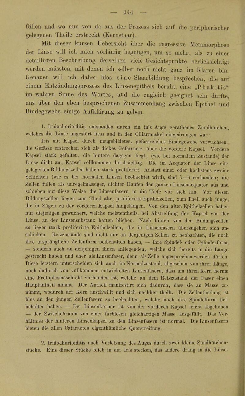 füllen und wo nun von da aus der Prozess sicli auf die peripherischer gelegenen Theile erstreckt (Kernstaar). Mit dieser kurzen Uebersicht über die regressive Metamorphose der Linse will ich mich vorläufig begnügen, um so mehr, als zu einer detaillirten Beschreibung derselben viele Gesichtspunkte berücksichtigt werden müssten, mit denen ich selber noch nicht ganz im Klaren bin. Genauer will ich daher blos eine Staarbildung besprechen, die auf einem Entzündungsprozess des Linsenepithels beruht, eine „Phakitis im wahren Sinne des Wortes, und die zugleich geeignet sein dürfte, uns über den eben besprochenen Zusammenhang zwischen Epithel und Bindegewebe einige Aufklärung zu geben. 1. IridoChorioiditis, entstanden durch ein in's Auge gerathenes Zündhütchen, welches die Linse ungestört Hess und in den Ciliarmuskel eingedrungen war: Iris mit Kapsel durch neugebildetes, gefässreiches Bindegewebe verwachsen; die Gefässe erstrecken sich als dickes Gefässnetz über die vordere Kapsel. Vordere Kapsel stark gefaltet, die hintere dagegen liegt, (wie bei normalem Zustande) der Linse dicht an; Kapsel vollkommen durchsichtig. Die im Aequator der Linse ein- gelagerten Bildungszellen haben stark proliferirt. Anstatt einer oder höchstens zweier Schichten (wie es bei normalen Linsen beobachtet wird), sind 5—(i vorhanden; die Zellen füllen als imregelmässiger, dichter Haufen den ganzen Linsenaequator aus und schieben auf diese Weise die Linsenfasern in die Tiefe vor sich hin. Vor diesen Büdungszellen liegen zum Theil alte, proliferirte Epithelzellen, zum Theil auch junge, die in Zügen zu der vorderen Kapsel hingelangen. Von den alten Epithelzellen haben nur diejenigen gewuchert, welche meistentheils, bei Abstreifung der Kapsel von der Linse, an der Linsensubstanz haften blieben. Nach hinten von den Bildimgszellen zu liegen stark proliferirte Epithelzellen, die in Linsenfasern überzugehen sich an- schicken. Reizzustände sind nicht nur an denjenigen Zellen zu beobachten, die noch ihre ursprüngliche Zellenform beibehalten haben, — ihre Spindel- oder Cyliuderform, — sondern auch an denjenigen ihnen anliegenden, welche sich bereits in die Länge gestreckt haben und eher als Linsenfaser, denn als Zelle angesprochen werden dürfen. Diese letztern unterscheiden sich auch im Normalzustand, abgesehen von ihrer Länge, noch dadurch von vollltommen entwickelten Linsenfasern, dass um ihren Kern herum eine Protoplasmaschicht vorhanden ist, welche an dem Reizzustand der Faser einen Hauptantheil nimmt. Der Antheil manifestirt sich dadurch, dass sie an Masse zu- nimmt, wodurch der Kern anschwillt und sich nachher theilt. Die Zellentheilung ist blos an den jungen Zellenfasern zu beobachten, welche noch ihre Spindelform bei- behalten haben. — Der Linsenkörper ist von der vorderen Kapsel leicht abgehoben — der Zwischefiraum von einer farblosen gleichartigen Masse ausgefüllt. Das Ver- hältuiss der hinteren Linsenkapsel zu den Linsenfasern ist noi'mal. Die Linsenfasern bieten die allen Cataracten eigenthümliche Querstreifung. 2. Iridochorioiditis nach Verletzung des Auges durch zwei kleine Zündhütchen- Stücke. Eins dieser Stücke blieb in der Iris stecken, das andere drang in die Linse.