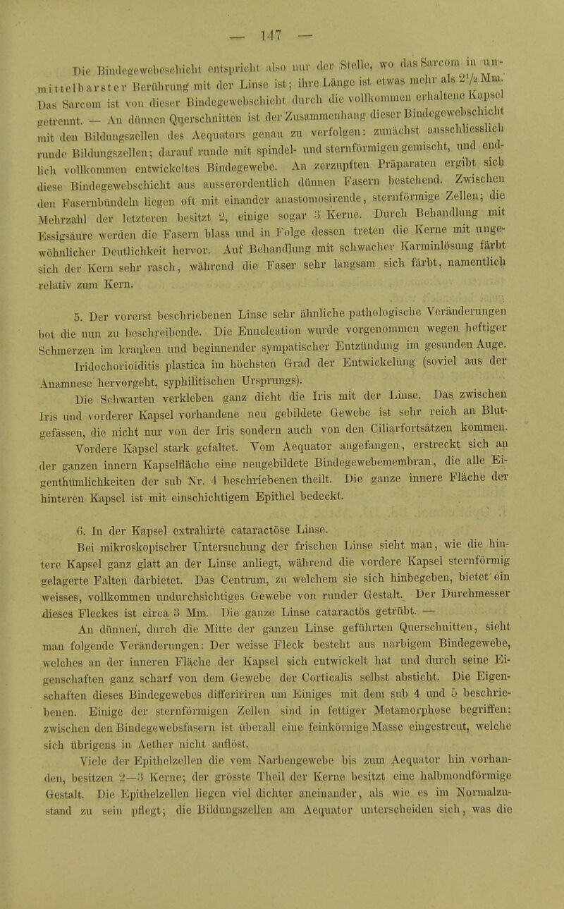 T)io Binclegewebeschicht oiUspnclU also nur dor Stolle, wo cks&avcom .u un- mittelbarster Berührung mit der Linse ist; ihre Länge ist etwas mehr als . A Mm Das Sarcom ist von diosc.v Bindcgewcbschicht durch die vollkommen erhaltene Kapse fretrcnnt. - An dünnen Querschnitten ist der Zusammenhang dieser Bindegewebschicht initden Bildnngszcllen des Aequators genau zu verfolgen: zunächst ausschliesslich runde Bildungszellen; darauf runde mit spindel- und sternförmigen gemischt, und end- lich vollkommen entwickeltes Bindegewebe. An zerzupften Präparaten ergibt sicV diese Bindegewebschicht aus ausserordentlich dünnen Fasern bestehend. Zwischen den Fascrnbündeln liegen oft mit einander anastomosirende, sternförmige Zellen; die Mehrzalil der letzteren besitzt 'J, einige sogar Ii Kerne. Durch Behandlung mit Essigsäure werden die Fasern blass und in Folge dessen treten die Kerue mit unge- wöhnlicher Deutlichkeit hervor. Auf Behandlung mit schwacher Karminlösung färbt sich der Kern sehr rasch, während die Faser sehr langsam sich färbt, namentlich relativ zum Kern. 5. Der vorerst beschriebenen Linse sehr ähnliche pathologische Veränderungen bot die nun zu beschreibende. Die Enucleation wiu'de vorgenommen wegen heftiger Schmerzen im kranken und beginnender sympatischer Entzündung im gesunden Auge. Iridochorioiditis plastica im höchsten Grad der Entwickeliuig (soviel aus der Anamnese hervorgeht, syphilitischen Ursprungs). Die Schwarten verkleben ganz dicht die Iris mit der Linse. Das zwischen Iris und vorderer Kapsel vorhandene neu gebildete Gewebe ist sehr reich an Blut- gefässen, die nicht nur von der Iris sondern auch von den Ciliarfortsätzeu kommen. Vordere Kapsel stark gefaltet. Vom Aequator angefangen, erstreckt sich au der ganzen Innern Kapselfläche eine neugebildete Bindegewebemembran, die alle Ei- genthümüchkeiten der sub Nr. 4 beschriebenen theilt. Die ganze innere Fläche der hinteren Kapsel ist mit einschichtigem Epithel bedeckt. G. In der Kapsel extrahirte cataractöse Linse. Bei mikroskopisclier Untersuchung der frischen Linse sieht man, wie die hin- tere Kapsel ganz glatt an der Linse anliegt, während die vordere Kapsel sternförmig gelagerte Falten darbietet. Das Centrum, zu welchem sie sich hinbegeben, bietefein weisses, vollkommen undurchsichtiges Gewebe von runder Gestalt. Der Durchmesser dieses Fleckes ist circa 3 Mm. Die ganze Linse cataractös getrübt. — An dünnen, durch die Mitte der ganzen Linse geführten Querschnitten, sieht man folgende Veränderungen: Der weisse Fleck besteht aus narbigem Bindegewebe, welches an der inneren Fläche der Kapsel sich entwickelt hat und durch seine Ei- genschaften ganz scharf von dem Gewebe der Corticalis selbst absticht. Die Eigen- schaften dieses Bindegewebes differiriren um Einiges mit dem sub 4 und 5 beschrie- benen. Ehiige der sternförmigen Zellen sind in fettiger Metamorphose begriffen; zwischen den Bindegewebsfasern ist überall eine feinkörnige Masse eingestreut, welche sich übrigens in Aether nicht auflöst. Viele der Epithelzelhm die vom Narbengewebe bis zum Aequator hin vorhan- den, besitzen 2—;5 Kerne; der grösste Theil der Kerne besitzt eine halbmondförmige Gestalt. Die Epithelzellen liegen viel dichter aneinander, als wie es im Normalzu- stand zu sein pflegt; die Bildungszellen am Aequator unterscheiden sich, was die