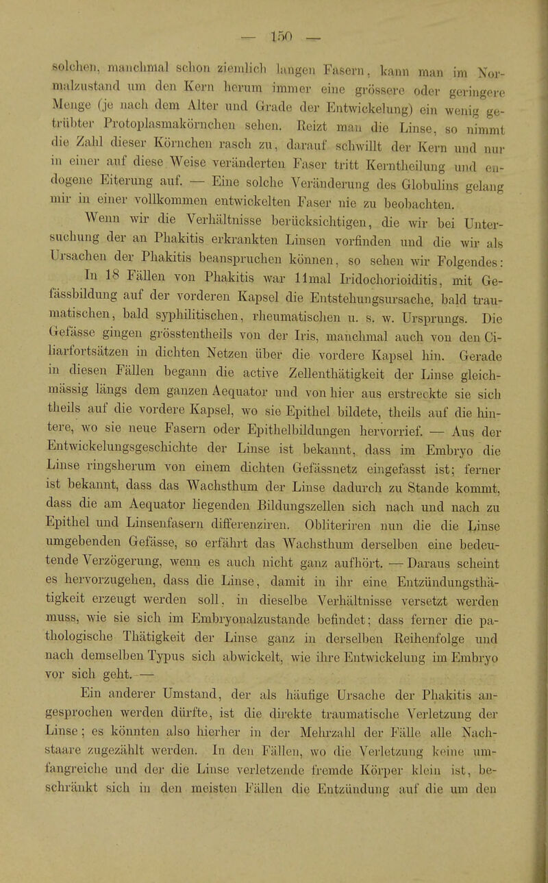 solchen, manchmal schon ziemlich langen Fasern, kann man im Nor- malzustand um den Kern herum immer eine grössere oder geringere Menge (je nach dem Alter und Grade der Entwickelung) ein wenig ge- trübter Protoplasmakörnchen sehen. Reizt man die Linse, so nimmt die Zahl dieser Körnchen rasch zu, darauf schwillt der Kern und nui- in einer auf diese Weise veränderten Faser tritt Kerntheilung und en- dogene Eiterung auf. — Eine solche Veränderung des Globulins gelang mir in einer vollkommen entwickelten Faser nie zu beobachten. Wenn wir die Verhältnisse berücksichtigen, die wir bei Unter- suchung der an Phakitis erkrankten Linsen vorfinden und die wir als Ui-sachen der Phakitis beanspruchen können, so sehen wir Folgendes: In 18 Fällen von Phakitis war 11 mal Iridochorioiditis, mit Ge- fässbildung auf der vorderen Kapsel die Entstehungsursache, bald trau- matischen, bald syphilitischen, rheumatischen u. s. w. Ursprungs. Die Gefässe gingen grösstentheils von der Iris, manchmal auch von den Ci- liarfortsätzen in dichten Netzen über die vordere Kapsel hin. Gerade in diesen Fällen begann die active Zellenthätigkeit der Linse gleich- mässig längs dem ganzen Aequator und von hier aus erstreckte sie sich theils auf die vordere Kapsel, wo sie Epithel bildete, theils auf die hin- tere, wo sie neue Fasern oder Epithelbildungen hervorrief. — Aus der Entwickelungsgescliichte der Linse ist bekannt, dass im Embryo die Linse ringsherum von einem dichten Gefässnetz eingefasst ist; ferner ist bekannt, dass das Wachsthum der Linse dadurch zu Stande kommt, dass die am Aequator liegenden Bildungszellen sich nach und nach zu Epithel und Linsenfasern differenziren. Obliteriren nun die die Linse umgebenden Gefässe, so erfährt das Wachsthum derselben eine bedeu- tende Verzögerung, wenn es auch nicht ganz aufhört. — Daraus scheint es hervorzugehen, dass die Linse, damit in ihr eine Entzündungstha- tigkeit erzeugt werden soll, in dieselbe Verhältnisse versetzt werden muss, wie sie sich im Embryonalzustande befindet; dass ferner die pa- thologische Thätigkeit der Linse ganz in derselben Reihenfolge und nach demselben Typus sich abwickelt, wie ihre Entwickelung im Embryo vor sich geht.— Ein anderer Umstand, der als häufige Ursache der Phakitis an- gesprochen werden dürfte, ist die direkte traumatische Verletzung der Linse; es könnten also liierher in der Mehrzahl der Fälle alle Nach- staare zugezählt werden. In den Fällen, wo die Verletzung keine um- fangreiche und der die Linse verletzende fremde Körper klein ist, be- schränkt sich in den meisten Fällen die Entzündung auf die um den