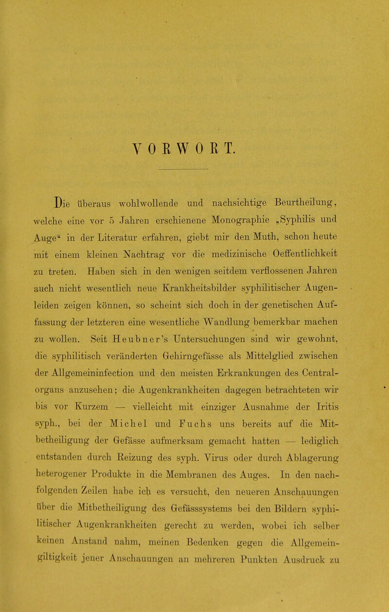 VORWORT. Die Überaus wohlwollende und nachsiclitige Beurtlieilung, welche eine vor 5 Jahren erschienene Monographie „Syphilis und Auge in der Literatur erfahren, giebt mir den Muth, schon heute mit einem kleinen Nachtrag vor die medizinische OefiFentlichkeit zu treten, Haben sich in den wenigen seitdem verflossenen Jahren auch nicht wesentlich neue Krankheitsbilder syphilitischer Augen- leiden zeigen können, so scheint sich doch in der genetischen Auf- fassung der letzteren eine wesentliche Wandlung bemerkbar machen zu wollen. Seit Heubner's Untersuchungen sind wir gewohnt, die syphilitisch veränderten Gehirngefässe als Mittelglied zwischen der AUgemeininfection und den meisten Erkrankungen des Centrai- organs anzusehen; die Augenkrankheiten dagegen betrachteten wir bis vor Kurzem — vielleicht mit einziger Ausnahme der Iritis syph., bei der Michel und Fuchs uns bereits auf die Mit- betheiligung der Grefässe aufmerksam gemacht hatten — lediglich entstanden durch Reizung des syph. Virus oder durch Ablagerung heterogener Produkte in die Membranen des Auges. In den nach- folgenden Zeilen habe ich es versucht, den neueren Anschauungen über die Mitbetheiligung des Gefässsystems bei den Bildern syphi- litischer Augenkrankheiten gerecht zu werden, wobei ich selber keinen Anstand nahm, meinen Bedenken gegen die Allgemein- gütigkeit jener Anschauungen an mehreren Punkten Ausdruck zu