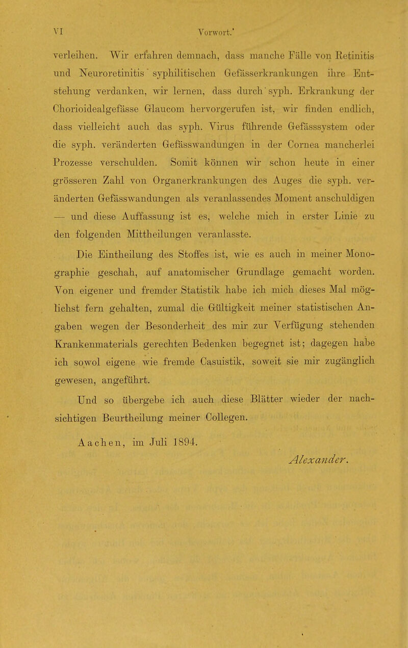 verleilieu. Wir erfahren demnach, dass manche Fälle von Retinitis und Neuroretinitis' syphilitischen Grefässerkrankungen ihre Ent- stehung verdanken, wir lernen, dass durch syph. Erkrankung der Chorioidealgefässe Glaucom hervorgerufen ist, Avir finden endlich, dass vielleicht auch das syph. Virus führende Grefässsystem oder die syph. veränderten Gefässwandungen in der Cornea mancherlei Prozesse verschulden. Somit können wir schon heute in einer grösseren Zahl von Organerkrankungen des Auges die syph. ver- änderten Grefässwandungen als veranlassendes Moment anschuldigen — und diese Auffassung ist es, welche mich in erster Linie zu den folgenden Mittheilungen veranlasste. Die Eintheilung des Stoffes ist, wie es auch in meiner Mono- graphie geschah, auf anatomischer Grundlage gemacht worden. Von eigener und fremder Statistik habe ich mich dieses Mal mög- lichst fern gehalten, zumal die Gültigkeit meiner statistischen An- gaben wegen der Besonderheit des mir zur Verfügung stehenden Krankenmaterials gerechten Bedenken begegnet ist; dagegen hal3e ich sowol eigene wie fremde Casuistik, soweit sie mir zugänglich gewesen, angeführt. Und so übergebe ich auch diese Blätter wieder der nach- sichtigen Beurtheilung meiner Collegen. Aachen, im Juli 1894. Alexander.