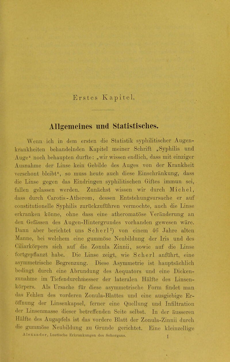 Erstes Kapitel. Allgemeines und Statistisches. Wenn ich in dem ersten die Statistik syphüitisclier Augen- kranklieiten behandelnden Kapitel meiner Schrift „Syphilis und Auge noch behaupten durfte: „wir wissen endlich, dass mit einziger Ausnahme der Linse kein Gebikle des Auges von der Krankheit verschont bleibt, so muss heute auch diese Einschränkung, dass die Linse gegen das Eindringen syphilitischen Giftes immun sei, fallen gelassen werden. Zunächst wissen wir durch Michel, dass durch Carotis-Atherom, dessen Entstehungsursache er auf constitutionelle Syphilis zurückzuführen vermochte, auch die Linse erkranken könne, ohne dass eine atheromatöse Veränderung an den Gefässen des Augen-Hintergrundes vorhanden gewesen wäre. Dann aber berichtet uns Scherl^) von einem 46 Jahre alten Manne, bei welchem eine gummöse Neubildung der L'is und des Cdiarkörpers sich auf die Zonula Zinnii, sowie auf die Linse fortgepflanzt habe. Die Linse zeigt, Avie Scherl anführt, eine asymmetrische Begrenzung. Diese Asymmetrie ist hauptsächlich bedingt durch eine Abrundung des Aequators und eine Dicken- zunahrae im Tiefendurchmesser der lateralen Hälfte des Linsen- körpers. Als Ursache für diese asymmetrische Form findet man das Fehlen des vorderen Zonula-Blattes und eine ausgiebige Er- öffnung der Linsenkapsel, ferner eine Quellung und Infiltration der Linsenmasse dieser betreffenden Seite selbst. Li der äusseren Hälfte des Augapfels ist das vordere Blatt der Zonula-Zinnii durch die gummöse Neubildung zu Grunde gerichtet. Eine kleinzellige