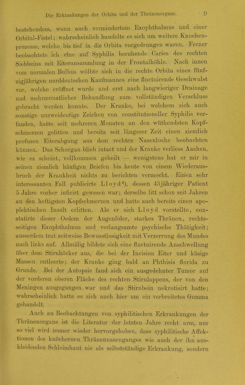 bestehendem, wenn auch vermindertem Exophthalmus und einer Orbital-Fistel; wahrscheinlich handelte es sich um weitere Knochen- prozesse, welche, bis tief in die Orbita vorgedrungen waren. Ferner beobachtete ich eine auf Syphilis beruhende Caries des rechten Siebbeins mit Eiteransammlung in der Frontalhöhle. Nach innen vom normalen Bulbus wölbte sich in die rechte Orbita eines fünf- zio-iährio'en norddeutschen Kaufmannes eine fluctuirende Geschwulst vor, welche eröJffnet wurde und erst nach langwieriger Drainage und mehrmonatlicher Behandlung zmn vollständigen Verscliluss o-ebracht werden konnte. Der Kranke, bei welchem sich auch sonstige unzweideutige Zeichen von constitutioneller Syphilis vor- fanden, hatte seit mehreren Monaten an den wüthendsten Kopf- schmerzen gelitten und bereits seit längerer Zeit einen ziemlich profusen Eiterabgang aus dem rechten Nasenloche beobachten können. Das Sehorgan blieb intact und der Kranke verliess Aachen, wie es scheint, vollkommen geheilt — wenigstens hat er mir in seinen ziemlich häufigen Briefen bis heute von einem Wiederaus- bruch der Krankheit nichts zu berichten vermocht. Einen sehr interessanten Fall publicirte Lloyd^), dessen 43jähriger Patient 5 Jahre vorher inficirt gewesen war; derselbe litt schon seit Jahren an den heftigsten Kopfsclimerzen und hatte auch bereits einen apo- plektischen Insult erlitten. Als er sich Lloj^d vorstellte, con- statirte dieser ■ Oedem der Augenlider, starkes Thränen, rechts- seitigen Exophthalmus und verlangsamte psychische Thätigkeit; ausserdem trat zeitweise Bewusstlosigkeit mit Verzerrung des Mundes nach links auf. AUmälig bildete sich eine fluctuirende Anschwellung über dem Stirnhöcker aus, die bei der Incision Eiter und käsige Massen entleerte; der Kranke ging bald an Phthisis florida zu Grunde. Bei der Autopsie fand sich ein ausgedehnter Tumor auf der vorderen oberen Fläche des rechten Stirnlappens, der von den Meningen ausgegangen war und das Stirnbein nekrotisirt hatte; wahrscheinlich hatte es sich auch hier um ein verbreitetes Gumma gehandelt. Auch an Beobachtungen von syphilitischen Erkrankungen der Thränenorgane ist die Literatur der letzten Jahre recht arm, nur so viel wird immer wieder hervorgehoben, dass syphilitische Affek- tionen des knöchernen Thränennasenganges Avie auch der ihn aus- kleidenden Schleimhaut nie als selbstständige Erkrankung, sondern