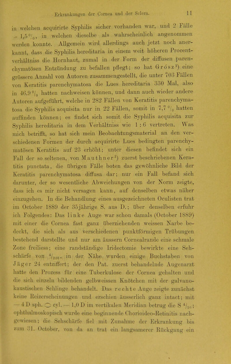 in Avelchen acquirirte Syphilis sicher vorhanden war, und 2 Fälle ^ 1,5 ^'o, in welchen dieselbe als wahrscheinlich angenommen werden konnte. Allgemein wird allerdings auch jetzt noch aner- kannt, dass die Syphilis hereditaria in einem weit höheren Procent- verhältniss die Hornhaut, zumal in der Form der diffusen paren- chymatösen Entzündung zu befallen pflegt; so hat Grösz^) eine oTössere Anzalil von Autoren zusammengestellt, die unter 703 Fällen von Keratitis parenchymatosa die Lues hereditaria 330 Mal, also in 46.9 ^/o hatten nachweisen können, und dann auch wieder andere Autoren aufgeführt, welche in 282 Fällen von Keratitis parenchyma- tosa die Syphilis acquisita nur in 22 Fällen, somit in 7,7 /o hatten auffinden können; es findet sich somit die Syphilis acquisita zur Syphilis hereditaria in dem Verhältniss wie 1 : 6 vertreten. Was mich betrifft, so hat sich mein Beobachtungsmaterial an den ver- schiedenen Formen der durch acquirirte Lues bedingten parenchy- matösen Keratitis auf 23 erhöht; unter diesen befindet sich ein Fall der so seltenen, von Mauthner^) zuerst beschriebenen Kera- titis punctata, die übrigen Fälle boten das gewöhnliche Bild der Keratitis parenchymatosa diffusa dar; nur ein Fall befand sich darunter, der so wesentliche Abweichungen von der Norm zeigte, dass ich es mir nicht versagen kann, auf denselben etwas näher einzugehen. In die Behandlung eines ausgezeichneten Oculisten trat im October 1889 der 35jährige S. aus D.; über denselben erfuhr ich Folgendes: Das linke Auge war schon damals (October 1889) mit einer die Cornea fast ganz überziehenden weissen Narbe be- deckt, die sich als aus verschiedenen punktförmigen Trübungen bestehend darstellte und nur am äussern Cornealrande eine schmale Zone freiliess; eine randständige Iridectomie bewirkte eine Seh- schärfe von ^1200 1 in der Nähe wurden einige Buchstaben von Jäger 24 entziffert; der den Fat. zuerst behandelnde Augenarzt hatte den Prozess für eine Tuberkulose der Cornea gehalten und die sich einzeln bildenden gelbweissen Knötchen mit der galvano- kaustischen Sclüinge behandelt. Das rechte Auge zeigte zunächst keine Reizerscheinungen und erschien äusserlich ganz intact; mit — 4 D sph. O cyl. — 1,0 D im vertikalen Meridian betrug die S */i„; ojjhthalmoskopisch wurde eine beginnende Chorioideo-Retiuitis nach- gewiesen; die Sehschärfe fiel mit Zunahme der Erlfrankung bis zum 31. October, von da an trat ein hingsamerer Rückgang ein