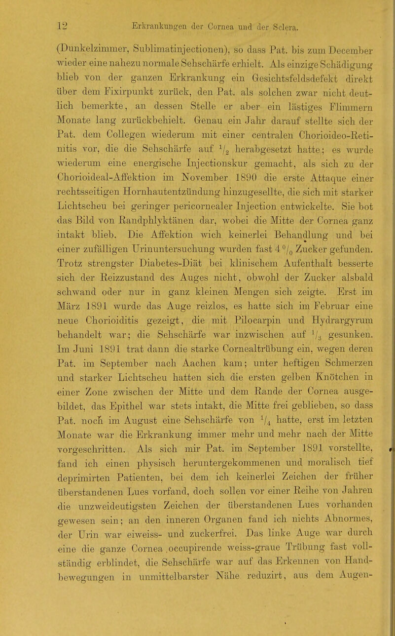 (Dunkelzimmer, Sublimatinjectionen), so dass Pat. bis zum December wieder eine naliezu normale Sehschärfe erhielt. Als einzige Schädigung blieb von der ganzen Erkrankung ein Gresichtsfeldsdefekt direkt über dem Fixirpunkt zurück, den Pat. als solchen zwar nicht deut- lich bemerkte, an dessen Stelle er aber ein lästiges Flimmern Monate lang zurückbehielt. Genau ein Jahr darauf stellte sich der Pat. dem Collegen wiederum mit einer centralen Chorioideo-Reti- nitis vor, die die Sehschärfe auf ^/g herabgesetzt hatte; es wm-de wiederum eine energische Injectionskur gemacht, als sich zu der Chorioideal-Afifektion im November 1890 die erste Attaque einer rechtsseitigen Hornhautentzündung hinzugesellte, die sich mit starker Lichtscheu bei geringer pericornealer Injection entwickelte. Sie bot das Bild von Randphlyktänen dar, wobei die Mitte der Cornea ganz intakt blieb. Die Alfektion wich keinerlei Behandlung und bei einer zufälligen Urinuntersuchung wurden fast 4 ^/q Zucker gefunden. Trotz strengster Diabetes-Diät bei klinischem Aufenthalt besserte sich der Reizzustand des Auges nicht, obwohl der Zucker alsbald schwand oder nur in ganz kleinen Mengen sich zeigte. Erst im März 1891 wurde das Auge reizlos, es hatte sich hn Februar eine neue Chorioiditis gezeigt, die mit Pilocarpin und Hydrargyi-um behandelt war; die Sehschärfe war inzwischen auf ^/^ gesunken. Im Juni 1891 trat dann die starke Cornealtrübung ein, wegen deren Pat. im September nach Aachen kam; unter heftigen Schmerzen und starker Lichtscheu hatten sich die ersten gelben Knötchen in einer Zone zwischen der Mitte und dem Rande der Cornea ausge- bildet, das Epithel war stets intakt, die Mitte frei geblieben, so dass Pat. noch im August eine Sehschärfe von V4 hatte, erst im letzten Monate war die Erkrankung immer mehr und mehr nach der Mitte vorgeschi-itten. Als sich mir Pat. im September 1891 vorstellte, fand ich einen physisch heruntergekommenen und moralisch tief deprimirten Patienten, bei dem ich keinerlei Zeichen der früher überstandenen Lues vorfand, doch sollen vor einer Reihe von Jahren die unzweideutigsten Zeichen der überstandenen Lues vorhanden gewesen sein; an den inneren Organen fand ich nichts Abnormes, der Urin war eiweiss- und zuckerfrei. Das linke Auge war durch eine die ganze Cornea .occupirende weiss-graue Trübung fast voll- ständig erblindet, die Sehschärfe war auf das Erkennen von Hand- bewegungen in unmittelbarster Nähe reduzirt, aus dem Augen-