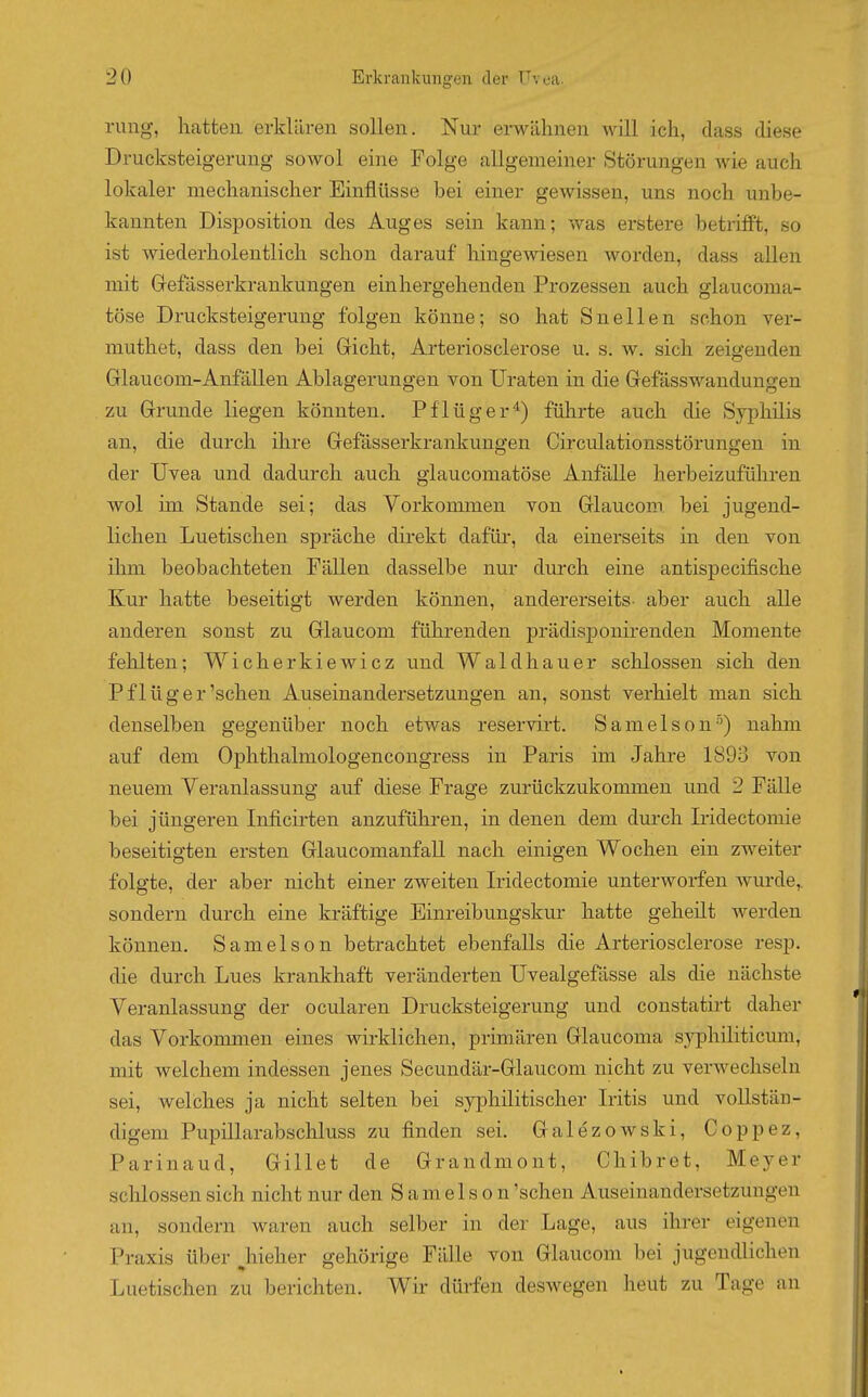 rung, hatten erklären sollen. Nur erwähnen will ich, dass diese Drucksteigerung sowol eine Folge allgemeiner Störungen Avie auch lokaler mechanischer Einflüsse bei einer gewissen, uns noch unbe- kannten Disposition des Auges sein kann; was erstere betrifft, so ist wiederholentlich schon darauf hingewiesen worden, dass allen mit Grefässerkrankungen ein hergehenden Prozessen auch glaucoma- töse Drucksteigerung folgen könne; so hat Snellen schon ver- muthet, dass den bei Gricht, Arteriosclerose u. s. w. sich zeigenden Glaucom-Anfällen Ablagerungen von Uraten in die Gefässwandungen zu Grrunde liegen könnten. Pf lüger ^) führte auch die Syphilis an, die durch ihre Grefässerkrankungen Circulationsstörungen in der Uvea und dadurch auch glaucomatöse Anfälle herbeizuführen wol im Stande sei; das Vorkommen von Grlaucom bei jugend- lichen Luetischen spräche direkt dafür, da einerseits in den von ihm beobachteten Fällen dasselbe nur durch eine antispecifische Kur hatte beseitigt werden können, andererseits- aber auch alle anderen sonst zu Grlaucom führenden prädisponirenden Momente fehlten; Wicherkiewicz und Waldhauer schlössen sich den P fl ü g e r'sehen Auseinandersetzungen an, sonst verhielt man sich denselben gegenüber noch etwas reservirt. Samelson'') nahm auf dem Ophthalmologencongress in Paris im Jahre 1893 von neuem Veranlassung auf diese Frage zurückzukommen und 2 Fälle bei jüngeren Inficirten anzuführen, in denen dem durch L'idectomie beseitigten ersten Grlaucomanfall nach einigen Wochen ein zweiter folgte, der aber nicht einer zweiten Iridectomie unterworfen wurde, sondern durch eine kräftige Einreibungskur hatte geheüt werden können. Sameison betrachtet ebenfalls die Arteriosclerose resp. die durch Lues krankhaft veränderten Uvealgefässe als die nächste Veranlassung der ocularen Drucksteigerung und constatirt daher das Vorkommen eines wirklichen, primären Grlaucoma syphiliticum, mit welchem indessen jenes Secundär-Grlaucom nicht zu verwechseln sei, welches ja nicht selten bei syphilitischer Iritis und vollstän- digem Pupillarabschluss zu finden sei. Galezowski, Coppez, Parinaud, Grillet de Grandmont, Chibret, Meyer schlössen sich nicht nur den Samelson 'sehen Auseinandersetzungen an, sondern waren auch selber in der Lage, aus ihrer eigenen Praxis über ^hieher gehörige Fälle von Glaucom bei jugendlichen Luetischen zu berichten. Wir dürfen deswegen heut zu Tage an