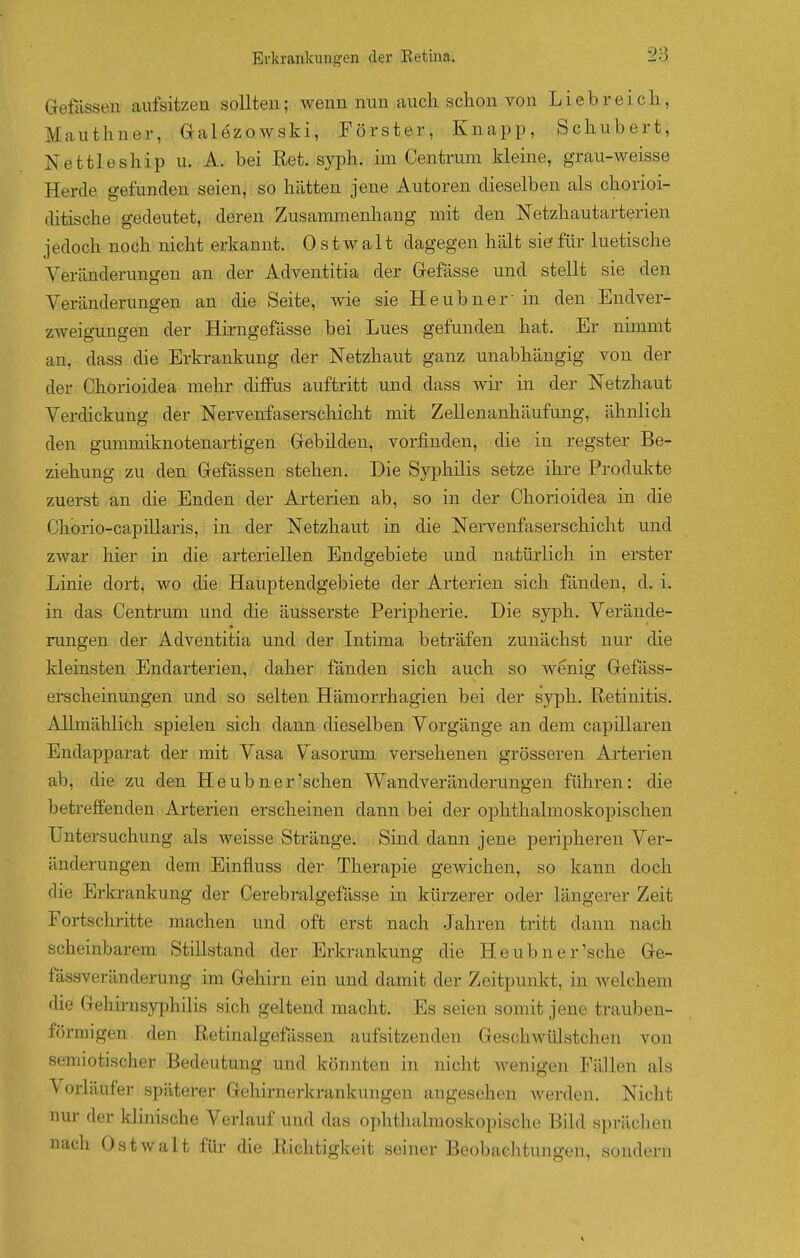 Grefössen aufsitzen sollten; wenn nun auch schon von Liebreich, Mauthner, Galezowski, Förster, Knapp, Schubert, Nettleship u. A. bei Ret. syph. im Centrum kleine, grau-weisse Herde gefunden seien, so hätten jene Autoren dieselben als chorioi- ditische gedeutet, deren Zusammenhang mit den Netzhautarterien jedoch noch nicht erkannt. 0 s t w a 11 dagegen hält sief für luetische Veränderungen an der Adventitia der Gefässe und stellt sie den Veränderungen an die Seite, wie sie Heubner in den Endver- zweigungen der Hirngefässe bei Lues gefunden hat. Er nimmt an, dass die Erkrankung der Netzhaut ganz unabhängig von der der Chorioidea mehr diffus auftritt und dass wir in der Netzhaut Verdickung der Nervenfaserschicht mit Zellenanhäufung, ähnlich den gummiknotenartigen Grebüden, vorfinden, die in regster Be- ziehung zu den Grefässen stehen. Die Syphilis setze ihre Produkte zuerst an die Enden der Arterien ab, so in der Chorioidea in die Chorio-capillaris, in der Netzhaut in die Nervenfaserschicht und zwar hier in die arteriellen Endgebiete und natürlich in erster Linie dort, wo die Hauptendgebiete der Arterien sich fänden, d. i. in das Centrum und die äusserste Peripherie. Die syph. Verände- nmgen der Adventitia und der Intima beträfen zunächst nur die kleinsten Endarterien, daher fänden sich auch so wenig Gefäss- erscheinungen und so selten Hämorrhagien bei der syph. Retinitis. Allmählich spielen sich dann dieselben Vorgänge an dem capillaren Endapparat der mit Vasa Vasorum versehenen grösseren Arterien ab, die zu den Heubner'sehen Wandveränderungen führen: die betreffenden Arterien erscheinen dann bei der ophthalmoskopischen Untersuchung als weisse Stränge. Sind dann jene peripheren Ver- änderungen dem Einfluss der Therapie gewichen, so kann doch die Erkrankung der Cerebralgefässe in kürzerer oder längerer Zeit Fortschritte machen und oft erst nach Jahren tritt dann nach scheinbarem Stillstand der Erkrankung die Heubner'sche Ge- fässveränderung im Gehirn ein und damit der Zeitpunkt, in welchem che Gehirnsyphilis sich geltend macht. Es seien somit jene trauben- förmigen den Retinalgefässen aufsitzenden Geschwülstchen von semiotischer Bedeutung und könnten in nicht wenigen Fällen als Vorläufer späterer Gehirnerkrankungen angesehen werden. Nicht nm- der klinische Verlauf und das ophtlialmoskopische Bild sprächen nach Ostwalt für die Richtigkeit seiner Beobachtungen, sondern