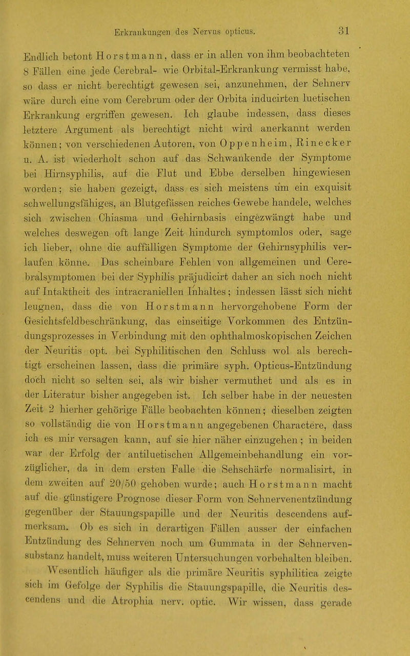 EncUicli betont Horstmann, dass er in allen von ihm beobachteten 8 Fällen eine jede Cerebral- wie Orbital-Erkrankung vermisst habe, so dass er nicht berechtigt gewesen sei, anzunehmen, der Sehnerv wäre durch eine vom Cerebrum oder der Orbita inducirten luetischen Erkrankung ergrilFen gewesen. Ich glaube indessen, dass dieses letztere Argument als berechtigt nicht wird anerkannt werden können; von verschiedenen Autoren, von Oppenheim, Einecker u. A. ist wiederholt schon auf das Schwankende der Symptome bei Hirnsyphilis, auf die Flut und Ebbe derselben hingewiesen worden; sie haben gezeigt, dass es sich meistens um ein exquisit schwellungsfähiges, an Blutgefässen reiches Grewebe handele, welches sich zwischen Chiasma und Grehirnbasis eingezwängt habe und welches deswegen oft lange Zeit hindurch symptomlos oder, sage ich lieber, ohne die auffälligen Symptome der Grehirnsyphilis ver- laufen könne. Das scheinbare Fehlen von allgemeinen und Cere- bralsymptomen bei der Syphilis präjudicirt daher an sich noch nicht auf Intaktheit des intracraniellen Inhaltes; indessen lässt sich nicht leugnen, dass die von Horstmann hervorgehobene Form der Gesichtsfeldbeschränkung, das einseitige Yorkoimnen des Entzün- duugsprozesses in Verbindung mit den ophthalmoskopischen Zeichen der Neuritis opt. bei Syphilitischen den Schluss wol als berech- tigt erscheinen lassen, dass die-primäre syph. Opticus-Entzündung doch nicht so selten sei, als wir bisher vermuthet und als es in der Literatur bisher angegeben ist. Ich selber habe in der neuesten Zeit 2 hierher gehörige Fälle beobachten können; dieselben zeigten so vollständig die von Horstmann angegebenen Charactere, dass ich es mir versagen kann, auf sie hier näher einzugehen; in beiden war der Erfolg der antiluetischen Allgemeinbehandlung ein vor- züglicher, da in dem ersten Falle die Sehschärfe normalisirt, in dem zweiten auf 20/50 gehoben wurde; auch Horstmann macht auf die günstigere Prognose dieser Form von Sehnervenentzündung gegenüber der Stauungspapille und der Neuritis descendens auf- merksam. Ob es sich in derartigen Fällen ausser der einfachen Entzündung des Sehnerven noch um Gummata in der Sehnerven- substanz handelt, muss weiteren Untersuchungen vorbehalten bleiben. Wesentlich häufiger als die primäre Neuritis syphilitica zeigte sich im Gefolge der Syphilis die Stauungspapille, die Neuritis des- cendens und die Atrophia nerv, optic. Wir wissen, dass gerade
