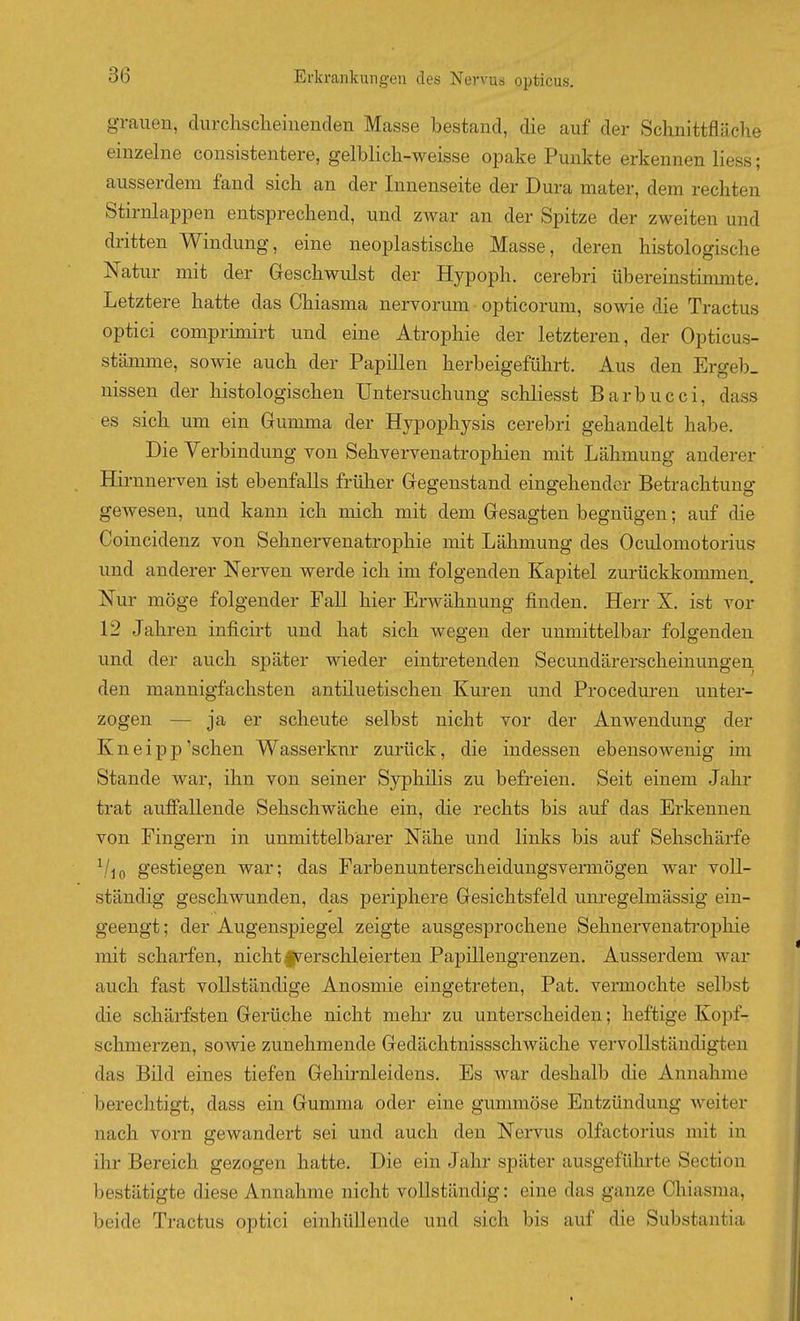 grauen, durchscheinenden Masse bestand, die auf der Schnittfläche einzelne consistentere, gelblich-weisse opake Punkte erkennen liess; ausserdem fand sich an der Innenseite der Dura mater, dem rechten Stirnlappen entsprechend, und ZAvar an der Spitze der zweiten und dritten Windung, eine neoplastische Masse, deren histologische Natur mit der Geschwulst der Hypoph. cerebri übereinstimmte. Letztere hatte das Chiasma nervorum opticorum, sowie die Tractus optici comprimirt und eine Atrophie der letzteren, der Opticus- stännne, sowie auch der Papillen herbeigeführt. Aus den Ergeb_ nissen der histologischen Untersuchung schliesst Barbucci, dass es sich um ein Gumma der Hypophysis cerebri gehandelt habe. Die Verbindung von Sehvervenatrophien mit Lähmung anderer Hirnnerven ist ebenfalls früher Gegenstand eingehender Betrachtung gewesen, und kann ich mich mit dem Gesagten begnügen; auf die Coincidenz von Sehnervenatrophie mit Lähmung des Oculomotorius und anderer Nerven werde ich im folgenden Kapitel zurückkommen. Nur möge folgender Fall hier Erwähnung finden. Herr X. ist vor 12 Jahren inficirt und hat sich wegen der unmittelbar folgenden und der auch später wieder eintretenden Secundärerscheinungen den mannigfachsten antiluetischen Kuren und Proceduren unter- zogen — ja er scheute selbst nicht vor der Anwendung der Kneip Püschen Wasserkur zurück, die indessen ebensowenig im Stande war, ihn von seiner Syphilis zu befreien. Seit einem Jahr trat auffallende Sehschwäche ein, die rechts bis auf das Erkennen von Fingern in unmittelbarer Nähe und links bis auf Sehschärfe \/jo gestiegen war; das Farbenunterscheidungsvermögen war voll- ständig geschwunden, das periphere Gesichtsfeld unregelmässig ein- geengt ; der Augenspiegel zeigte ausgesprochene Sehnervenati'ophie mit scharfen, nicht Ipi^ersclileierten Papillengrenzen. Ausserdem war auch fast vollständige Anosmie eingetreten, Pat. vermochte selbst die schärfsten Gerüche nicht mehr zu unterscheiden; heftige Kopf- schmerzen, sowie zunehmende Gedächtnissschwäche vervollständigten das Bild eines tiefen Gehirnleidens. Es war deshalb die Annahme berechtigt, dass ein Gumma oder eine gummöse Entzündung weiter nach vorn gewandert sei und auch den Nervus olfactorius mit in ihr Bereich gezogen hatte. Die ein Jahr später ausgefühi-te Section bestätigte diese Annahme nicht vollständig: eine das ganze Chiasma, beide Tractus optici einhüllende und sich bis auf die Substantia