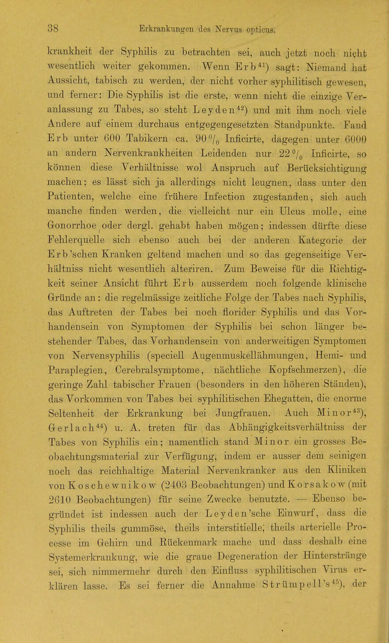 kranklieit der Syphilis zu betrachten sei, auch jetzt noch nicht wesentlich weiter gekommen. Wenn Erb*i) sagt: Niemand hat Aussicht, tabisch zu werden, der nicht vorher syphilitisch gewesen, und ferner: Die Syphilis ist die erste, wenn nicht die einzige Ver- anlassung zu Tabes, so steht Leyden-^^-) ^^^^ j^j^ jj^j^ ^q^j^ ^-g^g Andere auf einem durchaus entgegengesetzten Standpunkte. Fand Erb unter 600 Tabikern ca. 90*^/o Inficirte, dagegen unter 6000 an andern Nervenkrankheiten Leidenden nur 22*^/0 Inficirte, so können diese Verhältnisse wol Anspruch auf Berücksichtigung machen; es lässt sich ja allerdings nicht leugnen, dass unter den Patienten, welche eine frühere Infection zugestanden, sich auch manche finden werden, die vielleicht nur ein Ulcus molle, eine Gonorrhoe ^ oder dergl. gehabt haben mögen; indessen dürfte diese Fehlerquelle sich ebenso auch bei der anderen Kategorie der Erb'sehen Kranken geltend machen und so das gegenseitige Ver- hältniss nicht wesentlich alteriren. Zum Beweise für die Richtig- keit seiner Ansicht führt Erb ausserdem noch folgende klinische Gründe an: die regelmässige zeitliche Folge der Tabes nach Syphilis, das Auftreten der Tabes bei noch florider Sj'^jhilis und das Vor- handensein von Symptomen der Syphilis bei schon länger be- stehender Tabes, das Vorhandensein von anderweitigen Symptomen von Nervensyphilis (speciell Augenmuskellähmungen, Hemi- und Paraplegien, Cerebralsymptome, nächtliche Kopfschmerzen), die geringe Zahl tabischer Frauen (besonders in den höheren Ständen), das Vorkommen von Tabes bei syphilitischen Ehegatten, die enorme Seltenheit der Erkrankung bei Jungfrauen. Auch Minor*^), Gerlach*^) u. A, treten für das Abhängigkeitsverhältniss der Tabes von Syphilis ein; namentlich stand Minor ein grosses Be- obachtungsmaterial zur Verfügung, indem er ausser dem seinigen noch das reichhaltige Material Nervenkranker aus den Kliniken von Koschewnikow (2403 Beobachtungen) und Korsakow (mit 2610 Beobachtungen) für seine Zwecke benutzte. — Ebenso be- gründet ist indessen auch der Leydeutsche Einwurf, dass die Syphilis theils gummöse, theils interstitielle; theils arterielle Pro- cesse im Gehirn und Rückenmark mache und dass deshalb eine Systemerkrankung, wie die graue Degeneration der Hinterstränge sei, sich nimmermehr durch den Einfluss syphilitischen Virus er- klären lasse. Es sei ferner die Annahme StrümpelPs^^), der