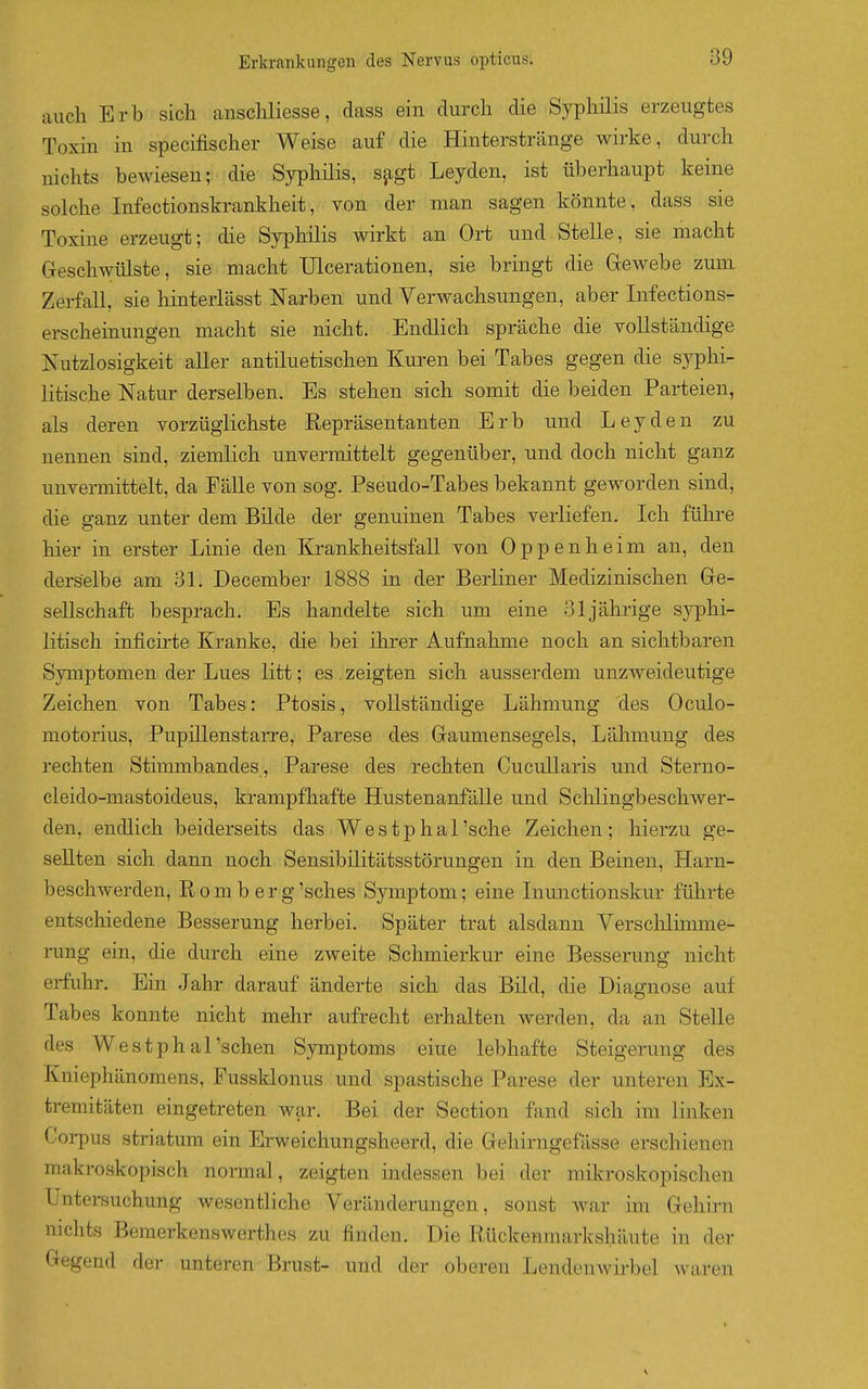 auch Erb sich anschliesse, dass ein durch die Syphilis erzeugtes Toxin in specifischer Weise auf die Hinterstränge wirke, durch nichts bewiesendie-- Syphilis, sjigt Leyden, ist überhaupt keine solche Infectionskrankheit, von der man sagen könnte, dass sie Toxine erzeugt; die Syphilis wirkt an Ort und Stelle, sie macht Geschwülste, sie macht Ulcerationen, sie bringt die Gewebe zum Zerfall, sie hinterlässt Narben und Verwachsungen, aber Infections- erscheinungen macht sie nicht. Endlich spräche die vollständige Nutzlosigkeit aller antiluetischen Kuren bei Tabes gegen die syphi- litische Natur derselben. Es stehen sich somit die beiden Parteien, als deren vorzüglichste Repräsentanten Erb und Leyden zu nennen sind, ziemlich unvermittelt gegenüber, und doch nicht ganz unvermittelt, da Eälle von sog. Pseudo-Tabes bekannt geworden sind, die ganz unter dem Bilde der genuinen Tabes verliefen. Ich führe hier in erster Linie den Krankheitsfall von Oppenheim an, den derselbe am 3L December 1888 in der Berliner Medizinischen Ge- sellschaft besprach. Es handelte sich um eine 31jährige syphi- litisch inficirte Kranke, die bei ihrer Aufnahme noch an sichtbaren Symptomen der Lues litt; es . zeigten sich ausserdem unzweideutige Zeichen von Tabes: Ptosis, vollständige Lähmung des Oculo- motorius, Pupillenstarre, Parese des Gaumensegels, Lähmung des rechten Stimmbandes , Parese des rechten Cucullaris und Sterno- cleido-mastoideus, krampfhafte Hustenanfälle und Schlingbeschwer- den, endlich beiderseits das Westphal'sche Zeichen; hierzu ge- sellten sich dann noch Sensibilitätsstörungen in den Beinen, Harn- beschwerden, R o m b e r g 'sches Symptom; eine Liunctionskur führte entschiedene Besserung herbei. Später trat alsdann Yerschlh-nme- rung ein, die durch eine zweite Schmierkur eine Besserung nicht erfuhr. Ein Jahr darauf änderte sich das Bild, die Diagnose auf Tabes konnte nicht mehr aufrecht erhalten werden, da an Stelle des Westphal'schen Symptoms eine lebhafte Steigerung des Kniephänomens, Fussklonus und spastische Parese der unteren Ex- tremitäten eingetreten war. Bei der Section fand sich im linken Corpus striatum ein Erweichungsheerd, die Gehirngefässe erschienen makroskopisch normal, zeigten indessen bei der mikroskopischen Untersuchung wesentliche Veränderungen, sonst Avar im Gehirn nichts Bemerkenswerthes zu finden. Die Rückenmarkshäute in der Gegend der unteren Brust- und der oberen Lendenwirbel waren