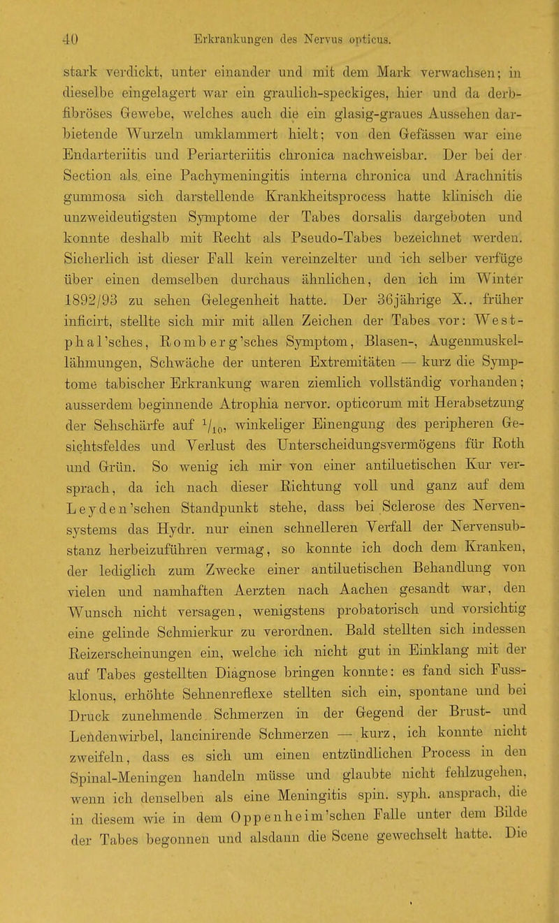 stark verdickt, unter einander und mit dem Mark verwachsen; in dieselbe eingelagert war ein graulich-speckiges, hier und da derb- fibröses Grewebe, welches auch die ein glasig-graues Aussehen dar- bietende Wurzeln mnklammert hielt; von den Gelassen war eine Endarteriitis und Periarteriitis chronica nachweisbar. Der bei der Section als eine Pachjrmeningitis interna chronica und Arachnitis gummosa sich darstellende Krankheitsprocess hatte khnisch die unzweideutigsten Symptome der Tabes dorsalis dargeboten und konnte deshalb mit Recht als Pseudo-Tabes bezeichnet werden. Sicherlich ist dieser Fall kein vereinzelter und ich selber verfüge über einen demselben durchaus ähnlichen, den ich im Winter 1892/93 zu sehen Gelegenheit hatte. Der 36jährige X.. früher inficirt, stellte sich mir mit allen Zeichen der Tabes vor: West- p h a 1 'sches, R o m b e r g 'sches Symptom, Blasen-, Augenmuskel- lähmungen, Schwäche der unteren Extremitäten — kurz die Symp- tome tabischer Erkrankung waren ziemlich vollständig vorhanden; ausserdem beginnende Atrophia nervor. opticorum mit Herabsetzung der Sehschärfe auf Vio» winkeliger Einengung des peripheren Ge- sichtsfeldes und Verlust des Unterscheidungsvermögens für Roth und Grün. So wenig ich mir von einer antüuetischen Kur ver- sprach, da ich nach dieser Richtung voll und ganz auf dem Ley den'sehen Standpunkt stehe, dass bei Sclerose des Nerven- systems das Hydr. nur einen schnelleren Verfall der Nervensub- stanz herbeizuführen vermag, so konnte ich doch dem Kranken, der lediöiich zum Zwecke einer antiluetischen Behandlung von vielen und namhaften Aerzten nach Aachen gesandt war, den Wunsch nicht versagen, wenigstens probatorisch und vorsichtig eine gelinde Sclimierkur zu verordnen. Bald stellten sich indessen Reizerscheinungen ein, welche ich nicht gut in Einklang mit der auf Tabes gestellten Diagnose bringen konnte: es fand sich Fuss- klonus, erhöhte Sehnenreflexe stellten sich ein, spontane und bei Druck zunehmende. Schmerzen in der Gegend der Brust- und Lendenwirbel, lancinirende Schmerzen — kurz, ich konnte nicht zweifeln, dass es sich um einen entzündlichen Process in den Spinal-Meningen handeln müsse und glaubte nicht felilzugehen. wenn ich denselben als eine Meningitis spin. syph. ansprach, die in diesem wie in dem Oppenheim'schen Falle unter dem Bilde der Tabes begonnen und alsdann die Scene gewechselt hatte. Die