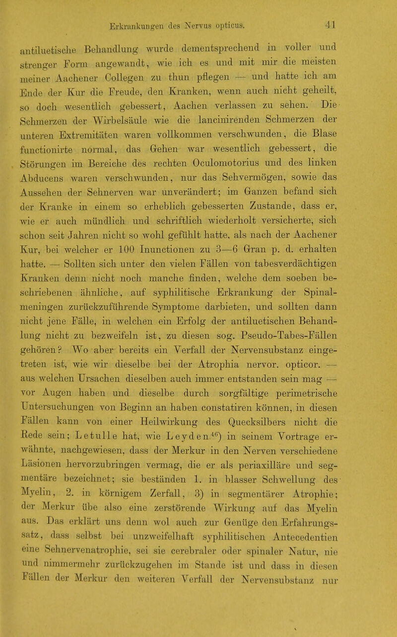 antiluetisclie Behandlung' wurde dementsprechend in voller und strenger Form angewandt, wie ich es und mit mir die meisten meiner Aachener Collegen zu thun pflegen — und hatte ich am Ende der Kur die Freude, den Kranken, wenn auch nicht geheilt, so doch wesentlich gebessert, Aachen verlassen zu sehen. Die • Schmerzen der Wirbelsäule wie die lancinirenden Schmerzen der unteren Extremitäten waren vollkommen verschwunden, die Blase functionirte normal, das Gehen war wesentlich gebessert, die Störungen im Bereiche des rechten Oculomotorius und des linken Abducens waren verschwunden, nur das Sehvermögen, sovde das Aussehen der Sehnerven war unverändert; im Ganzen befand sich der Kranke in einem so erheblich gebesserten Zustande, dass er, wie er auch mündlich und schriftlich wiederholt versicherte, sich schon seit Jahren nicht so wohl gefühlt hatte, als nach der Aachener Kur, bei welcher er 100 Inunctionen zu 3—6 Gran p. d. erhalten hatte. — Sollten sich unter den vielen Fällen von tabesverdächtigen Kjranken denn nicht noch manche finden, welche dem soeben be- schriebenen ähnliche, auf syphilitische Erkrankung der Spinal- meningen zurückzuführende Symptome darbieten, und sollten dann nicht jene Fälle, in welchen ein Erfolg der antiluetischen Behand- lung nicht zu bezweifeln ist, zu diesen sog. Pseudo-Tabes-Fällen gehören? Wo aber bereits ein Verfall der Nervensubstanz einge- treten ist, wie wir dieselbe bei der Atrophia nervor. opticor. — aus welchen Ursachen dieselben auch immer entstanden sein mag — vor Augen haben und dieselbe durch sorgfältige perünetrische Untersuchungen von Beginn an haben constatiren können, in diesen Fällen kann von einer Heilwirkung des Quecksilbers nicht die Rede sein; LetuUe hat, wie Leyden'^*^) in seinem Vortrage er- Avähnte, nachgewiesen, dass der Merkur in den Nerven verschiedene Läsionen hervorzubringen vermag, die er als periaxilläre und seg- mentäre bezeichnet; sie beständen 1. in blasser Schwellung des- Myelin, 2. in körnigem Zerfall, 3) in segmentärer Atrophie; der Merkur übe also eine zerstörende Wirkung auf das Myelin aus. Das erklärt uns denn wol auch zur Genüge den Erfahrungs- satz, dass selbst l)ei unzweifelhaft syphilitischen Antecedentien eine Sehnervenatrophie, sei sie cerebraler oder spinaler Natur, nie und nimmermehr zurückzugehen im Stande ist und dass in diesen Fällen der Merkur den weiteren Verfall der Nervensubstanz nur