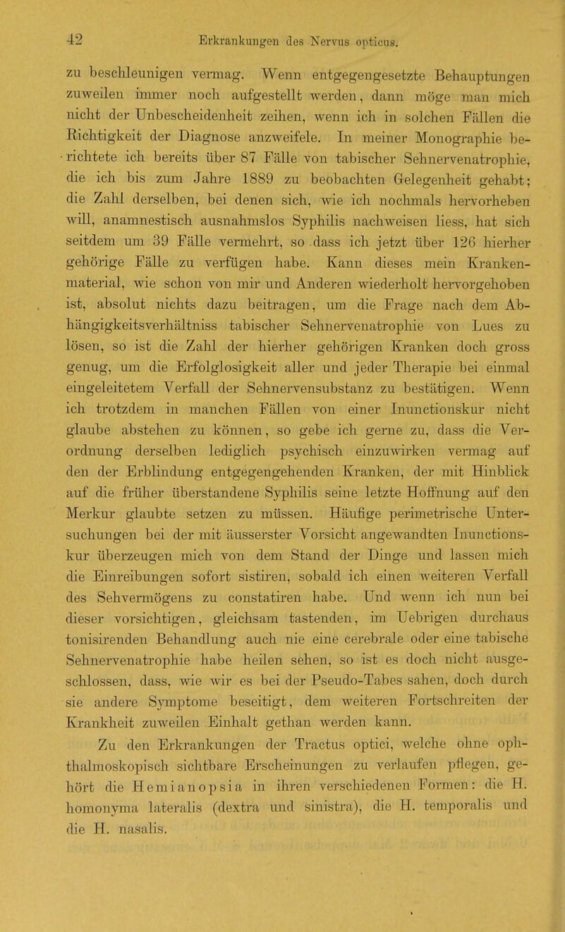 ZU beschleunigen vennag. Wenn entgegengesetzte Behauptungen zuweilen immer noch aufgestellt werden, dann möge man mich nicht der Unbescheidenheit zeihen, wenn ich in solchen Fällen die Richtigkeit der Diagnose anzweifele. In meiner Monographie be- ■ richtete ich bereits über 87 Fälle von tabischer Sehnervenatrophie, die ich bis zum Jahre 1889 zu beobachten Grelegenheit gehabt; die Zahl derselben, bei denen sich, wie ich nochmals hervorheben will, anamnestisch ausnahmslos Syphilis nachweisen liess, hat sich seitdem um 39 Fälle vermehrt, so .dass ich jetzt über 126 hierher gehörige Fälle zu verfügen habe. Kann dieses mein Kranken- material, wie schon von mir und Anderen wiederholt hei'vorgehoben ist, absolut nichts dazu beitragen, um die Frage nach dem Ab- hängigkeitsverhältniss tabischer Sehnervenatrophie von Lues zu lösen, so ist die Zahl der hierher gehörigen Kranken doch gross genug, um die Erfolglosigkeit aller und jeder Therapie bei einmal eingeleitetem Verfall der Sehnervensubstanz zu bestätigen. Wenn ich trotzdem in manchen Fällen von einer Inunctionskur nicht glaube abstehen zu können, so gebe ich gerne zu, dass die Ver- ordnung derselben lediglich psychisch einzuwirken vennag auf den der Erblindung entgegengehenden Kranken, der mit Hinblick auf die früher überstandene Syphilis seine letzte Hoffnung auf den Merkur glaubte setzen zu müssen. Häufige perimetrische Unter- suchungen bei der mit äusserster Vorsicht angewandten Inunctions- kur überzeugen mich von dem Stand der Dinge und lassen mich die Einreibungen sofort sistiren, sobald ich einen weiteren Verfall des Sehvermögens zu constatiren habe. Und wenn ich nun bei dieser vorsichtigen, gleichsam tastenden, im Uebrigen durchaus tonisirenden Behandlung auch nie eine cerebrale oder eine tabische Sehnervenatrophie habe heilen sehen, so ist es doch nicht ausge- schlossen, dass, wie wir es bei der Pseudo-Tabes sahen, doch durch sie andere Symptome beseitigt, dem weiteren Fortschreiten der Krankheit zuweilen Einhalt gethan werden kann. Zu den Erkrankungen der Tractus optici, welche ohne oph- thalmoskopisch sichtbare Erscheinungen zu verlaufen pflegen, ge- hört die Hemianopsia in ihren verschiedenen Formen: die H. homonyma lateralis (dextra und sinistra), die H. temporalis und die H. nasalis.