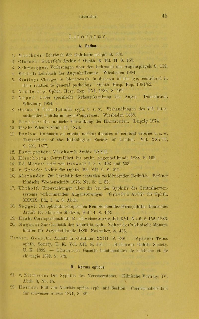 Literatur. A. Retina. 1. Mauthner: Lehrbuch der Ophthalmoskopie S. 370. •2. Classen: Graefe's Archiv f. Ophth. X, Bd. IL S. 157. 3. Schweigger: Vorlesungen über den Gebrauch des Augenspiegels S. 110. 4. Michel: Lehrbuch der Augenheilkunde. Wiesbaden 1884. 5. Brailey: Changes in bloudvessels in diseases of the eye, considered in their relation to general pathology. Ophth. Hosp. Eep. 1881/82.' 6. Nettleship: Ophth. Hosp. Eep. TXL 1886, S. 162. 7. Appel: Ueber specifische Gefässerkrankung des Auges. Dissertation. Würzburg 1894. 8. Ostwalt: Ueber Retinitis syph. u. s. w. Verhandlungen des VIL inter- nationalen Ophthalmologen-Congresses. Wiesbaden 1888. 9. Heubner: Die luetische Erkrankung der Hirnarterien. Leipzig 1874. 10. Hock: Wiener Klinik IL 1876. 11. Bar low: Gumniata on cranial nerves; diseases of cerebral arteries u. s. w. Transactions of the Pathological Society of London. Vol. XXVIIL S. 291, 1877. 12. Baumgarten: Vircliow's Archiv LXXII. 13. Hirschberg: Centralblatt für prakt. Augenheilkunde 1888, S. 162. 14. Ed. Meyer: citirt von Ostwalt L c. S. 493 und 503. 15. V. Graefe: Archiv für Ophth. Bd. XIL 2, S. 211. 16. Alexander: Zur Casuistik der centralen recidivirenden Eetinitis. Berliner klinische Wochenschrift 1876, No. 35 u. 36. 17. Uhthoff: Untersuchungen über die bei der Syphilis des Centrainerven- systems vorkomnaenden Augenstörungen. G r a e f e 's Archiv für Ophth. XXXIX. Bd., 1. u. 3. Abth. 18. Seggfei: Die ophthalmoskopischen Kennzeichen der Hirnsyphilis. Deutsches Archiv für klinische Medizin, Heft 4, S. 423. 19. Haab: Correspondenzblatt für schweizer Aerzte, Bd. XVL No. 6, S. 152, 1886. 20. Magnus: Zur Casuistik der Arteriitis syph. Zeh ender's klinische Monats- blätter für Augenheilkunde 1889, November, S. 465. Ferner: Gosetti: Annali di Ottalmia XXIII, S. 346. — Spie er: Trans, ophth. Society. U. K. Vol. XII, S. 116. — Holmes: Ophth. Society. U. K. 1892. — Charrier: Gazette hebdomadaire de niedicine et de Chirurgie 1892, S. 579. B. Nervus opticus. 21. v. Ziemssen: Die Syphilis des Nervensystems. Klinische Vorträge IV, Abth. 3, No. 15. 22. Horner: Fall von Neuritis optica syph. mit Section. Correspondenzblatt für schweizer Aerzte 1871, S. 49.