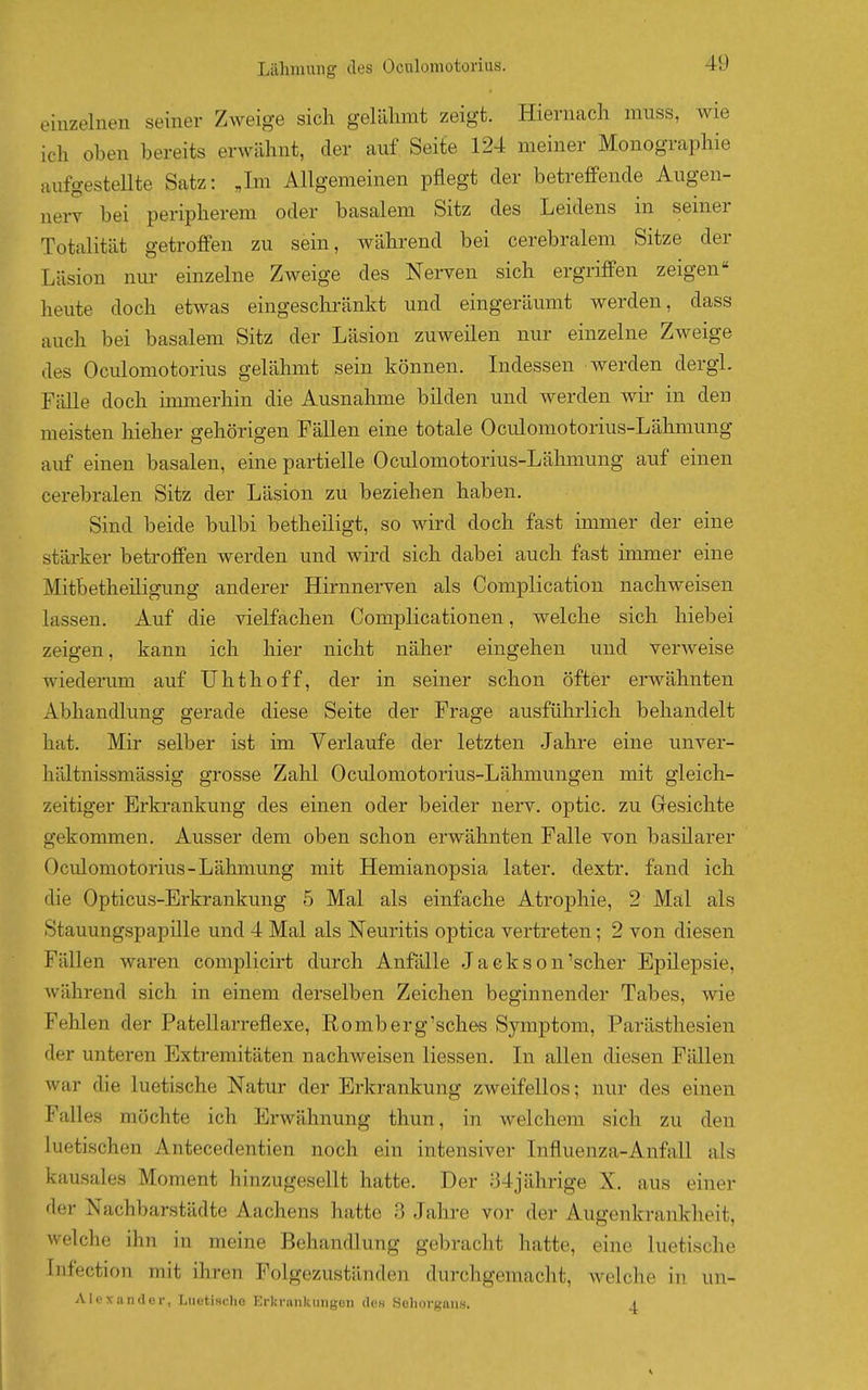 einzelnen seiner Zweige sich gelähmt zeigt. Hiernach miiss, wie ich oben bereits erwähnt, der auf Seite 124 meiner Monographie aufgesteUte Satz: „Im Allgemeinen pflegt der betreffende Augen- nerv bei peripherem oder basalem Sitz des Leidens in seiner Totalität getroffen zu sein, während bei cerebralem Sitze der Läsion nur einzelne Zweige des Nerven sich ergriffen zeigen« heute doch etwas eingeschränkt und eingeräumt werden, dass auch bei basalem Sitz der Läsion zuweilen nur einzelne Zweige des Oculomotorius gelähmt sein können. Lidessen werden dergi. Fälle doch ünmerhin die Ausnahme bilden und werden wii- in den meisten hieher gehörigen Fällen eine totale Oculomotorius-Lähmung auf einen basalen, eine partielle Oculomotorius-Lähmung auf einen cerebralen Sitz der Läsion zu beziehen haben. Sind beide bulbi betheiligt, so wird doch fast immer der eine stärker betroffen werden und wird sich dabei auch fast immer eine Mitbetheiligung anderer Hirnnerven als Complication nachweisen lassen. Auf die vielfachen Complicationen, welche sich hiebei zeigen, kann ich hier nicht näher eingehen und verweise wiederum auf Uhthoff, der in seiner schon öfter erwähnten Abhandlung gerade diese Seite der Frage ausführlich behandelt hat. Mir selber ist im Verlaufe der letzten Jahre eine unver- hältnissmässig grosse Zalil Oculomotorius-Lähmungen mit gleich- zeitiger Erkrankung des einen oder beider nerv, optic. zu Gresichte gekommen. Ausser dem oben schon erwähnten Falle von basilarer Oculomotorius-Lähmung mit Hemianopsia later. dextr. fand ich die Opticus-Erkrankung 5 Mal als einfache Atrophie, 2 Mal als Stauungspapille und 4 Mal als Neuritis optica vertreten; 2 von diesen Fällen waren complicirt durch Anfälle Jaekson'scher Epilepsie, während sich in einem derselben Zeichen beginnender Tabes, wie Fehlen der Patellarreflexe, Romberg'sches Symptom, Parästhesien der unteren Extremitäten nachweisen Hessen. Li allen diesen Fällen war die luetische Natur der Erkrankung zweifellos; nur des einen Falles möchte ich Erwähnung thun, in welchem sich zu den luetischen Antecedentien noch ein intensiver Lifluenza-Anfall als kausales Moment hinzugesellt hatte. Der 34jährige X. aus einer der Nachbarstädte Aachens hatte 3 Jahre vor der Augenkrankheit, welche ihn in meine Behandlung gebracht hatte, eine luetische Infection mit ihren Folgezuständen durchgemacht, welche in un- Alex.iniler, LuotiHcho Erkrankungen des Sehorgans. 1