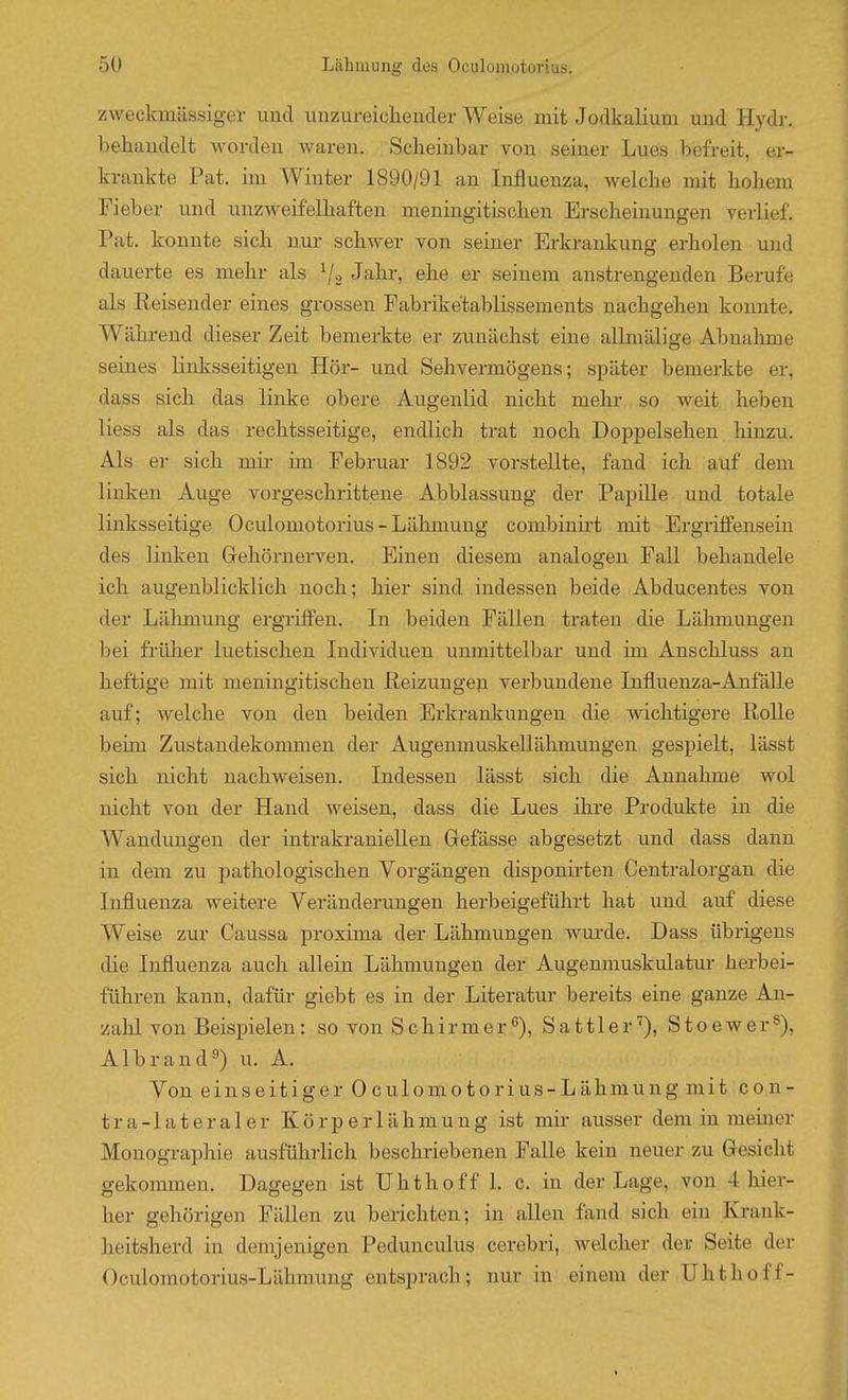 zweckmässiger und unzureichender Weise mit Jodkalium und Hydr. behandelt worden waren. Scheinbar von seiner Lues befreit, er- krankte Pat. im Winter 1890/91 an Influenza, welche mit hohem Fieber und unzweifelhaften meningitischen Erscheinungen verlief. Pat. konnte sich nur schwer von seiner Erkrankung erholen und dauerte es mehr als ^j^ Jahr, ehe er seinem anstrengenden Berufe als Reisender eines grossen Fabriketablissements nachgehen konnte. Während dieser Zeit bemerkte er zunächst eine allmälige Abnalmie seines linksseitigen Hör- und Sehvermögens; später bemerkte er, dass sich das linke obere Augenlid nicht mehr so weit heben liess als das rechtsseitige, endlich trat noch Doppelsehen hinzu. Als er sich mir im Februar 1892 vorstellte, fand ich auf dem linken Auge vorgeschrittene Abblassung der Papüle und totale linksseitige Oculomotorius-Lähmung combinirt mit Ergriffensein des linken Gehörnerven. Einen diesem analogen Fall behandele ich augenblicklich noch; hier sind indessen beide Abducentes von der Lähmung ergriffen. In beiden Fällen traten die Lähmungen bei frülier luetischen Individuen unmittelbar und im Anschluss au heftige mit meningitischen Heizungen verbundene Influenza-Anfälle auf; welche von den beiden Erkrankungen die wichtigere Rolle beün Zustandekommen der Augenmuskellähmungen gespielt, lässt sich nicht nachweisen. Indessen lässt sich die Annahme wol nicht von der Hand weisen, dass die Lues ihre Produkte in die Wandungen der intrakraniellen Grefässe abgesetzt und dass dann in dem zu pathologischen Vorgängen disponirten Centraiorgan die Influenza weitere Veränderungen herbeigeführt hat und auf diese Weise zur Caussa proxima der Lähmungen wurde. Dass übrigens die Influenza auch allein Lähmungen der Augenmuskulatur herbei- führen kann, dafür giebt es in der Literatur bereits eine ganze An- zahl von Beispielen: so von Schirmerß), Sattler''), Stoewer^), Albrand^) u. A. Von einseitiger Oculomotorius-Lähmungmit con- tra-lateraler Körperlähmung ist mir ausser dem in meiner Monographie ausführlich beschriebenen Falle kein neuer zu Gesicht gekommen. Dagegen ist TJhthoff 1. c. in der Lage, von 4 hier- her gehörigen Fällen zu berichten; in allen fand sich ein Krank- heitsherd in demjenigen Pedunculus cerebri, welcher der Seite der Oculoniotorius-Lähmung entsprach; nur in einem der Uhthoff-