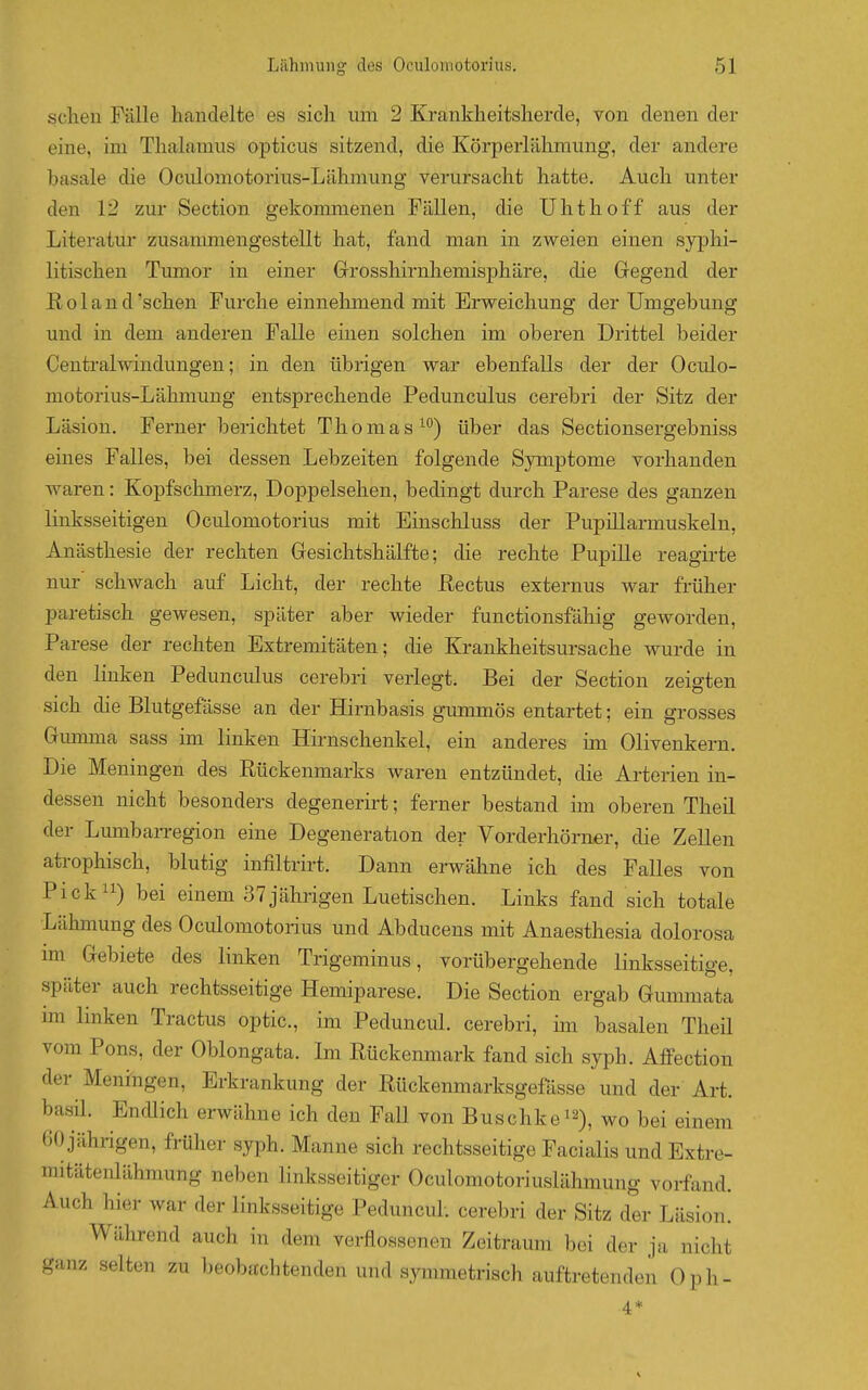 sehen Fälle handelte es sich um 2 Krankheitsherde, von denen der eine, im Thalamus opticus sitzend, die Körperlähmung, der andere basale die Oculomotorius-Lähmung verursacht hatte. Auch unter den 12 zur Section gekommenen Fällen, die Uhthoff aus der Literatur zusammengestellt hat, fand man in zweien einen syphi- litischen Tumor in einer Grosshirnhemisphäre, die Gregend der Roland 'sehen Furche einnehmend mit Erweichung der Umgebung und in dem anderen Falle einen solchen im oberen Drittel beider Central Windungen; in den übrigen war ebenfalls der der Oculo- motorius-Lähmung entsprechende Pedunculus cerebri der Sitz der Läsion. Ferner berichtet Thomas^) über das Sectionsergebniss eines Falles, bei dessen Lebzeiten folgende Symptome vorhanden waren: Kopfschmerz, Doppelsehen, bedingt durch Parese des ganzen linksseitigen Oculomotorius mit Einschluss der Pupillarmuskeln, Anästhesie der rechten Gesichtshälfte; die rechte Pupille reagirte nur schwach auf Licht, der rechte Rectus externus war früher paretisch gewesen, später aber wieder functionsfähig geworden, Parese der rechten Extremitäten; die Krankheitsursache wurde in den linken Pedunculus cerebri verlegt. Bei der Section zeigten sich die Blutgefösse an der Hirnbasis gummös entartet; ein grosses Gumma sass im linken Hirnschenkel, ein anderes im Olivenkern. Die Meningen des Rückenmarks waren entzündet, die Arterien in- dessen nicht besonders degenerirt; ferner bestand im oberen Theil der Lumbarregion eine Degeneration der Vorderhörner, die Zellen atrophisch, blutig infiltrirt. Dann erwähne ich des Falles von Pick) bei einem 37jährigen Luetischen. Links fand sich totale Lähmung des Oculomotorius und Abducens mit Anaesthesia dolorosa im Gebiete des linken Trigeminus, vorübergehende linksseitige, später auch rechtsseitige Hemiparese. Die Section ergab Gummata im linken Tractus optic, im Peduncul. cerebri, mi basalen Theil vom Pons, der Oblongata. Im Rückenmark fand sich syph. AfFectiou der Meningen, Erkrankung der Rückenmarksgefässe und der Art. basil. EnfUich erwähne ich den Fall von Buschkei^), wo bei einem 60 jährigen, früher syph. Manne sich rechtsseitige Facialis und Extre- mitätenlähmung neben linksseitiger Oculomotoriuslähmung vorfand. Auch hier war der linksseitige Peduncul. cerebri der Sitz der Läsion. Während auch in dem verflossenen Zeitraum bei der ja nicht ganz selten zu beobachtenden und symmetrisch auftretenden Oph-