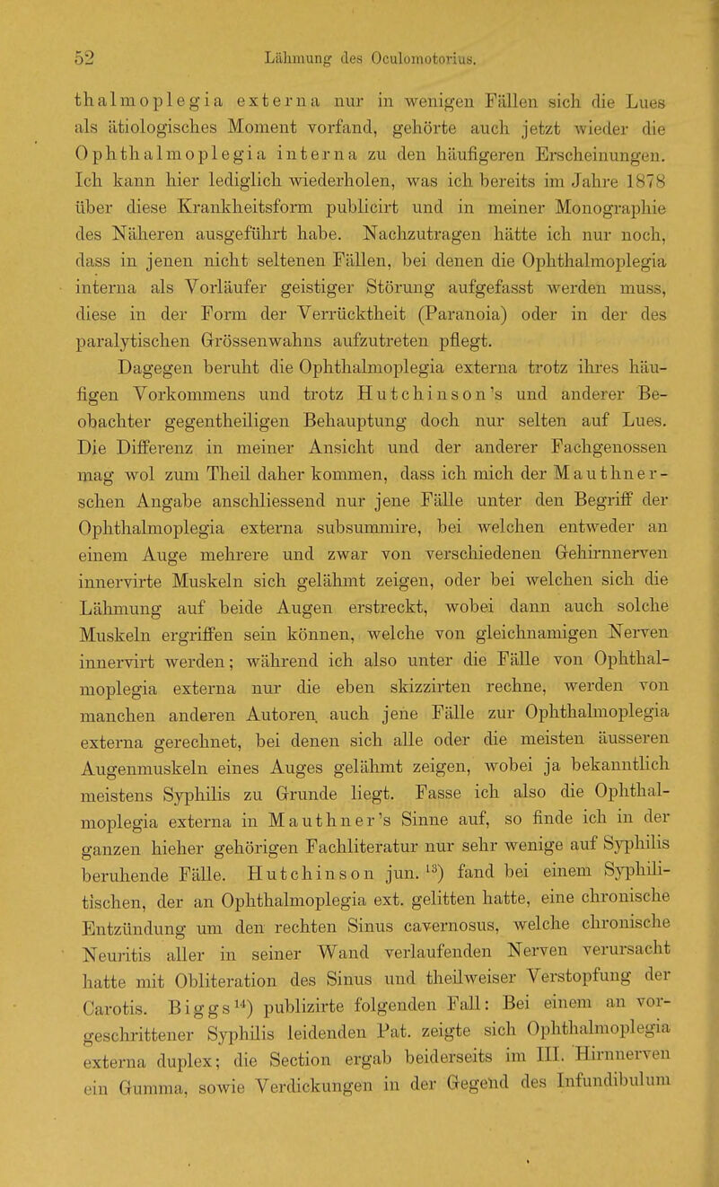 thalmoplegia externa nur in wenigen Fällen sich die Lues als ätiologisches Moment vorfand, gehörte auch jetzt wieder die Oplithalmoplegia interna zu den häufigeren Erscheinungen. Ich kann hier lediglich wiederholen, was ich bereits im Jahre 1878 über diese Krankheitsform publicirt und in meiner Monographie des Näheren ausgeführt habe. Nachzutragen hätte ich nur noch, dass in jenen nicht seltenen Fällen, bei denen die Ophthalmoplegia interna als Vorläufer geistiger Störung aufgefasst werden muss, diese in der Form der Verrücktheit (Paranoia) oder in der des paralytischen Grössenwahns aufzutreten pflegt. Dagegen beruht die Ophthalmoplegia externa trotz ihres häu- figen Vorkommens und trotz Hutchinson's und anderer Be- obachter gegentheiligen Behauptung doch nur selten auf Lues, Die Difi'erenz in meiner Ansicht und der anderer Fachgenossen mag wol zum Theil daher kommen, dass ich mich der Mauthner- schen Angabe anschliessend nur jene Fälle unter den Begriff der Ophthalmoplegia externa subsummire, bei welchen entweder an einem Auge mehrere und zwar von verschiedenen Grehirnnerven innervirte Muskeln sich gelähmt zeigen, oder bei welchen sich die Lälimung auf beide Augen erstreckt, wobei dann auch solche Muskeln ergriffen sein können, welche von gleichnamigen Nerven innervirt werden; während ich also unter die Fälle von Ophthal- moplegia externa nur die eben skizzirten rechne, werden von manchen anderen Autoren auch jene Fälle zur Ophthalmoplegia externa gerechnet, bei denen sich alle oder die meisten äusseren Augenmuskeln eines Auges gelähmt zeigen, wobei ja bekanntlich meistens Syphilis zu Grrunde liegt. Fasse ich also die Ophthal- moplegia externa in Mauthner's Sinne auf, so finde ich in der ganzen hieher gehörigen Fachliteratur nur sehr wenige auf S}'philis beruhende Fälle. Hutchinson jun. fand bei einem Syphili- tischen, der an Ophthalmoplegia ext. gelitten hatte, eine chronische Entzündung mii den rechten Sinus cavernosus, welche chronische Neuritis aller in seiner Wand verlaufenden Nerven verursacht hatte mit Obliteration des Sinus und theilweiser Verstopfung der Carotis. Biggs^^) publizirte folgenden Fall: Bei einem au vor- geschrittener Syphüis leidenden Fat. zeigte sich Ophthalmoplegia externa duplex; die Section ergab beiderseits im HL Hirnneiwen ein Gumma, sowie Verdickungen in der Gegeud des Lifundibulum